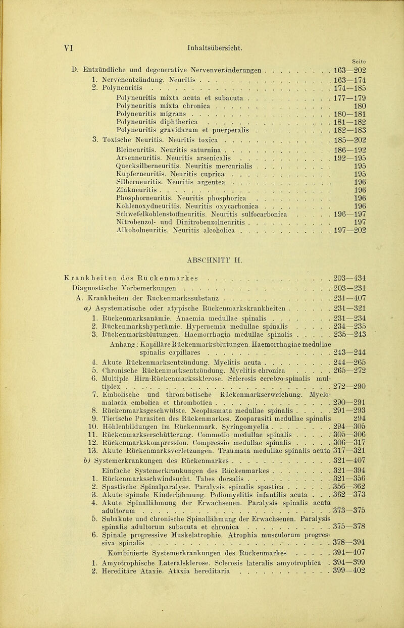 Seite D. Entzündliche und degenerative Nervenveränderungen 163—202 1. Nervenentzündung. Neuritis 163—174 2. Polyneuritis 174—185 Polyneuritis mixta acuta et subacuta 177—179 Polyneuritis mixta chronica 180 Polyneuritis migrans 180—181 Polyneuritis diphtherica 181—182 Polyneuritis gravidarum et puerperalis 182—183 3. Toxische Neuritis. Neuritis toxica 185—202 Bleineuritis. Neuritis saturnina 186—192 Arsenneuritis. Neuritis arsenicalis 192—195 Quecksilberneuritis. Neuritis mercurialis 195 Kupferneuritis. Neuritis cuprica 195 Silberneuritis. Neuritis argentea 196 Zinkneuritis 196 Phosphorneuritis. Neuritis phosphorica 196 Kohlenoxydneuritis. Neuritis oxycarbonica 196 Schwefelkohlenstoffneuritis. Neuritis sulfocarbonica 196—197 Nitrobenzol- und Dinitrobenzolneuritis 197 Alkoholneuritis. Neuritis alcoholica 197—202 ABSCHNITT II. Krankheiten des Rückenmarkes 203—434 Diagnostische Vorbemerkungen 203—231 A. Krankheiten der Eückenmarkssubstanz 231—407 a) Asj'stematische oder atypische Eückenmarkskrankheiten 231—321 1. Eückenmarksanämie. Anaemia medullae spinalis 231—234 2. Eückenmarkshj'perämie. Hyperaemia medullae spinalis 234—235 3. Eückenmarksblutungen. Haemorrhagia medullae spinalis 235—243 Anhang: Kapilläre Eückenmarksblutungen. Haemorrhagiae medullae spinalis capillares 243—244 4. Akute Eückenmarksentzündung. Myelitis acuta 244—265 5. Chronische Eückenmarksentzündung. Mj'elilis chronica 265—272 6. Multiple Hirn-Eückenmarkssklerose. Sclerosis cerebro-spinalis mul- tiplex 272—290 7. Embolische und thrombotische Eückenmai-kserweichung. Myelo- malacia embolica et thrombotica 290—291 8. Eückenmarksgeschwülste. Neoplasmata medullae spinalis 291—293 9. Tierische Parasiten des Eückenmarkes. Zooparasiti medullae spinalis 2i94 10. Höhlenbildungen im Eückenmark. Syringomyelia 294—305 11. Rückenmarkserschütterung. Commotio medullae spinalis 305—306 12. Eückenmarkskompression. Compressio medullae spinalis 306—317 13. Akute Eückenmarksverletzungen. Traumata medullae spinalis acuta 317—321 h) Systemerkrankungen des Eückenmarkes 321—407 Einfache Systemerkrankungen des Rückenmarkes 321—394 1. Rückenmarksschwindsucht. Tabes dorsalis 321—356 2. Spastische Spinalparalyse. Paralysis spinalis spastica 356—362 3. Akute spinale Kinderlähmung. Poliomyelitis infantilis acuta . . . 362—373 4. Akute Spinallähmung der Erwachsenen. Paralysis spinalis acuta adultorum 373—375 5. Subakute und chronische Spinallähmung der Erwachsenen. Paralysis spinalis adultorum subacuta et chronica 375—378 6. Spinale progressive Muskelatrophie. Atrophia musculorum progres- siva spinalis 378—394 Kombinierte Systemerkrankungen des Eückenmarkes 394—407 1. Amyotrophische Lateralsklerose. Sclerosis lateralis amyotrophica . 394—399 2. Hereditäre Ataxie. Ataxia hereditaria 399—402