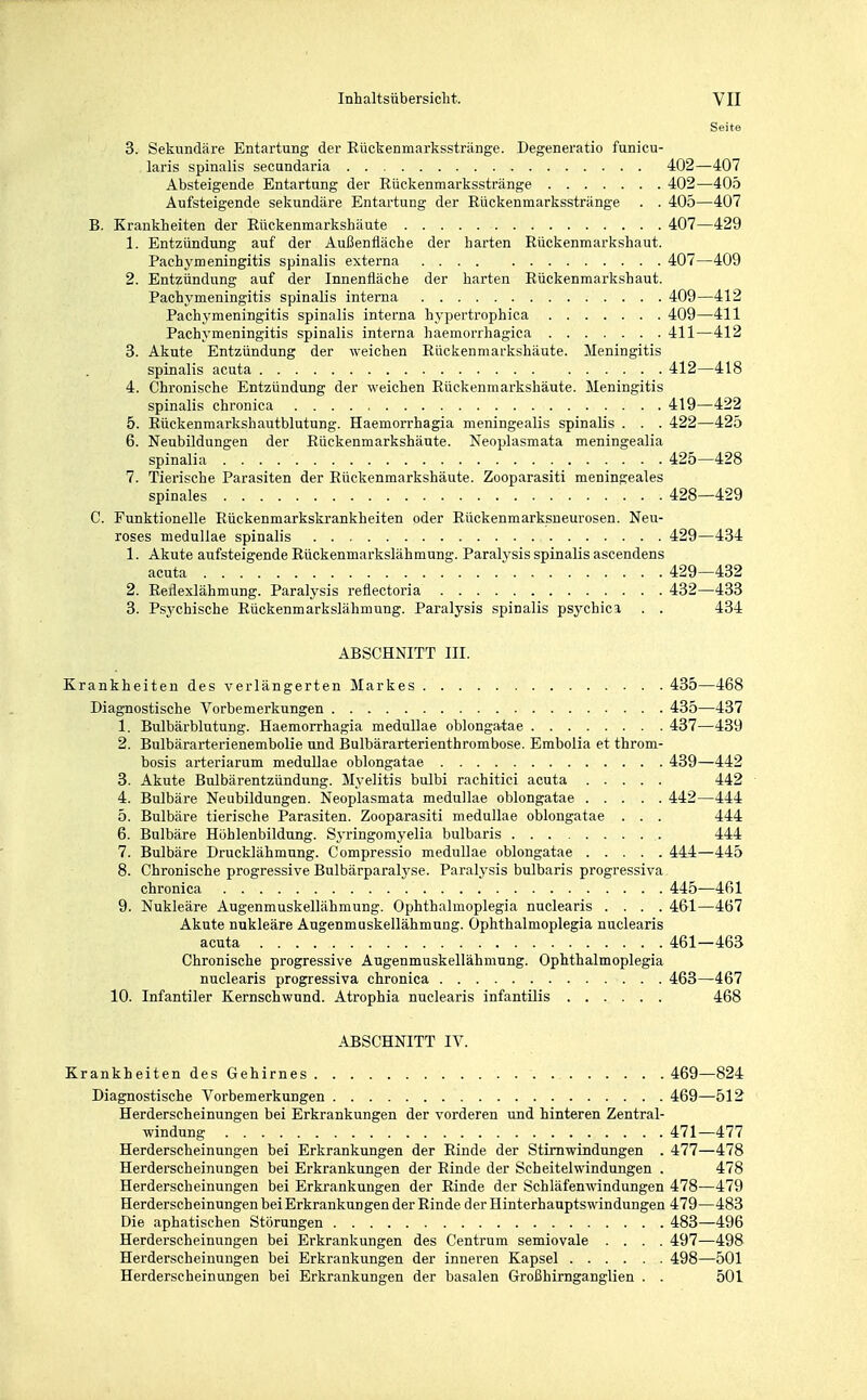 Seite 3. Sekundäre Entartung der Eückenmarksstränge. Degeneratio funicu- laris spinalis secundaria 402—407 Absteigende Entartung der Eückenmarksstränge 402—405 Aufsteigende sekundäre Entartung der Eückenmarksstränge . . 405—407 B. Krankheiten der Eückenmarkshäute 407—429 1. Entzündung auf der Außenfläche der harten Eückenmarkshaut. Pachymeningitis spinalis externa 407—409 2. Entzündung auf der Innenfläche der harten Eückenmarkshaut. Pachymeningitis spinalis interna 409—412 Pachymeningitis spinalis interna hypertrophica 409—411 Pachymeningitis spinalis interna haemorrhagica 411—412 3. Akute Entzündung der weichen Eückenmarkshäute. Meningitis spinalis acuta 412—418 4. Chronische Entzündung der weichen Eückenmarkshäute. Meningitis spinalis chronica 419—422 5. Eückenmarkshautblutung. Haemorrhagia meningealis spinalis . . . 422—425 6. Neubildungen der Eückenmarkshäute. Neoplasmata meningealia spinalia 425—428 7. Tierische Parasiten der Eückenmarkshäute. Zooparasiti meningeales spinales 428—429 C. Funktionelle Eückenmarkskrankheiten oder Eückenmarksneurosen. Neu- roses medullae spinalis 429—434 1. Akute aufsteigende Eückenmarkslähmung. Paralysis spinalis ascendens acuta 429—432 2. Eeflexlähmung. Paralysis reflectoria 432—433 3. Psj'chische Eückenmarkslähmung. Paralysis spinalis psychica . . 434 ABSCHNITT III. Krankheiten des verlängerten Markes 435—468 Diagnostische Vorbemerkungen 435—437 1. Bulbärblutung. Haemorrhagia medullae oblonga-tae 437—439 2. Bulbärarterienembolie und Bulbärarterienthrombose. Embolia et throm- bosis arteriarum medullae oblongatae 439—442 3. Akute Bulbärentzündung. Myelitis bulbi rachitici acuta 442 4. Bulbäre Neubildungen. Neoplasmata medullae oblongatae 442—444 5. Bulbäre tierische Parasiten. Zooparasiti medullae oblongatae . . . 444 6. Bulbäre Höhlenbildung. Syringomyelia bulbaris 444 7. Bulbäre Drucklähmung. Compressio medullae oblongatae 444—445 8. Chronische progressive Bulbärparalyse. Paralysis bulbaris progressiva, chronica 445—461 9. Nukleäre Augenmuskellähmung. Ophthalmoplegia nuclearis .... 461—467 Akute nukleäre Augenmuskellähmung. Ophthalmoplegia nuclearis acuta 461—463 Chronische progressive Augenmuskellähmung. Ophthalmoplegia nuclearis progressiva chronica 463—467 10. Infantiler Kernschwund. Atrophia nuclearis infantilis 468 ABSCHNITT IV. Krankheiten des Gehirnes 469—824 Diagnostische Vorbemerkungen 469—512 Herderscheinungen bei Erkrankungen der vorderen und hinteren Zentral- windung 471—477 Herderscheinungen bei Erkrankungen der Einde der Stimwindungen . 477—478 Herderscheinungen bei Erkrankungen der Binde der Scheitelwindungen . 478 Herderscheinungen bei Erkrankungen der Einde der Schläfenwindungen 478—479 Herderscheinungen bei Erkrankungen der Einde der Hinterhauptswindungen 479—483 Die aphatisehen Störungen 483—496 Herderscheinungen bei Erkrankungen des Centrum semiovale .... 497—498 Herderscheinuugen bei Erkrankungen der inneren Kapsel 498—501 Herderscheinungen bei Erkrankungen der basalen Großhirnganglien . . 501