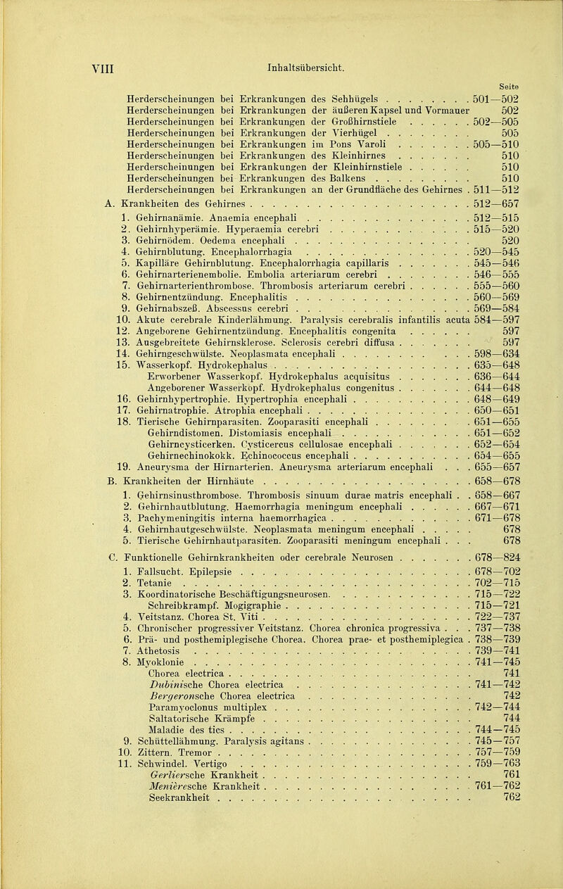 Seite Herderscheinungen bei Erkrankungen des Sehhügels 501—502 Herderscheinungen bei Erkrankungen der äußeren Kapsel und Vormauer 502 Herderscheinungen bei Erkrankungen der Großhirnstiele 502—505 Herderscheinungen bei Erkrankungen der Vierhügel 505 Herderscheinungen bei Erkrankungen im Pons Varoli 505—510 Herderscheinungen bei Erkrankungen des Kleinhirnes 510 Herderscheinungen bei Erkrankungen der Kleinhirnstiele 510 Herderscheinungen bei Erkrankungen des Balkens 510 Herderscheinnngen bei Erkrankungen an der Grundfläche des Gehirnes .511—512 A. Krankheiten des Gehirnes 512—657 1. Gehirnanämie. Anaemia encephali 512—515 2. Gehirnhyperämie. Hyperaeniia cerebri 515—520 3. Gehirnödem. Oedema encephali 520 4. Gehirnblutung. Encephalorrhagia 520—545 5. Kapilläre Gehirnblutung. Encephalorrhagia capillaris 545—546 6. Gehirnarterienembolie. Embolia arteriarum cerebri 546—555 7. Gehirnarterienthrombose. Thrombosis arteriarum cerebri 555—560 8. Gehirnentzündung. Encephalitis 560—569 9. Gehirnabszeß. Abscessns cerebri 569—584 10. Akute cerebrale Kinderlähmung. Paralysis cerebralis infantilis acuta 584—597 12. Angeborene Gehirnentzündung. Encephalitis congenita 597 13. Ausgebreitete Gehirnskierose. Sclerosis cerebri diffusa 597 14. Gehirngeschwülste. Neoplasmata encephali 598—634 15. Wasserkopf. Hydrokephalus 635—648 Erworbener Wasserkopf. Hydrokephalus acquisitus 636—644 Angeborener Wasserkopf. Hydrokephalus congenitus 644—648 16. Gehirnhypertrophie. Hypertrophia encephali 648—649 17. Gehirnatrophie. Atrophia encephali 650—651 18. Tierische Gehirnparasiten. Zooparasiti encephali 651—655 Gehirndistomen. Distomiasis encephali 651—652 Gehirncysticerken. Cysticercus cellulosae encephali 652—654 Gehirnechiuokokk. Echinococcus encephali 654—655 19. Aneurysma der Hirnarterien. Aneurysma arteriarum encephali . . . 655—657 B. Krankheiten der Hirnhäute 658—678 1. Gehirnsinusthrombose. Thrombosis sinuum durae matris encephali . . 858—667 2. Gehirnhautblutung. Haemorrhagia meningum encephali 667—671 3. Pachymeningitis interna haemorrhagica 671—678 4. Gehirnhautgeschwülste. Neoplasmata meningum encephali 678 5. Tierische Gehirnhautparasiten. Zooparasiti meningum encephali . . . 678 C. Funktionelle Gehii-nkrankheiten oder cerebrale Neurosen 678—824 1. Fallsucht. Epilepsie 678—702 2. Tetanie 702—715 3. Koordinatorische Beschäftigungsneurosen 715—722 Schreibkrampf. Mogigraphie 715—721 4. Veitstanz. Chorea St. Viti 722—737 5. Chronischer progressiver Veitstanz. Chorea chronica progressiva . . . 737—738 6. Prä- und posthemiplegische Chorea. Chorea prae- et posthemiplegica . 738—739 7. Athetosis 739—741 8. Myoklonie 741—745 Chorea electrica 741 Dubinische Chorea electrica 741—742 Bergeronsche Chorea electrica 742 Paramyoclonus multiplex 742—744 Saltatorische Krämpfe 744 Maladie des tics 744—745 9. Schüttellähmung. Paralysis agitans 745—757 10. Zittern. Tremor 757—759 11. Schwindel. Vertigo 759—763 Gerliersche Krankheit 761 Menieresche Krankheit 761—762 Seekrankheit 762