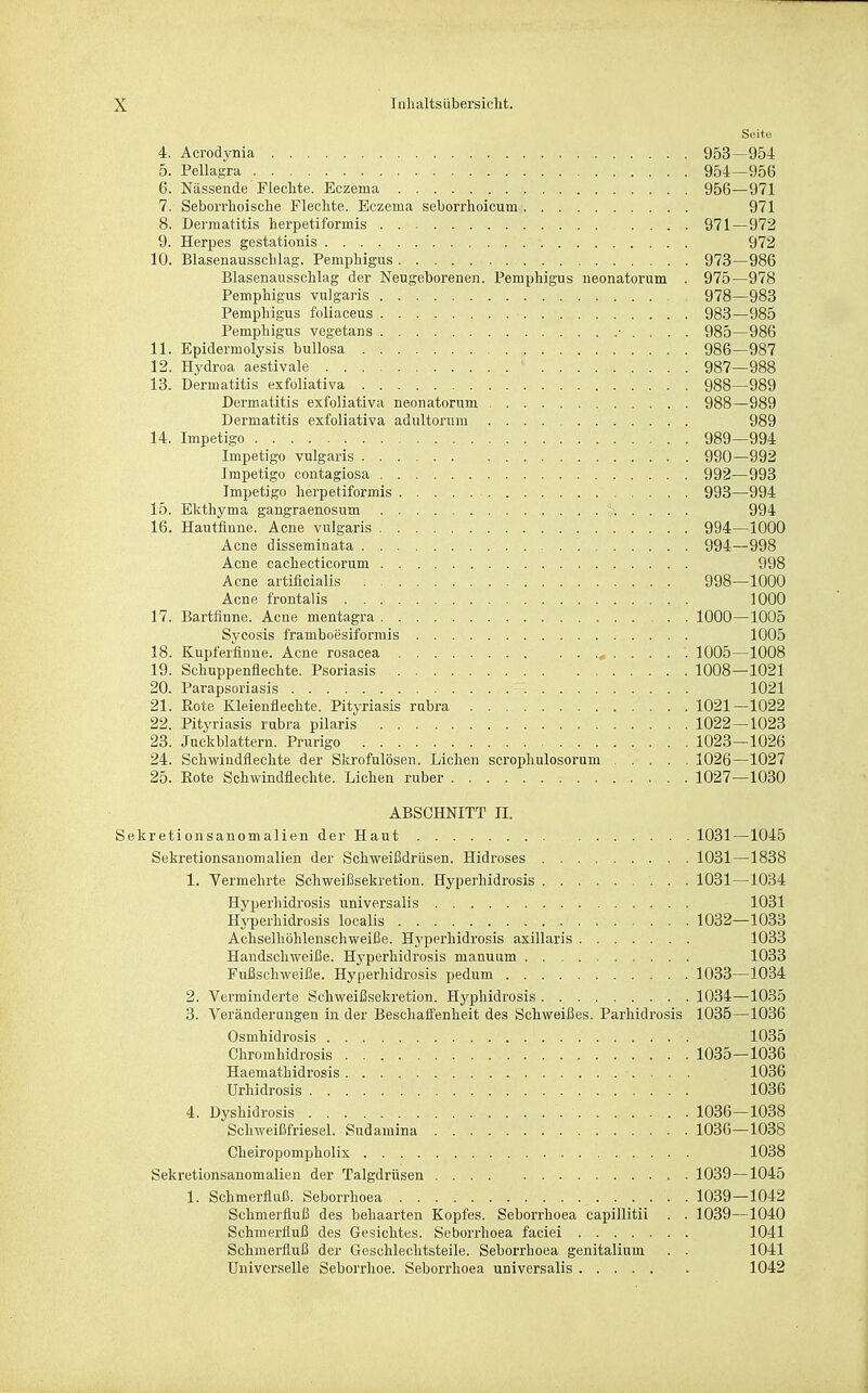 Süito 4. Acrodynia 953—954 5. Pellagra 954—956 6. Nässende Flechte. Eczema 956—971 7. Seborrhoische Flechte. Eczema seborrhoicum 971 8. Dermatitis herpetiformis 371—972 9. Herpes gestationis 972 10. Blasenausschlag. Pemphigus 973—986 Blasenausschlag der Neugeborenen. Pemphigus neonatorum . 975—978 Pemphigus vulgaris 978—983 Pemphigus foliaceus 983—985 Pemphigus vegetans • . . . . 985—986 11. Epidermolysis bullosa 986—987 12. Hydroa aestivale 987—988 13. Dermatitis exfoliativa 988—989 Dermatitis exfoliativa neonatorum 988—989 Dermatitis exfoliativa adultorum 989 14. Impetigo 989—994 Impetigo vulgaris 990—992 Impetigo contagiosa 992—993 Impetigo herpetiformis 993—994 15. Ekthyma gangraenosum 994 16. Hautflnne. Acne vulgaris 994—1000 Acne disseminata 994—998 Acne cachecticorum 998 Acne artificialis 998—1000 Acne frontalis 1000 17. Bartfinne. Acne mentagra 1000—1005 Sycosis framboesiformis 1005 18. Kupferfinue. Acne rosacea , 1005—1008 19. Schuppenflechte. Psoriasis 1008—1021 20. Parapsoriasis 1021 21. Eote Kleienflechte. Pityriasis rubra 1021—1022 22. Pityriasis rubra pilaris 1022 — 1023 23. Juckblattern. Prurigo 1023—1026 24. Schwindflechte der Skrofulösen. Liehen scrophulosorum 1026—1027 25. Eote Schwindflechte. Liehen ruber 1027—1030 ABSCHNITT II. Sekretionsanomalien der Haut 1031—1045 Sekretionsanomalien der Schweißdrüsen. Hidroses 1031—1838 1. Vermehrte Schweißsekretion. Hyperhidrosis 1031—1034 Hyperhidrosis universalis 1031 Hjfperhidrosis localis 1032—1033 Achselhöhlenschweiße. Hyperhidrosis axillaris 1033 Handschweiße. Hyperhidrosis manuum 1033 Fußschweiße. Hyperhidrosis pedum 1033—1034 2. Verminderte Schweißsekretion. Hyphidrosis 1034—1035 3. Veränderungen in der Beschaffenheit des Schweißes. Parhidrosis 1035—1036 Osmhidrosis 1035 Chromhidrosis 1035—1036 Haemathidrosis 1036 Urhidrosis 1036 4. Dyshidrosis 1036—1038 Schweißfriesel. Sudamina 1036—1038 Cheiropompholix 1038 Sekretionsanomalien der Talgdrüsen 1039—1045 1. Schmerfluß. Seborrhoea 1039—1042 Schmerfluß des behaarten Kopfes. Seborrhoea capillitii . . 1039—1040 Schmerfluß des Gesichtes. Seborrhoea faciei 1041 Schmerfluß der Geschlechtsteile. Seborrhoea genitalium . . 1041 Universelle Seborrhoe. Seborrhoea universalis 1042