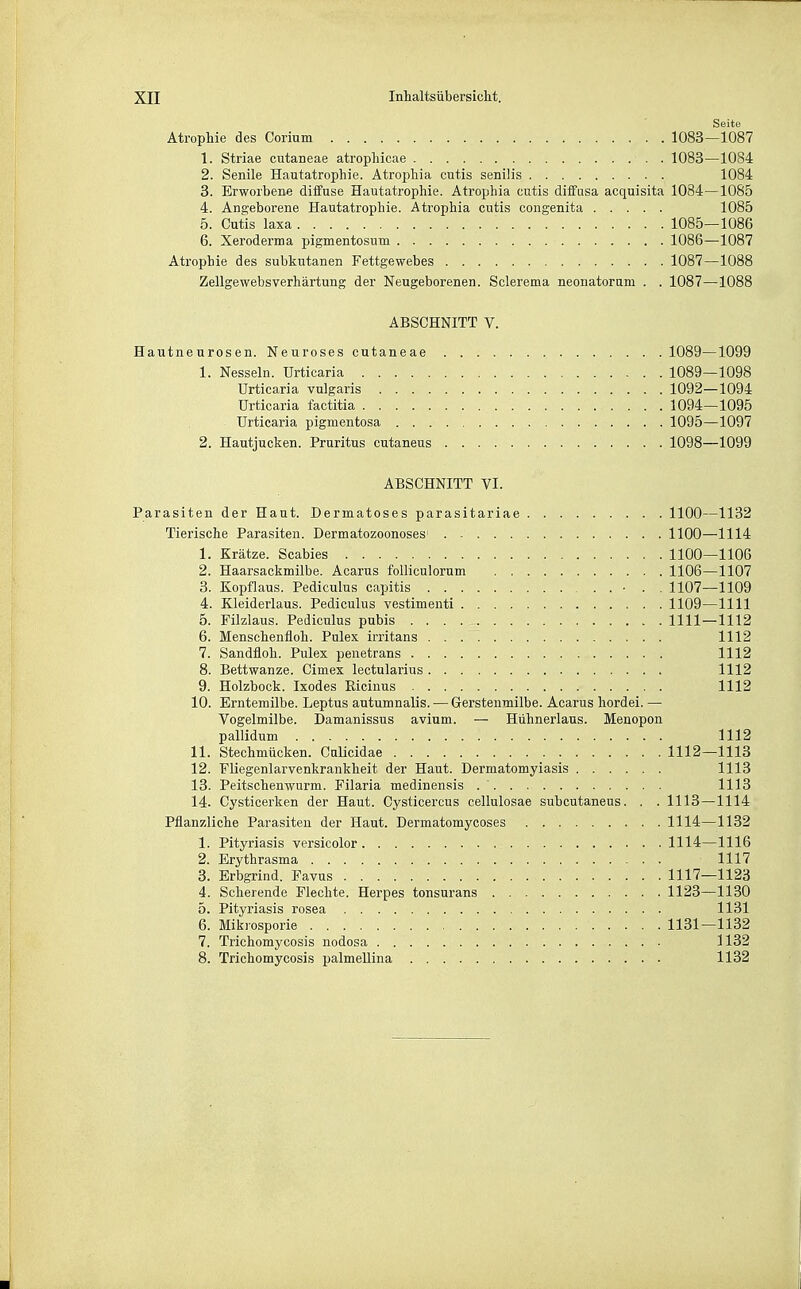 Seite Atrophie des Corium 1083—1087 1. Striae cutaneae atropliicae 1083—1084 2. Senile Hautatrophie. Atrophia cutis senilis 1084 3. Erworbene dilfuse Hautatrophie. Atrophia cutis diffusa acquisita 1084—1085 4. An2,eborene Hautatrophie. Atrophia cutis congenita 1085 5. Cutis laxa 1085—1086 6. Xeroderma pigmentosum 1086—1087 Atrophie des subkutanen Fettgewebes 1087—1088 Zellgewebsverhärtung der Neugeborenen. Sclerema neonatorum . . 1087—1088 ABSCHNITT V. Hautneurosen. Neuroses cutaneae 1089—1099 1. Nesseln. Urticaria 1089—1098 Urticaria vulgaris 1092—1094 Urticaria factitia 1094—1095 Urticaria pigmentosa 1095—1097 2. Hautjucken. Pruritus cutaneus 1098—1099 ABSCHNITT VI. Parasiten der Haut. Dermatoses parasitariae 1100—1132 Tierische Parasiten. Dermatozoonoses 1100—1114 1. Krätze. Scabies 1100—1106 2. Haarsackmilbe. Acarus folliculorum 1106—1107 3. Kopflaus. Pediculus capitis ■ . . 1107—1109 4. Kleiderlaus. Pediculus vestimenti 1109—1111 5. Filzlaus. Pediculus pubis 1111—1112 6. Menschenfloh. Pulex irritans 1112 7. Sandfloh. Pulex penetrans 1112 8. Bettwanze. Cimex lectularius 1112 9. Holzbock. Ixodes Ricinus 1112 10. Erntemilbe. Leptus autumnalis. — Gerstenmilbe. Acarus hordei. — Vogelmilbe. Damanissus avium. — Hühnerlaus. Menopon pallidum 1112 11. Stechmücken. Culicidae 1112—1113 12. Fliegenlarvenkrankheit der Haut. Dermatomyiasis 1113 13. Peitschenwurm. Filaria medinensis 1113 14. Cysticerken der Haut. Cysticercus cellulosae subcutaneus. . . 1113—1114 Pflanzliche Parasiten der Haut. Dermatomycoses 1114—1132 1. Pityriasis versicolor 1114—1116 2. Erythrasma 1117 3. Erbgrind. Favus 1117—1123 4. Scherende Flechte. Herpes tonsurans 1123—1130 5. Pityriasis rosea 1131 6. Mikrosporie 1131—1132 7. Trichomycosis nodosa 1132 8. Trichomycosis palmellina 1132