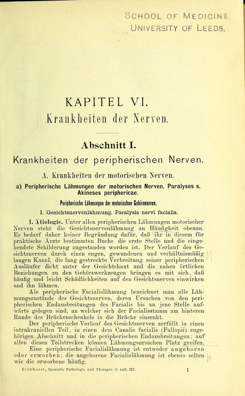 SCHOOL OF MEDICINS UNIVERSITY OF LEEDS. KAPITEL VI. Krankheiten der Nerven. Abschnitt I. Krankheiten der peripherischen Nerven. A. Krankheiten der motorischen Nerven. a) Peripherische Lähmungen der motorischen Nerven. Paralyses s. Akineses periphericae. Peripherische Lähmungen der motorischen Gehirnnerven. 1. Gesichtsnervenlähmung. Paralysis nervi facialis. I. Ätiologie. Unter allen peripherisclien Lähmungen motorisclier Nerven steht die Gesichtsnervenlähmung an Häufigkeit obenan. Es bedarf daher keiner Begründung dafür, daß ihr in diesem für praktische Ärzte bestimmten Buche die erste Stelle und die einge- hendste Schilderung zugestanden worden ist. Der Verlauf des Ge- sichtsnerven durch einen engen, gewundenen und verhältnismäßig langen Kanal, die lang gestreckte Verbreitung seiner peripherischen Ausläufer dicht unter der Gesichtshaut und die nahen örtlichen Beziehungen zu den Gehörswerkzeugen bringen es mit sich, daß häufig und leicht Schädlichkeiten auf den Gesichtsnerven einwirken und ihn lähmen. Als peripherische Facialislähmung bezeichnet man alle Läh- mungszustände des Gesichtsnerven, deren Ursachen von den peri- pherischen Endausbreitungen des Facialis bis an jene Stelle auf- wärts gelegen sind, an welcher sich der Facialisstamm am hinteren Rande des Brückenschenkels in die Brücke einsenkt. Der peripherische Verlauf des Gesichtsnerven zerfällt in einen intrakraniellen Teil. in einen dem Canalis facialis (Fallopii) zuge- hörigen Abschnitt und in die peripherischen Endausbreitungen ; auf allen diesen Teilstrecken können Lähmungsursachen Platz greifen. Eine peripherische Facialislähmung ist entweder angeboren oder erworben; die angeborene Facialislähmung ist ebenso selten wie die erworbene häufig. Eichhorst, Spezielle Pathologie und Therapie. 6. Aufl. III.