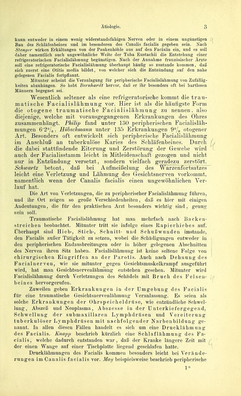 kann entweder in einem wenig widerstandsfähigen Nerven oder in einem ungünstigen Bau des Schläfenbeines und im besonderen des Canalis facialis gegeben sein. Nach Stenger wirken Erkältungen von der Paukenhöhle aus auf den Facialis ein, und es soll daher namentlich auch ungewöhnliche Weite der Tuba Eustachii die Entstehung einer refrigeratorischen Facialislähmung begünstigen. Nach der Annahme französischer Ärzte soll eine refrigeratorische Facialislähmung überhaupt häufig so zustande kommen, daß sich zuerst eine Otitis media bildet, von welcher sich die Entzündung auf den nahe gelegenen Facialis fortpflanzt. Mitunter scheint die Veranlagung für peripherische Facialislähmung von Zufällig- keiten abzuhängen. So hebt Ber-nhardt hervor, daß er ihr besonders oft bei bartlosen Männern begegnet sei. Wesentlicli seltener als eine refrigeratorische kommt die trau- matische Facialislähmung vor. Hier ist als die häutigste Form die otogene traumatische Facialislähmung zu nennen, also diejenige, welche mit vorausgegangenen Erkrankungen des Ohres zusammenhängt. Philip fand unter 130 peripherischen Facialisläh- mungen 6'2''/o • Hübschmann unter 135 Erkrankungen Q^/o otogener Art. Besonders oft entwickelt sich peripherischß Facialislälimung im Anschluß an tuberkulöse Karies des Schläfenbeines. Durch ■die dabei stattfindende Eiterung und Zerstörung der Gewebe wird auch der Facialisstamm leicht in Mitleidenschaft gezogen und nicht nur in Entzündung versetzt, sondern vielfach geradezu zerstört. Schwartz betont, daß bei Aufmeißelung des Warzenfortsatzes^ leicht eine Verletzung und Lähmung des Gesichtsnerven vorkommt, namentlich wenn der Canalis facialis einen ungewöhnlichen Ver- lauf hat. Die Art vou Verletzungen, die zu peripherischer Facialislähmuug führen, und ihr Ort zeigen so große Verschiedenheiten, daß es hier mit einigen Andeutungen, die für den pi-aktischen Arzt besonders wichtig sind, genug sein soll. Traumatische Facialislähmung hat mau mehrfach nach Backen- streichen beobachtet. Mitunter tritt sie infolge eines Rapierhiebes auf. Überhaupt sind Hieb-, Stich-, Schnitt- und Schußwunden imstande, den Facialis außer Tätigkeit zu setzen, wobei die Schädigungen entweder in den peripherischen Endausbreitungen oder in höher gelegenen Abschnitten des Nerven ihren Sitz haben. Facialislähmung ist keine seltene Folge von chirurgischen Eingriffen an der Parotis. Auch nach Dehnung des Facialnerven, wie sie mitunter gegen Gesichtsmuskelkrampf ausgeführt wird, hat man Gesichtsnerveulähmung entstehen gesehen. Mitunter wird Facialislähmung durch Verletzungen des Schädels mit Bruch des Felsen- beines hervorgerufen. Zuweilen geben Erkrankungen in der Umgebung des Facialis für eine traumatische Gesichtsnervenlähmung Veranlassung. Es seien als solche Erkrankungen der Ohrspeicheldrüse, wie entzündliche Schwel- lung, Abszeß und Neoplasma, Abszesse in der Unterkiefergegend, Schwellung der submasillaren Lymphdrüsen und Vereiterung tuberkulöser Lymphdrüsen mit nachfolgender Narbeubildung ge- nannt. In allen diesen Fällen handelt es sich um eine Drucklähmung des Facialis. Knapp beschrieb kürzlich eine Schlaflähmung des Fa- cialis, welche dadurch entstanden war, daß der Kranke längere Zeit mit der einen Wange auf einer Tischplatte liegend geschlafen hatte. Drucklähmungen des Facialis kommen besonders leicht bei Verände- rungen im 0analis facialis vor. Ma!/ beispielsweise beschrieb peripherische 1*