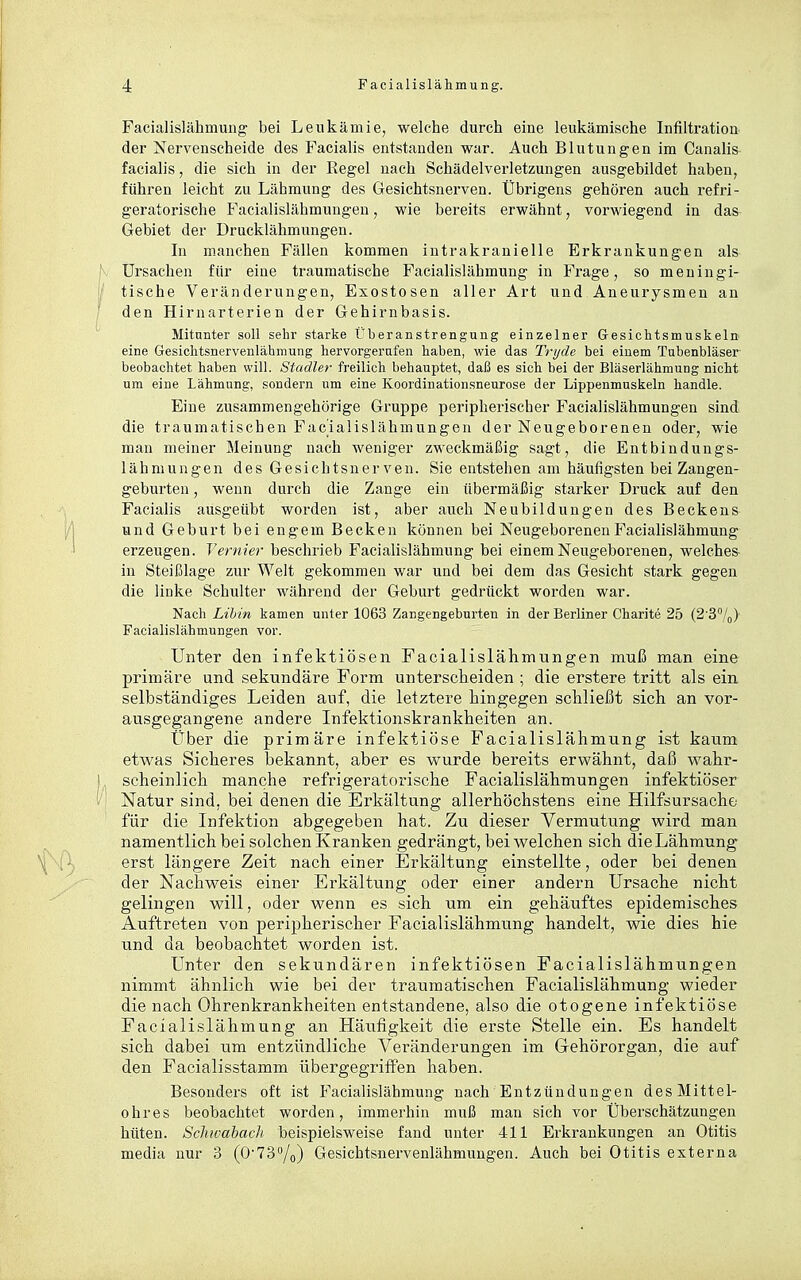 Facialislähmung bei Leukämie, welche durch eine leukämische Infiltration der Nervenscheide des Facialis entstanden war. Auch Blutungen im Canalis facialis, die sich in der Regel nach Schädelverletzungen ausgebildet haben, führen leicht zu Lähmung des Gesichtsnerven. Übrigens gehören auch refri- geratorische Facialislähmuugen, wie bereits erwähnt, vorwiegend in das Gebiet der Drucklähmungen. In manchen Fällen kommen iutrakranielle Erkrankungen als Ursachen für eine traumatische Facialislähmung in Frage, so meningi- / tische Veränderungen, Exostosen aller Art und Aneurysmen an ' den Hirnarterien der Gehirnbasis. Mitunter soll sehr starke Überanstrengung einzelner G-esichtsmuskeln eine Gesiclitsnervenlähmung hervorgerufen haben, wie das Trijde bei einem Tabenbläser beobachtet haben will. Stadler freilich behauptet, daß es sich bei der Bläserlähmung nicht um eine Lähmung, sondern um eine Koordinationsneurose der Lippenmuskeln handle. Eine zusammengehörige Gruppe peripherischer Facialislähmungen sind die traumatischen Facialislähmungen der Neugeborenen oder, wie man meiner Meinung nach weniger zweckmäßig sagt, die Entbindungs- lähmungen des Gesichtsnerven. Sie entstehen am häufigsten bei Zangen- geburten , wenn durch die Zange ein übermäßig starker Druck auf den Facialis ausgeübt worden ist, aber auch Neubildungen des Beckens und Geburt bei engem Becken können bei Neugeborenen Facialislähmung erzeugen. Vernier beschrieb Facialislähmung bei einem Neugeborenen, welches in Steißlage zur Welt gekommen war und bei dem das Gesicht stark gegen die linke Schulter während der Geburt gedrückt worden war. Nach Libin kamen unter 1063 Zangengeburten in der Berliner Charite 25 (2'3°/o) Facialislähmungen vor. Unter den infektiösen Facialislähmungen muß man eine primäre und sekundäre Form unterscheiden ; die erstere tritt als ein selbständiges Leiden auf, die letztere hingegen schließt sich an vor- ausgegangene andere Infektionskrankheiten an. Über die primäre infektiöse Facialislähmung ist kaum etwas Sicheres bekannt, aber es wurde bereits erwähnt, daß wahr- I scheinlich manche refrigeratorische Facialislähmungen infektiöser Natur sind, bei denen die Erkältung allerhöchstens eine Hilfsursache für die Infektion abgegeben hat. Zu dieser Vermutung wird man namentlich bei solchen Kranken gedrängt, bei welchen sich die Lähmung erst längere Zeit nach einer Erkältung einstellte, oder bei denen der Nachweis einer Erkältung oder einer andern Ursache nicht gelingen will, oder wenn es sich um ein gehäuftes epidemisches Auftreten von peripherischer Facialislähmung handelt, wie dies hie und da beobachtet worden ist. Unter den sekundären infektiösen Facialislähmungen nimmt ähnlich wie bei der traumatischen Facialislähmung wieder die nach Ohrenkrankheiten entstandene, also die otogene infektiöse Facialislähmung an Häufigkeit die erste Stelle ein. Es handelt sich dabei um entzündliche Veränderungen im Gehörorgan, die auf den Facialisstamm übergegriffen haben. Besonders oft ist Facialislähmung nach Entzündungen des Mittel- ohres beobachtet worden, immerhin muß man sich vor Überschätzungen hüten. Schwabach beispielsweise fand unter 411 Erkrankungen an Otitis media nur 3 (0-73/o) Gesichtsnervenlähmungen. Auch bei Otitis externa