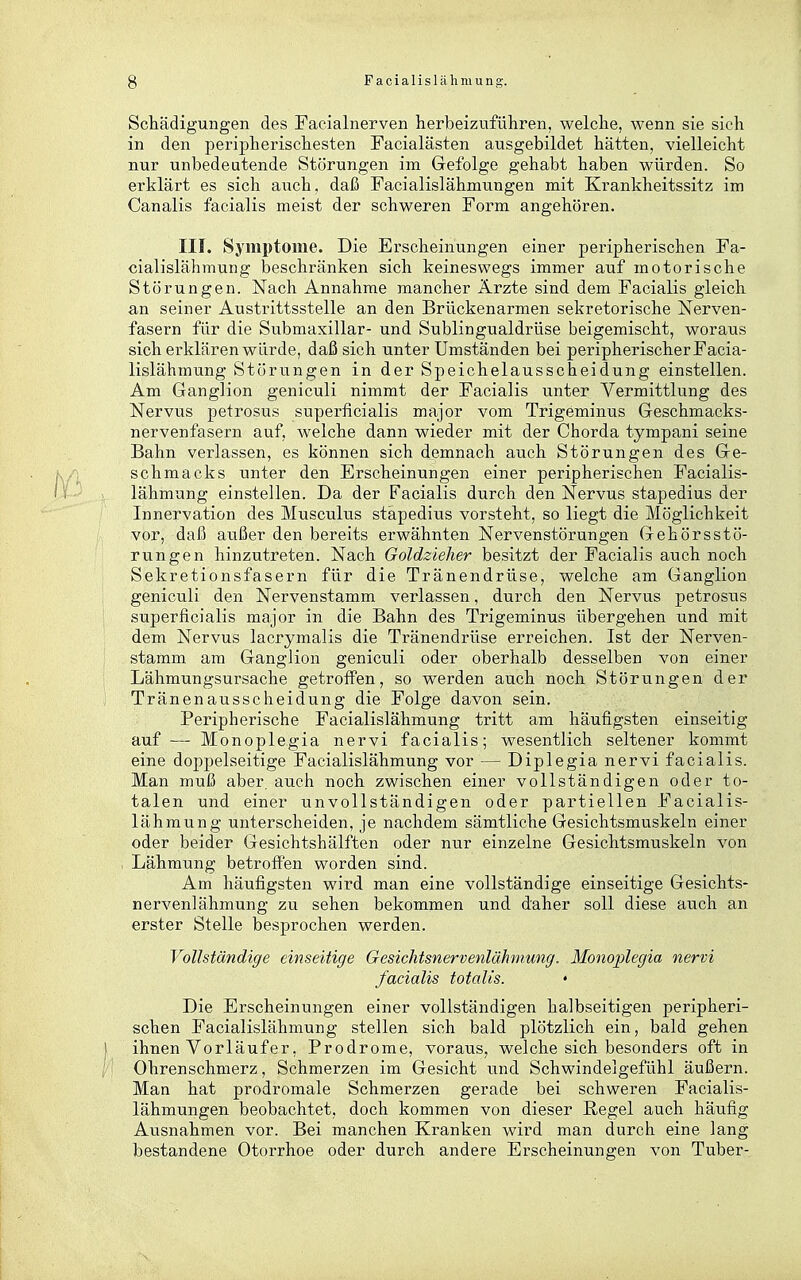 Schädigungen des Eacialnerven herbeizuführen, welche, wenn sie sich in den peripherischesten Facialästen ausgebildet hätten, vielleicht nur unbedeutende Störungen im Gefolge gehabt haben würden. So erklärt es sich auch, daß Facialislähmungen mit Krankheitssitz im Canalis facialis meist der schweren Form angehören. III. Symptome. Die Erscheinungen einer peripherischen Fa- cialislähmung beschränken sich keineswegs immer auf motorische Störungen. Nach Annahme mancher Ärzte sind dem Facialis gleich an seiner Austrittsstelle an den Brückenarmen sekretorische Nerven- fasern für die Submaxillar- und Sublingualdrüse beigemischt, woraus sich erklären würde, daß sich unter Umständen bei peripherischer Facia- lislähmung Störungen in der Speichelausscheidung einstellen. Am Ganglion geniculi nimmt der Facialis unter Vermittlung des Nervus petrosus superficialis major vom Trigeminus Geschmacks- nervenfasern auf, welche dann wieder mit der Chorda tympani seine Bahn verlassen, es können sich demnach auch Störungen des Ge- schmacks unter den Erscheinungen einer peripherischen Facialis- lähmung einstellen. Da der Facialis durch den Nervus stapedius der Innervation des Musculus stapedius vorsteht, so liegt die Möglichkeit vor, daß außer den bereits erwähnten Nervenstörungen Gehörsstö- rungen hinzutreten. Nach Goldzieher besitzt der Facialis auch noch Sekretionsfasern für die Tränendrüse, welche am Ganglion geniculi den Nervenstamm verlassen, durch den Nervus petrosus superficialis major in die Bahn des Trigeminus übergehen und mit dem Nervus lacrymalis die Tränendrüse erreichen. Ist der Nerven- stamm am Ganglion geniculi oder oberhalb desselben von einer Lähmungsursache getroffen, so werden auch noch Störungen der Tränenausscheidung die Folge davon sein. Peripherische Facialislähmung tritt am häufigsten einseitig auf — Monoplegia nervi facialis; wesentlich seltener kommt eine doppelseitige Facialislähmung vor — Diplegia nervi facialis. Man muß aber, auch noch zwischen einer vollständigen oder to- talen und einer unvollständigen oder partiellen Facialis- lähmung unterscheiden, je nachdem sämtliche Gesichtsmuskeln einer oder beider Gesichtshälften oder nur einzelne Gesichtsmuskeln von , Lähmung betroffen worden sind. Am häufigsten wird man eine vollständige einseitige Gesichts- nervenlähmung zu sehen bekommen und daher soll diese auch an erster Stelle besprochen werden. Vollständige einseitige Gesichtsnervenlähmung. Monoplegia nervi facialis totalis. Die Erscheinungen einer vollständigen halbseitigen peripheri- schen Facialislähmung stellen sich bald plötzlich ein, bald gehen |. ihnen Vorläufer, Prodrome, voraus, welche sich besonders oft in ; Ohrenschmerz, Schmerzen im Gesicht iTnd Schwindelgefühl äußern. Man hat prodromale Schmerzen gerade bei schweren Facialis- lähmungen beobachtet, doch kommen von dieser Regel auch häufig Ausnahmen vor. Bei manchen Kranken wird man durch eine lang bestandene Otorrhoe oder durch andere Erscheinungen von Tuber-