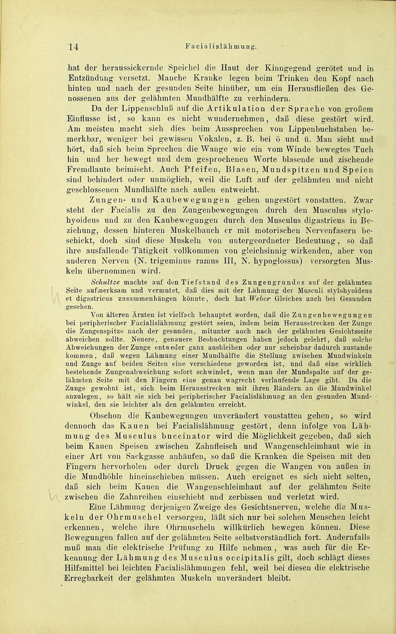 hat der heraussickevnde Speichel die Haut der Kinngegend gerötet und in Entzündung versetzt. Manche Kranke legen beim Trinken den Kopf nach hinten und nach der gesunden Seite hinüber, um ein Herausfließen des Ge- nossenen aus der gelähmten Mundhälfte zu verhindern. Da der Lippenschluß auf die Artikulation der Sprache von großem Einflüsse ist, so kann es nicht wundernehmen, daß diese gestört wird. Am meisten macht sich dies beim Aussprechen von Lippenbuchstaben be- merkbar, weniger bei gewissen Vokalen, z. B. bei ö und ü. Man sieht und hört, daß sich beim Sprechen die Wange wie ein vom Winde bewegtes Tuch hin und her bewegt und dem gesprochenen Worte blasende und zischende Fremdlaute beimischt. Auch Pfeifen, Blasen, Mundspitzen und Speien sind behindert oder unmöglich, weil die Luft auf der gelähmten und nicht geschlossenen Mundhälfte nach außen entweicht. Zungen- und Kaubewegungen gehen ungestört vonstatten. Zwar steht der Facialis zu den Zungenbewegungen durch den Musculus stylo- hyoideus und zu den Kaubewegungen durch den Musculus digastricus in Be- ziehung, dessen hinteren Muskelbauch er mit motorischen Nervenfasern be- schickt, doch sind diese Muskeln von untergeordneter Bedeutung, so daß ihre ausfallende Tätigkeit vollkommen von gleichsinnig wirkenden, aber von anderen Nerven (N. trigeminus ramus III, N. hypoglossus) versorgten Mus- keln übernommen wird. Schnitze machte auf den Tiefstand des Zungengrundes auf der gelähmten Seite aufmerksam und vermutet, daß dies mit der Lähmung der Musculi stylohyoideus et digastricus zasammenhängen könnte, doch hat Weber Gleiches auch bei Gesunden gesehen. Von älteren Ärzten ist vielfach behauptet worden, daß die Zungenbewegnngen bei peripherischer Facialislähmung gestört seien, indem beim Herausstrecken der Zunge die Zungenspitze nach der gesunden, mitunter auch nach der gelähmten Gesichtsseite abweichen sollte. Neuere, genauere Beobachtungen haben jedoch gelehrt, daß solche Abweichungen der Zunge entweder ganz ausbleiben oder nur scheinbar dadurch zustande kommen, daß wegen Lähmung einer Mundhälfte die Stellung zwischen Mundwinkeln und Zunge auf beiden Seiton eine verschiedene geworden ist, und daß eine wirklich bestehende Zungenabweichung sofort schwindet, wenn man der Mundspalte auf der ge- lähmten Seite mit den Fingern eine genau wagrecht verlaufende Lage gibt. Da die Zunge gewohnt ist, sich beim Herausstrecken mit ihren Rändern an die Mundwinkel anzulegen, so hält sie sich bei peripherischer Facialislähmung an den gesunden Mund- winkel, den sie leichter als den gelähmten erreicht. Obschon die Kaubewegungen unverändert vonstatten gehen, so wird dennoch das Kauen bei Facialislähmung gestört, denn infolge von Läh- mung des Musculus buccinator wird die Möglichkeit gegeben, daß sich beim Kauen Speisen zwischen Zahnfleisch und Wangenschleimhaut wie in einer Art von Sackgasse anhäufen, so daß die Kranken die Speisen mit den Fingern hervorholen oder durch Druck gegen die Wangen von außen in die Mundhöhle hineinschieben müssen. Auch ereignet es sich nicht selten, daß sich beim Kauen die Wangenschleimhaut auf der gelähmten Seite \/ zwischen die Zahnreihen einschiebt und zerbissen und verletzt wird. Eine Lähmung derjenigen Zweige des Gesichtsnerven, welche die Mus- ieln der Ohrmuschel versorgen, läßt sich nur bei solchen Menschen leicht erkennen, welche ihre Ohrmuscheln willkürlich bewegen können. Diese Bewegungen fallen auf der gelähmten Seite selbstverständlich fort. Andernfalls muß man die elektrische Prüfung zu Hilfe nehmen , was auch für die Er- kennung der Lähmung des Musculus occipitalis gilt, doch schlägt dieses Hilfsmittel bei leichten Facialislähmungen fehl, weil bei diesen die elektrische Erregbarkeit der gelähmten Muskeln unverändert bleibt.