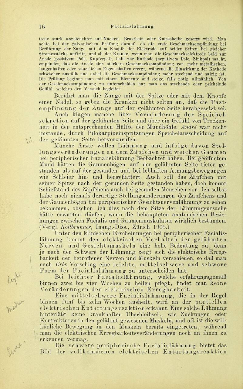trode stark angefeuclitet auf Nacken, Brustbein oder Kniesclieibe gesetzt wird. Man achte bei der galvanischen Prüfung darauf, ob die erste Geschmacksempfindung bei Berührung der Zunge mit dem Knopfe der Elektrode auf beiden Seiten bei gleicher Stromesstärke auftritt, und ob der Kranke, wenn man die Geschtnackselektrode bald zur Anode (positivem Pole, Kupferpol), bald zur Kathode (negativem Pole, Zinkpol) macht, empfindet, daß die Anode eine stärkere Geschmacksempfindung von mehr metallischen, langenhaften oder säuerlichen Eigenschaften erregt, während die Einwirkung der Kathode schwächer ausfällt nnd dabei die Geschmacksempfindung mehr stechend und salzig ist. Die Prüfung beginne man mit einem Elemente und steige, falls nötig, allmählich. Von der Geschmacksempfindung zu unterscheiden hat man das stechende oder prickelnde Gefühl, welches den Versuch begleitet. Berührt man die Zunge mit der Spitze oder mit dem Knopfe einer Nadel, so geben die Kranken nicht selten an, daß die Tast- empfindung der Zunge auf der gelähmten Seite herabgesetzt sei. Auch klagen manche über Verminderung der Speichel- sekretion auf der gelähmten Seite und über ein Gefühl von Trocken- heit in der entsprechenden Hälfte der Mundhöhle. Andre war nicht imstande, durch Pilokarpineinspritzungen Speichelausscheidung auf der gelähmten Seite hervorzurufen. Manche Ärzte wollen Lähmung und infolge davon Stel- lungsveränderimgen an dem Zäpfchen und weichen Gaumen bei peripherischer Facialislähmung'l5eobachtet haben. Bei geöffnetem Mund hätten die Gaumenbögen auf der gelähmten Seite tiefer ge- standen als auf der gesunden und bei lebhaften Atmungsbewegungen wie Schleier hin- und hergeflattert. Auch soll das Zäpfchen mit seiner Spitze nach der gesunden Seite gestanden haben, doch kommt Schiefstand des Zäpfchens auch bei gesunden Menschen vor. Ich selbst habe noch niemals derartige Stellungsänderungen des Zäpfchens und der Gaumenbögen bei peripherischer Gesichtsnervenlähmung zu sehen bekommen, obschon ich dies nach dem Sitze der Lähmungsursache hätte erwarten dürfen, wenn die behaupteten anatomischen Bezie- hungen zwischen Facialis und Gaumenmuskulatur wirklich bestünden. (Vergl. Kollhrunner, Inaug.-Diss., Zürich 1905.) Unter den klinischen Erscheinungen bei peripherischer Facialis- lähmung kommt dem elektrischen Verhalten der gelähmten Nerven- vind Gesichtsmuskeln eine hohe Bedeutung zu, denn je nach der Schwere der Lähmung zeigt sich die elektrische Erreg- barkeit der betroffenen Nerven und Muskeln verschieden, so daß man nach Erbs Vorschlag eine leichte, mittelschwere und schwere Form der Facialislähmung zu unterscheiden hat. Bei leichter Facialislähmung, welche erfahrungsgemäß binnen zwei bis vier Wochen zu heilen pflegt, findet man keine Veränderungen der elektrischen Erregbarkeit. Eine mittelschwere Facialislähmung, die in der Regel binnen fünf bis zehn Wochen ausheilt, wird an der partiellen elektrischen Entartungsreaktion erkannt. Eine solche Lähmung hinterläßt keine krankhaften Überbleibsel, wie Zuckungen oder Kontrakturen in den gelähmt gewesenen Muskeln, und oft ist die will- kürliche Bewegung in den Muskeln bereits eingetreten, während man die elektrischen Erregbarkeitsveränderungen noch an ihnen zu erkennen vermag. Die schwere peripherische Facialislähmung bietet das Bild der vollkommenen elektrischen Entartungsreaktion