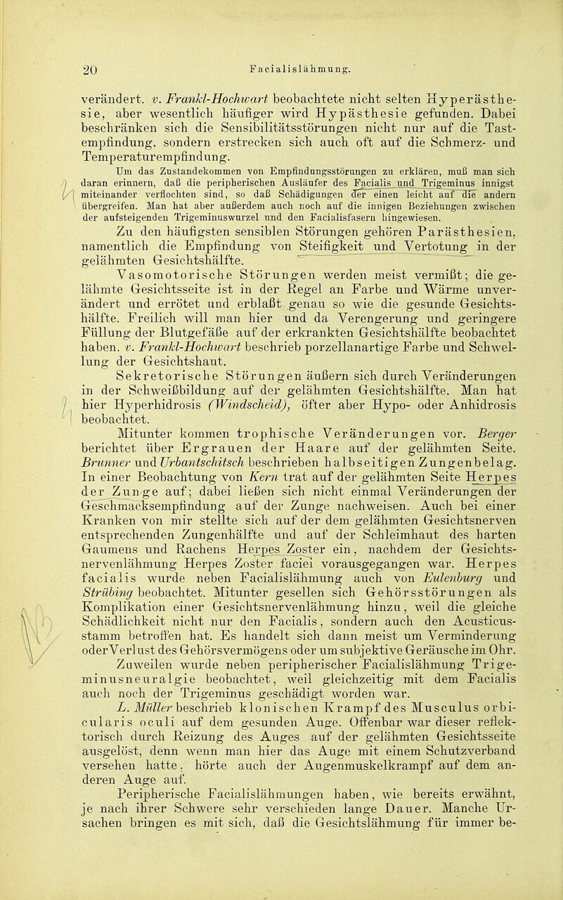 verändert, v. FranM-Hochwart beobachtete nicht selten Hyperästhe- sie, aber wesentlich häufiger wird Hypästhesie gefunden. Dabei beschränken sich die Sensibilitätsstörungen nicht nur auf die Tast- empfindung, sondern erstrecken sich auch oft auf die Schmerz- und Temperaturempfindung. Um das Zustandekommen von Empfindnngsstörnngen zu erklären, muß man sich daran erinnern, daß die peripherischen Ausläufer des Facialis und Trigeminus innigst miteinander verflochten, sind, so daß Schädigungen cTer einen leicht anf die andern übergreifen. Man hat aber außerdem auch noch auf die innigen Beziehungen zwischen der aufsteigenden Trigeminuswurzel und den Facialisfasern hingewiesen. Zu den häufigsten sensiblen Störungen gehören Parästhesien, namentlich die Empfindung von Steifigkeit und Vertotung in der gelähmten Gesichtshälfte. Vasomotorische Störungen werden meist vermißt; die ge- lähmte Gesichtsseite ist in der Regel an Farbe und Wärme unver- ändert und errötet und erblaßt genau so wie die gesunde Gesichts- hälfte. Freilich will man hier und da Verengerung und geringere Füllung der Blutgefäße auf der erkrankten Gesichtshälfte beobachtet haben, v. Frankl-Hochwart beschrieb porzellanartige Farbe und Schwel- lung der Gesichtshaut. Sekretorische Störungen äußern sich durch Veränderungen in der Schweißbildung auf der gelähmten Gesichtshälfte. Man hat hier Hyperhidrosis (Windscheid), öfter aber Hypo- oder Anhidrosis beobachtet. Mitunter kommen trophische Veränderungen vor. Berger berichtet über Ergrauen der Haare auf der gelähmten Seite. Brunner und Urbantschitsch beschrieben halbseitigen Zungenbelag. In einer Beobachtung von Kern trat auf der gelähmten Seite Herpes der Zunge auf; dabei ließen sich nicht einmal Veränderungen der Geschmacksempfindung auf der Zunge nachweisen. Auch bei einer Kranken von mir stellte sich auf der dem gelähmten Gesichtsnerven entsprechenden Zungenhälfte und auf der Schleimhaut des harten Gaumens und Rachens Hexpes Zoster ein, nachdem der Gesichts- nervenlähmung Herpes Zoster faciei vorausgegangen war. Herpes facialis wurde neben Facialislähmung auch von Eulenburg und Strübing beobachtet. Mitunter gesellen sich Gehörsstörungen als Komplikation einer Gesichtsnervenlähmung hinzu, weil die gleiche Schädlichkeit nicht nur den Facialis, sondern auch den Acusticus- stamm betroffen hat. Es handelt sich dann meist um Verminderung oderVerlust des Gehörsverm(3gens oder um subjektive Geräusche im Ohr. Zuweilen wurde neben peripherischer Facialislähmung Trige- minusneuralgie beobachtet, weil gleichzeitig mit dem Facialis auch noch der Trigeminus geschädigt worden war. X. JfM?/er beschrieb klonischen Krampf des Musculus orbi- cularis oculi auf dem gesunden Auge. OfFenbar war dieser reflek- torisch durch Reizung des Auges auf der gelähmten Gesichtsseite ausgelöst, denn wenn man hier das Auge mit einem Schutzverband versehen hatte, hörte auch der Augenmuskelkrampf auf dem an- deren Auge auf. Peripherische Facialislähmungen haben, wie bereits erwähnt, je nach ihrer Schwere sehr verschieden lange Dauer. Manche Ur- sachen bringen es mit sich, daß die Gesichtslähmung für immer be-
