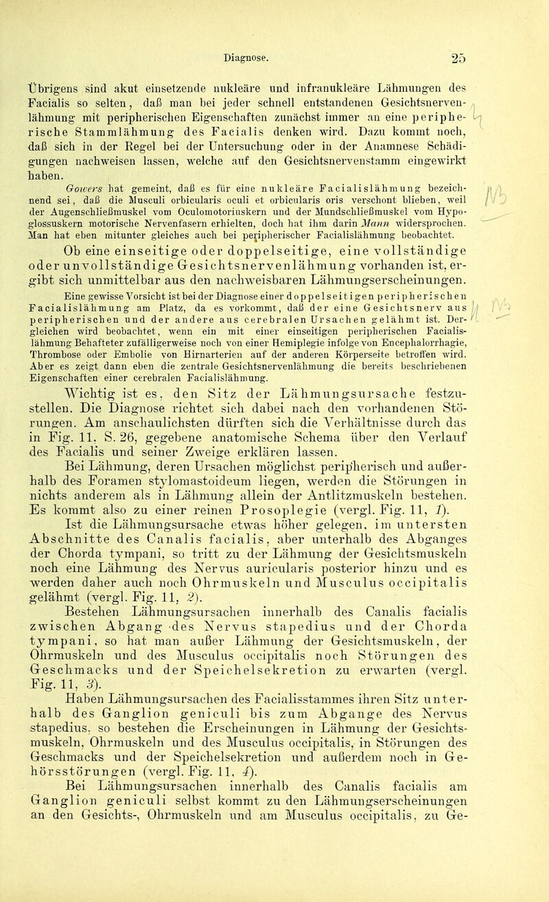 Übrigens sind akut einsetzende nukleare und infranukleäre Lähmungen des Facialis so selten, daß man bei jeder schnell entstandenen Gesichtsnerven- lähmung- mit peripherischen Eigenschaften zunächst immer an eine periphe- m rische Stammlähmung des Facialis denken wird. Dazu kommt noch, daß sich in der Regel bei der Untereuchung oder in der Anamnese Schädi- gungen nachweisen lassen, welche auf den Gesichtsnervenstamm eingewirkt haben. GoH-os liat gemeint, daß es für eine nukleare Pacialislähmung bezeich- nend sei, daß die Musculi orbicularis oculi et orbicularis oris verschont blieben, weil der Augenscbließmuskel vom Oculomotoriuskern und der Mundscbließmuskel vom Hypo- glossuskern motorische Nervenfasern erhielten, doch hat ihm darin Mann widersprochen. Man hat eben mitunter gleiches auch bei peripherischer Facialislähmung beobachtet. Ob eine einseitige oder doppelseitige, eine vollständige oder unvollständige Gresichtsnervenlähmung vorhanden ist, er- gibt sich unmittelbar aus den nachweisbaren Lähmungserscheinungen. Eine gewisse Vorsicht ist bei der Diagnose einer doppelseitigen peripherischen Facialislähmung am Platz, da es vorkommt, daß der eine Gesichtsnerv aus /'i peripherischen und der andere aus cerebralen Ursachen gelähmt ist. Der-''', gleichen wird beobachtet, wenn ein mit einer einseitigen peripherischen Facialis- lähmung Behafteter zufälligerweise noch von einer Hemiplegie infolge von Enceplialorrhagie, Thrombose oder Embolie von Hirnarterien auf der anderen Körperseite betroffen wird. x\ber es zeigt dann eben die zentrale Gesichtsnervenlähmung die bereits beschriebenen Eigenschaften einer cerebralen Facialislähmung. Wichtig ist es, den Sitz der Lähmiingsursache festzu- stellen. Die Diagnose richtet sich dabei nach den vorhandenen Stö- rungen. Am anschaulichsten dürften sich die Verhältnisse durch das in Fig. 11. S. 26, gegebene anatomische Schema über den Verlauf des Facialis und seiner Zweige erklären lassen. Bei Lähmung, deren Ursachen möglichst peripherisch und außer- halb des Foramen stylomastoideum liegen, werden die Störungen in nichts anderem als in Lähmung allein der Antlitzmuskeln bestehen. Es kommt also zu einer reinen Prosoplegie (vergl. Fig. 11, t). Ist die Lähmungsursache etwas höher gelegen, im untersten Abschnitte des Canalis facialis, aber unterhalb des Abganges der Chorda tympani, so tritt zu der Lähmung der Gresichtsmuskeln noch eine Lähmung des Nervus auricularis posterior hinzu und es werden daher atich noch Ohrmuskeln und Musculus occipitalis gelähmt (vergl. Fig. 11, 2). Bestehen Lähmungsursachen innerhalb des Canalis facialis zwischen Abgang des Nervus stapedius und der Chorda tympani, so hat man außer Lähmung der Gesichtsmuskeln, der Ohrrauskeln und des Musculus occipitalis noch Störungen des Geschmacks und der Speichelsekretion zu erwarten (vergl. Fig. 11, 3). Haben Lähmungsursaehen des Facialisstammes ihren Sitz unter- halb des Ganglion geniculi bis zum Abgange des Nervus stapedius, so bestehen die Erscheinungen in Lähmung der Gesichts- muskeln, Ohrmuskeln und des Musculus occipitalis, in Störungen des Geschmacks und der Speichelsekretion und außerdem noch in Ge- hörsstörungen (vergl.Fig.il, 4). Bei Lähmungsursachen innerhalb des Canalis facialis am Ganglion geniculi selbst kommt zu den Lähmungserscheinungen an den Gesichts-, Ohrmuskeln und am Musculus occipitalis, zu Ge-