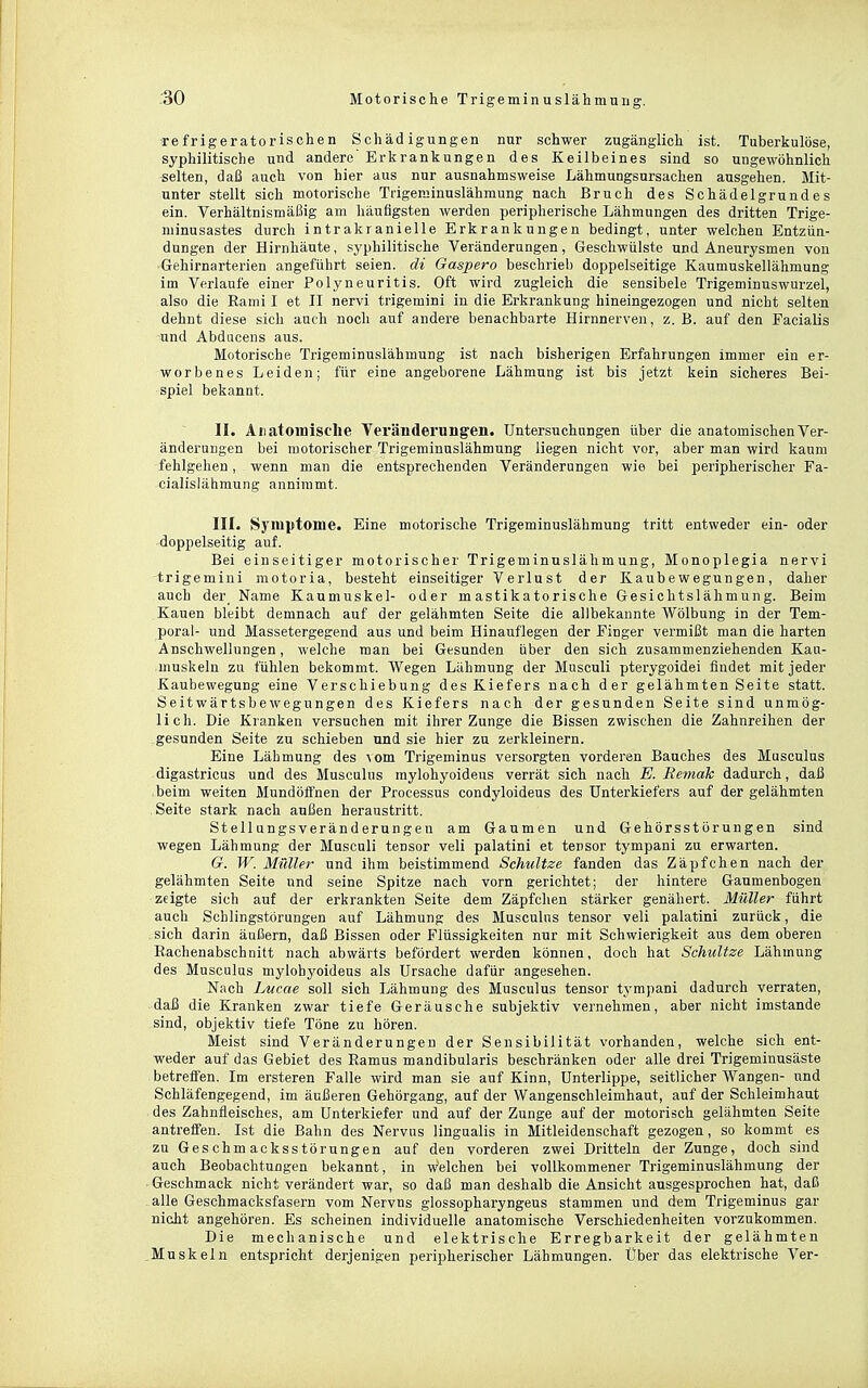 Tefrigeratorischen Schädigungen nur schwer zugänglich ist. Tuberkulöse, syphilitische und andere' Erkrankungen des Keilbeines sind so ungewöhnlich selten, daß auch von hier aus nur ausnahmsweise Lähmungsursachen ausgehen. Mit- unter stellt sich motorische Trigerainuslähmung nach Bruch des Schädelgrundes ein. Verhältnismäßig am häufigsten werden peripherische Lähmungen des dritten Trige- minusastes durch intrakranielle Erkrankungen bedingt, unter welchen Entzün- dungen der Hirnhäute, syphilitische Veränderungen, Geschwülste und Aneurysmen von Gehirnarterien angeführt seien, di Gaspero beschrieb doppelseitige Kaumuskellähmung im Verlaufe einer Polyneuritis. Oft wird zugleich die sensibele Trigeminuswurzel, also die Rami I et II nervi trigemini in die Erkrankung hineingezogen und nicht selten dehnt diese sich auch noch auf andere benachbarte Hirnnerven, z. B. auf den Facialis und Abducens aus. Motorische Trigeminuslähmung ist nach bisherigen Erfahrungen immer ein er- worbenes Leiden; für eine angeborene Lähmung ist bis jetzt kein sicheres Bei- spiel bekannt. II. Aiiatomisclie Veränderungen. Untersuchungen über die anatomischen Ver- änderangen bei motorischer Trigeminuslähmung liegen nicht vor, aber man wird kaum fehlgehen, wenn man die entsprechenden Veränderungen wie bei peripherischer Fa- cialislähmung annimmt. III. Sj'niptome. Eine motorische Trigeminuslähmung tritt entweder ein- oder doppelseitig auf. Bei einseitiger motorischer Trigeminuslähmung, Monoplegia nervi trigemini motoria, besteht einseitiger Verlust der Kaubewegungen, daher auch der^ Name Kaumuskel- oder mastikatorische Gesichtslähmung. Beim Kauen bleibt demnach auf der gelähmten Seite die allbekannte Wölbung in der Tem- poral- und Massetergegend aus und beim Hinauflegen der Finger vermißt man die harten Anschwellungen, welche man bei Gesunden über den sich zusammenziehenden Kau- muskeln zu fühlen bekommt. AVegen Lähmung der Musculi pterygoidei findet mit jeder Kaubewegung eine Verschiebung des Kiefers nach der gelähmten Seite statt. Seitwärtsbewegungen des Kiefers nach der gesunden Seite sind unmög- lich. Die Kranken versuchen mit ihrer Zunge die Bissen zwischen die Zahnreihen der gesunden Seite zu schieben und sie hier zu zerkleinern. Eine Lähmung des vom Trigeminus versorgten vorderen Bauches des Musculus digastricus und des Musculus mylohyoideus verrät sich nach E. Remak dadurch, daß beim weiten Mundöffnen der Processus condyloideus des Unterkiefers auf der gelähmten , Seite stark nach außen heraustritt. Stellungsveränderungen am Gaumen und Gehörsstörungen sind wegen Lähmung der Musculi tensor veli palatini et tensor tympani zu erwarten. G. W. Müller und ihm beistimmend Schnitze fanden das Zäpfchen nach der gelähmten Seite und seine Spitze nach vorn gerichtet; der hintere Gaumenbogen zeigte sich auf der erkrankten Seite dem Zäpfchen stärker genähert. Müller führt auch Schlingstörungen auf Lähmung des Musculus tensor veli palatini zurück, die sich darin äußern, daß Bissen oder Flüssigkeiten nur mit Schwierigkeit aus dem oberen Rachenabschnitt nach abwärts befördert werden können, doch hat Schnitze Lähmung des Musculus mylohyoideus als Ursache dafür angesehen. Nach Lucae soll sich Lähmung des Musculus tensor tympani dadurch verraten, daß die Kranken zwar tiefe Geräusche subjektiv vernehmen, aber nicht imstande sind, objektiv tiefe Töne zu hören. Meist sind Veränderungen der Sensibilität vorhanden, welche sich ent- weder auf das Gebiet des Eamus mandibularis beschränken oder alle drei Trigeminusäste betreffen. Im ersteren Falle wird man sie auf Kinn, Unterlippe, seitlicher Wangen- und Schläfengegend, im äußeren Gehörgang, auf der Wangenschleimhaut, auf der Schleimhaut des Zahnfleisches, am Unterkiefer und auf der Zunge auf der motorisch gelähmten Seite antreffen. Ist die Bahn des Nervus lingualis in Mitleidenschaft gezogen, so kommt es zu Geschmacksstörungen auf den vorderen zwei Dritteln der Zunge, doch sind auch Beobachtungen bekannt, in welchen bei vollkommener Trigeminuslähmung der Geschmack nicht verändert war, so daß man deshalb die Ansicht ausgesprochen hat, daß alle Geschmacksfasern vom Nervus glossopharyngeus stammen und dem Trigeminus gar nicht angehören. Es scheinen individuelle anatomische Verschiedenheiten vorzukommen. Die mechanische und elektrische Erregbarkeit der gelähmten Muskeln entspricht derjenigen peripherischer Lähmungen. Über das elektrische Ver-