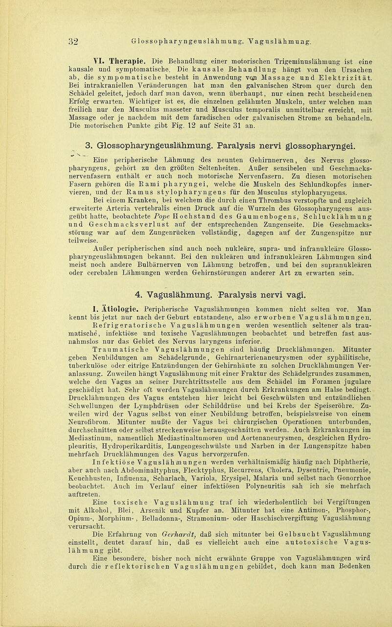 VI. Therapie. Die Behandlung einer motorisclien Trigeminuslähmung ist eine kausale und symptomatische. Die kausale Behandlung hängt von den Ursachen ab, die sympomatische besteht in Anwendung vqji Massago und Elektrizität. Bei intrakraniellen Veränderungen hat man den galvanischen Strom quer durch den Schädel geleitet, jedoch darf man davon, wenn überhaupt, nur einen recht bescheidenen Erfolg erwarten. Wichtiger ist es, die einzelnen gelähmten Muskeln, unter welchen man freilich nur den Musculus masseter und Musculus temporalis unmittelbar erreicht, mit Massage oder je nachdem mit dem faradischeu oder galvanischen Strome zu behandeln. Die motorischen Punkte gibt Fig. 12 auf Seite 31 an. 3. Glossopharyngeuslähmung. Paralysis nervi glossopharyngei. Eine peripherische Lähmung des neunten Gehirnnerven, des Nervus glosso- pharyngeus, gehört zu den größten Seltenheiten. Außer sensibelen und Geschmacks- nervenfasern enthält er auch noch motorische Nervenfasern. Zu diesen motorischen Fasern gehören die Eami pharyngei, welche die Muskeln des Schlundkopfes inner- vieren, und der Ramus stylopharyngeus für den Musculus stylopharyngeus. Bei einem Kranken, bei welchem die durch einen Thrombus verstopfte und zugleich erweiterte Arteria vertebralis einen Druck auf die AVurzeln des Glossopharyngeus aus- geübt hatte, beobachtete Pope Hoch st and des Gaumenbogens, Schlucklähmung und Geschmacksverlust auf der entsprechenden Zangenseite. Die Geschmacks- störung war auf dem Zungenrücken vollständig, dagegen auf der Zungenspitze nur teilweise. Außer peripherischen sind auch noch nukleare, supra- und infranukleäre Glosso- pharyngeuslähmungen bekannt. Bei den nukleären und infranukleären Lähmungen sind meist noch andere Bulbärnerven von Lähmung betroffen, und bei den supranukleären oder cerebalen Lähmungen werden Gehirnstörungen anderer Art zu erwarten sein. 4. Vaguslähmung. Paralysis nervi vagi. 1. Ätiologie. Peripherische Vaguslähmungen kommen nicht selten vor. Man kennt bis jetzt nur nach der Geburt entstandene, also erworbene Vaguslähmungen. Eefrigeratorische Vaguslähmungen werden wesentlich seltener als trau- matische, infektiöse und toxische Vaguslähmungen beobachtet und betreffen fast aus- nahmslos nur das Gebiet des Nervus laryngeus inferior. Traumatische Vaguslähmungen sind häufig Drucklähmungen. Mitunter geben Neubildungen am Schädelgrunde, Gehirnarterienaneurysmen oder syphilitische, tuberkulöse oder eitrige Entzündungen der Gehirnhäute zu solchen Drucklähmungen Ver- anlassung. Zuweilen hängt Vaguslähmung mit einer Fraktur des Schädelgrundes zusammen, welche den Vagus an seiner Durchtrittsstelle aus dem Schädel im Foramen jngulare geschädigt hat. Sehr oft werden Vaguslähmungen durch Erkrankungen am Halse bedingt. Drucklähmungen des Vagus entstehen hier leicht bei Geschwülsten und entzündlichen Schwellungen der Lymphdrüsen oder Schilddrüse und bei Krebs der Speiseröhre. Zu- weilen wird der Vagus selbst von einer Neubildung betroffen, beispielsweise von einem Neurofibrom. Mitunter mußte der Vagus bei chirurgischen Operationen unterbunden, durchschnitten oder selbst streckenweise herausgeschnitten werden. Auch Erkrankungen im Mediastinum, namentlich Mediastinaltumoren und Aortenaneurysmen, desgleichen Hydro- pleuritis, Hydroperikarditis, Lungengeschwülste und Narben in der Lungenspitze haben mehrfach Drucklähmungen des Vagus hervorgerufen. Infektiöse Vaguslähmungen werden verhältnismäßig häufig nach Diphtherie, aber aucli nach Abdominaltyphus, Flecktyphus, Recurrens, Cholera, Dysentrie, Pneumonie, Keuchhusten, Influenza, Scharlach, Variola, Erysipel, Malaria und selbst nach Gonorrhoe beobachtet. Auch im Verlauf einer infektiösen Polyneuritis sah ich sie mehrfach auftreten. Eine toxische Vaguslähmung traf ich wiederholentlich bei Vergiftungen mit Alkohol, Blei, Arsenik und Kupfer an. Mitunter hat eine Antimon-, Phosphor-, Opium-, Morphium- , Belladonna-, Stramonium- oder Haschischvergiftung Vaguslähmung verursacht. Die Erfahrung von Gerhardt, daß sich mitunter bei Gelbsucht Vaguslähmung einstellt, deutet darauf hin, daß es vielleicht auch eine autotoxische Vagus- lähmung gibt. Eine besondere, bisher noch nicht erwähnte Gruppe von Vaguslähmnngen wird durch die reflektorischen Vaguslähmungen gebildet, doch kann man Bedenken