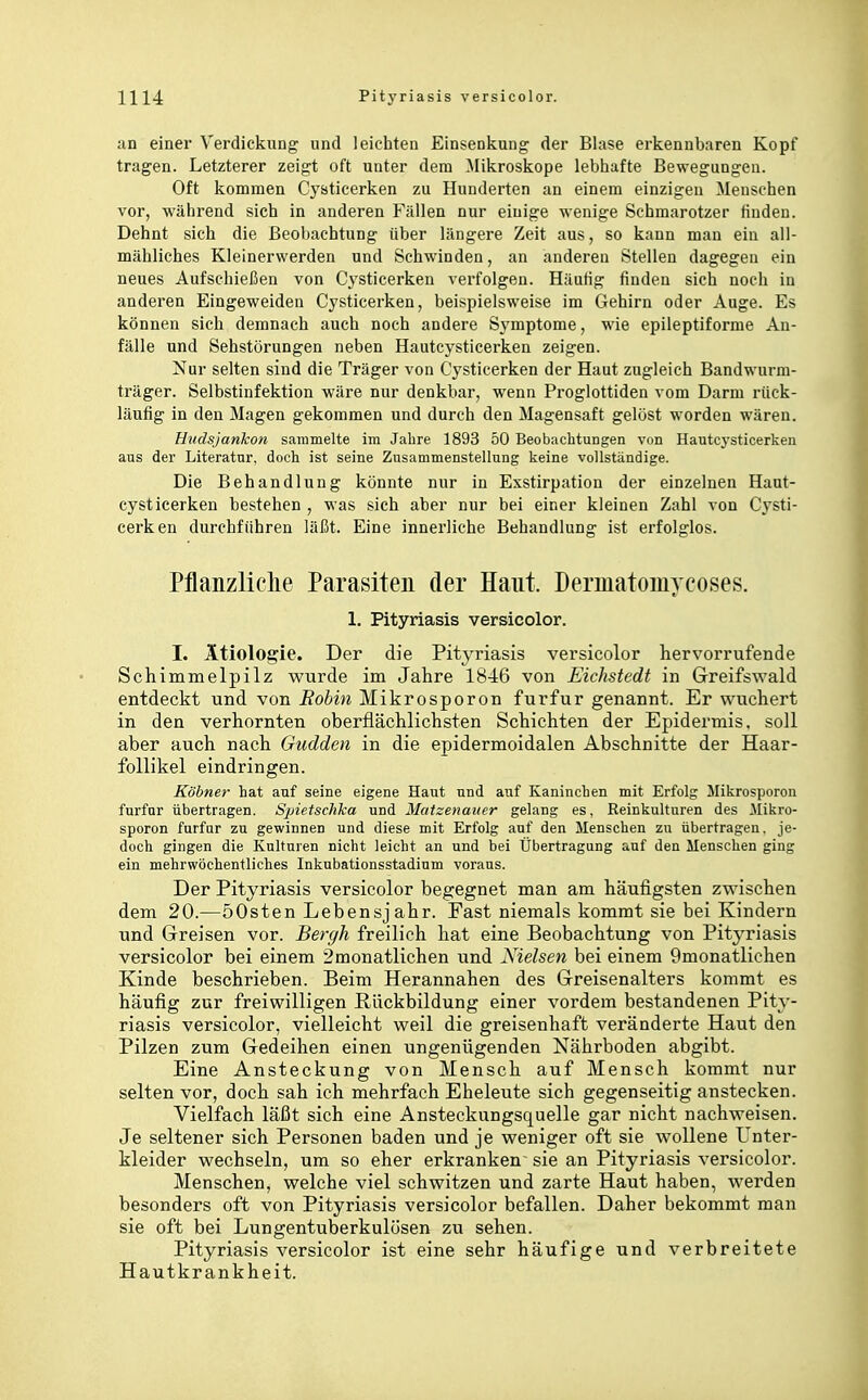 an einer Verdickung' und leichten Elnsenkung der Blase erkennbaren Kopf tragen. Letzterer zeigt oft unter dem ^likroskope lebhafte Bewegungen. Oft kommen Cysticerken zu Hunderten an einem einzigen Mensehen vor, während sich in anderen Fällen nur einige wenige Schmarotzer finden. Dehnt sich die Beobachtung über längere Zeit aus, so kann man ein all- mähliches Kleinerwerden und Schwinden, an anderen Stellen dagegen ein neues Aufschießen von C^'sticerken verfolgen. Häufig finden sich noch in anderen Eingeweiden Cysticerken, beispielsweise im Gehirn oder Auge. Es können sich demnach auch noch andere Symptome, wie epileptiforme An- fälle und Sehstürungen neben Hautcysticerken zeigen. Nur selten sind die Träger von Cysticerken der Haut zugleich Bandwurm- träger. Selbstinfektion wäre nur denkbar, wenn Proglottiden vom Darm rück- läufig in den Magen gekommen und durch den Magensaft gelöst worden wären. Hudsjankon sammelte im Jahre 1893 50 Beobachtungen von Hautcj-sticerken aus der Literatur, doch ist seine Zusammenstellung keine vollständige. Die Behandlung könnte nur in Exstirpation der einzelnen Haut- cysticerken bestehen , was sich aber nur bei einer kleinen Zahl von Cysti- cerken durchführen läßt. Eine innerliche Behandlung ist erfolglos. Pflanzliclie Parasiten der Haut. Dermatomycoses. 1. Pityriasis versicolor. I. Ätiologie. Der die Pityriasis versicolor hervorrufende Schimmelpilz wurde im Jahre 1846 von Eichstedt in Greifswald entdeckt und von Robin Mikrosporon furfur genannt. Er wuchert in den verhornten oberflächlichsten Schichten der Epidermis, soll aber auch nach Gudden in die epidermoidalen Abschnitte der Haar- follikel eindringen. Kühner hat auf seine eigene Haut und auf Kaninchen mit Erfolg Mikrosporon furfur übertragen. Spietschka und Matzenaiier gelang es, Reinkulturen des Mikro- sporon furfur zu gewinnen und diese mit Erfolg auf den Menschen zu übertragen, je- doch gingen die Kulturen nicht leicht an und bei Übertragung auf den Menschen ging ein mehrwöehentliches Inkubationsstadium voraus. Der Pityriasis versicolor begegnet man am häufigsten zwischen dem 20.—öOsten Lebensjahr. Fast niemals kommt sie bei Kindern und Greisen vor. Bergh freilich hat eine Beobachtung von Pityriasis versicolor bei einem 2monatlichen und Nielsen bei einem 9monatlichen Kinde beschrieben. Beim Herannahen des Greisenalters kommt es häufig zur freiwilligen Rückbildung einer vordem bestandenen Pity- riasis versicolor, vielleicht weil die greisenhaft veränderte Haut den Pilzen zum Gedeihen einen ungenügenden Nährboden abgibt. Eine Ansteckung von Mensch auf Mensch kommt nur selten vor, doch sah ich mehrfach Eheleute sich gegenseitig anstecken. Vielfach läßt sich eine Ansteckungsquelle gar nicht nachweisen. Je seltener sich Personen baden und je weniger oft sie wollene Unter- kleider wechseln, um so eher erkranken sie an Pityriasis versicolor. Menschen, welche viel schwitzen und zarte Haut haben, werden besonders oft von Pityriasis versicolor befallen. Daher bekommt man sie oft bei Lungentuberkulösen zu sehen. Pityriasis versicolor ist eine sehr häufige und verbreitete Hautkrankheit.