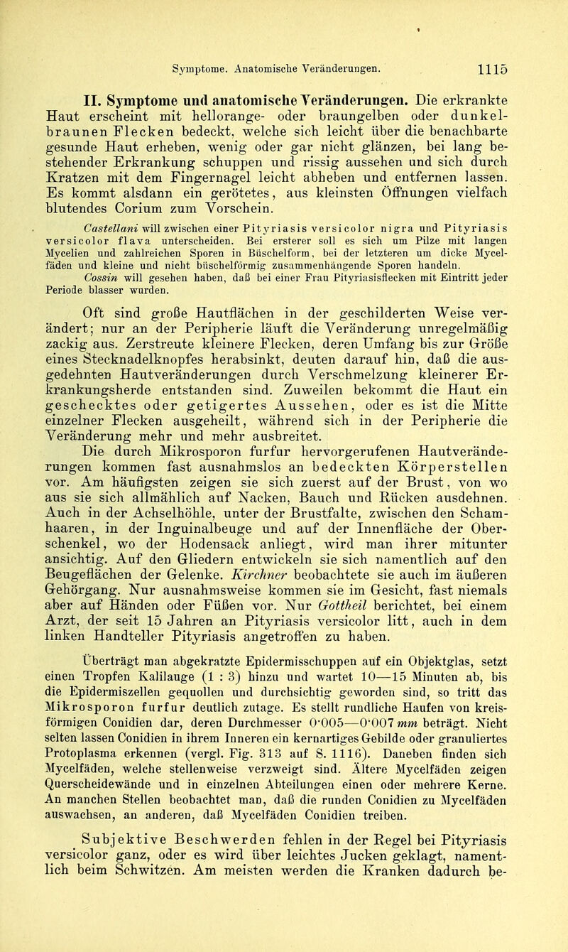 II. Symptome und anatomische Teränderungen. Die erkrankte Haut erscheint mit hellorange- oder braungelben oder dunkel- braunen Flecken bedeckt, welche sich leicht über die benachbarte gesunde Haut erheben, wenig oder gar nicht glänzen, bei lang be- stehender Erkrankung schuppen und rissig aussehen und sich durch Kratzen mit dem Fingernagel leicht abheben und entfernen lassen. Es kommt alsdann ein gerötetes, aus kleinsten Öffnungen vielfach blutendes Corium zum Vorschein. Cas^e?ZaM^ will zwischen einer Pityriasis versi color nigra und Pityriasis versicolor flava unterscheiden. Bei ersterer soll es sich um Pilze mit langen Mycelien und zahlreichen Sporen in Büschelform, bei der letzteren um dicke Mycel- fäden und kleine und nicht büschelförmig zusammenhängende Sporen handeln. Cossin will gesehen haben, daß bei einer Frau Pityriasisflecken mit Eintritt jeder Periode blasser wurden. Oft sind große Hautflächen in der geschilderten Weise ver- ändert; nur an der Peripherie läuft die Veränderung unregelmäßig zackig aus. Zerstreute kleinere Flecken, deren Umfang bis zur Größe eines Stecknadelknopfes herabsinkt, deuten darauf hin, daß die aus- gedehnten Hautveränderungen durch Verschmelzung kleinerer Er- krankungsherde entstanden sind. Zuweilen bekommt die Haut ein geschecktes oder getigertes Aussehen, oder es ist die Mitte einzelner Flecken ausgeheilt, während sich in der Peripherie die Veränderung mehr und mehr ausbreitet. Die durch Mikrosporon furfur hervorgerufenen Hautverände- rungen kommen fast ausnahmslos an bedeckten Körperstellen vor. Am häufigsten zeigen sie sich zuerst auf der Brust, von wo aus sie sich allmählich auf Nacken, Bauch und Rücken ausdehnen. Auch in der Achselhöhle, unter der Brustfalte, zwischen den Scham- haaren, in der Inguinalbeuge und auf der Innenfläche der Ober- schenkel, wo der Hodensack anliegt, wird man ihrer mitunter ansichtig. Auf den Gliedern entwickeln sie sich namentlich auf den Beugeflächen der Gelenke. Kirchner beobachtete sie auch im äußeren Gehörgang. Nur ausnahmsweise kommen sie im Gesicht, fast niemals aber auf Händen oder Füßen vor. Nur Gottheü berichtet, bei einem Arzt, der seit 15 Jahren an Pityriasis versicolor litt, auch in dem linken Handteller Pityriasis angetroffen zu haben. Überträgt man abgekratzte Epidermisschuppen auf ein Objektglas, setzt einen Tropfen Kalilauge (1 : 3) hinzu und wartet 10—15 Minuten ab, bis die Epidermiszellen gequollen und durchsichtig geworden sind, so tritt das Mikrosporon furfur deutlich zutage. Es stellt rundliehe Haufen von kreis- förmigen Conidien dar, deren Durchmesser 0'005—O'OOT mm beträgt. Nicht selten lassen Conidien in ihrem Inneren ein kernartiges Gebilde oder granuliertes Protoplasma erkennen (vergl. Fig. 313 auf 8. 1116). Daneben finden sich Mycelfäden, welche stellenweise verzweigt sind. Ältere Mycelfäden zeigen Querscheidewände und in einzelnen Abteüungen einen oder mehrere Kerne. An manchen Stellen beobachtet man, daß die runden Conidien zu Mycelfäden auswachsen, an anderen, daß Mycelfäden Conidien treiben. Subjektive Beschwerden fehlen in der Regel bei Pityriasis versicolor ganz, oder es wird über leichtes Jucken geklagt, nament- lich beim Schwitzen. Am meisten werden die Kranken dadurch be-