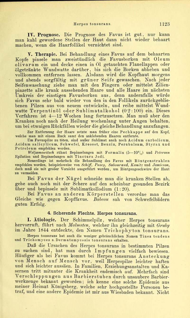 IV. Prognose. Die Prognose des Favus ist gut. nur kann man kahl gewordene Stellen der Haut dann nicht wieder behaart machen, wenn die Haarfollikel vernichtet sind. Y. Therapie. Bei Behandlung eines Favus auf dem behaarten Kopfe pinsele man zweistündlich die Favusborken mit Oleum olivarum ein und decke einen in Öl getauchten Flanellappen oder ölgetränkte Wundwatte darüber, bis sich die Borken abheben und vollkommen entfernen lassen. Alsdann wird die Kopfhaut morgens und abends sorgfältig mit grüner Seife gewaschen. Nach jeder Seifenwaschung ziehe man mit den Fingern oder mittelst Zilien- pinzette alle krank aussehenden Haare und alle Haare im nächsten Umkreis der einstigen Favusborken aus, denn andernfalls würde sich Favus sehr bald wieder von den in den Follikeln zurückgeblie- benen Pilzen aus von neuem entwickeln, und reibe mittelst Wund- watte Terpentinöl oder Sublimatalkohol (0'2:100) ein. Dieses Verfahren ist 4—12 Wochen lang fortzusetzen. Man muß aber den Kranken noch nach der Heilung wochenlang unter Augen behalten, \\m bei etwaigen Rückfällen wieder die gleiche Behandlung anzufangen. Zur Entfernung der Haare setzte man früher eine Pechkappe auf den Kopf, welche man mit einem Ruck samt den anklebenden Haaren entfernte. Um Favnspilze zu töten, sind außer Sublimat auch noch Acidum carbolicnm. Aeidum salicylicum, Schwefel, Kreosot, Benzin, Perubalsam, Styrax und Petroleum empfohlen worden. Weljamowitsch rühmt Bepinselungen mit Formalin (5—W/^) und Petersen Epilation und Bepinselnngen mit Tinctura Jodi. Neuerdings ist mehrfach die Behandlung des Favus mit Röntgenstrahlen empfohlen worden, beispielsweise von Schiff, Pusey, Sabouraud, Kaniiz und Jamieson, doch muß sie mit großer Vorsicht ausgeführt werden, um Röntgengeschwüre der Haut zu vermeiden. Bei Favus der Nägel schneide man die kranken Stellen ab, gehe auch noch mit der Schere auf den scheinbar gesunden Bezirk über und bepinsele mit Sublimatkollodium (1:20). Bei Favus an anderen Körperstellen verordne man das Gleiche wie gegen Kopffavus. Baheau sah von Schwefelbädern guten Erfolg. 4. Scherende Flechte. Herpes tonsurans. I. Ätiologie. Der Schimmelpilz, welcher Herpes tonsurans hervorruft, führt nach Mahnsten, welcher ihn gleichzeitig mit Gruhy im Jahre 1844 entdeckte, den Namen Trichophyton tonsurans. Herpes tonsurans hat auch die weniger gebräuchlichen Namen Tinea tondens und Trichomyces s. Dermatomycosis tonsurans erhalten. Daß die Ursachen des Herpes tonsurans in bestimmten Pilzen zu suchen sind, hat man durch Impfungen vielfach bewiesen. Häufiger als bei Favus kommt bei Herpes tonsurans Ansteckung von Mensch auf Mensch vor. weil Herpespilze leichter haften und sich leichter aussäen. In Familien, Erziehungsanstalten und Ka- sernen tritt mitunter die Krankheit endemisch auf. Mehrfach sind Verschleppungen aus Barbierstuben durch unsaubere Barbier- werkzeuge bekannt geworden; ich kenne eine solche Epidemie aus meiner Heimat Königsberg, welche sehr hochgestellte Personen be- traf, und eine andere Epidemie ist mir aus Wiesbaden bekannt. Nicht