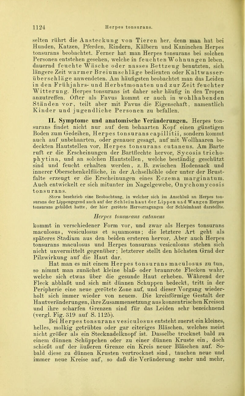selten rührt die Ansteckung von Tieren her. denn man hat bei Hunden, Katzen, Pferden. Rindern, Kälbern und Kaninchen Herpes tonsurans beobachtet. Ferner hat man Herpes tonsurans bei solchen Personen entstehen gesehen, welche in feuchten Wohnungen leben, dauernd feuchte Wäsche oder nasses Bettzeug benutzten, sich längere Zeit warmer Breiumschläge bedienten oder Kaltwasser- überschläge anwendeten. Am häufigsten beobachtet man das Leiden in den Frühjahrs- und Herbstmonaten und zur Zeit feuchter Witterung. Herpes tonsurans ist daher sehr häufig in den Tropen anzutreffen. Öfter als Favus kommt er auch in wohlhabenden Ständen vor, teilt aber mit Favus die Eigenschaft, namentlich Kinder und jugendliche Personen zu befallen. II. Symptome und anatomische Veränderungen. Herpes ton- surans findet nicht nur auf dem behaarten Kopf einen günstigen Boden zum Gedeihen, Herpes tonsurans capillitii, sondern kommt auch auf unbehaarten, oder genauer gesagt, auf mit Wollhaaren be- deckten Hautstellen vor, Herpes tonsurans cutaneus. Am Barte ruft er die Erscheinungen der Bartflechte hervor, Sycosis tricho- phytina, und an solchen Hautstellen, welche beständig geschützt sind und feucht erhalten werden, z. B. zwischen Hodensack und innerer Oberschenkelfläche, in der Achselhöhle oder unter der Brust- falte erzeugt er die Erscheinungen eines Eczema marginatum. Auch entwickelt er sich mitunter im Nagelgewebe, Onychomycosis tonsurans. Stern beschrieb eine Beobachtung, in welcher sich im Anschluß an Herpes ton- surans der Lippengegend auch auf der Schleimhaut der Lippen und Wangen Herpes tonsurans gebildet hatte, der hier gerötete Hervorragungen der Schleimhaut darstellte. Herpes tonsurans cutaneus kommt in verschiedener Form vor, und zwar als Herpes tonsurans raaculosus, vesiculosus et squamosus; die letztere Art geht als späteres Stadium aus den beiden ersteren hervor. Aber auch Herpes tonsurans maculosus und Herpes tonsurans vesiculosus stehen sich nicht unvermittelt gegenüber; letzterer stellt den höchsten Grad der Pilzwirkung auf die Haut dar. Hat man es mit einem Herpes tonsurans maculosus zu tun. so nimmt man zunächst kleine blaß- oder braunrote Flecken wahr, welche sich etwas über die gesunde Haut erheben. Während der Fleck abblaßt und sich mit dünnen Schuppen bedeckt, tritt in der Peripherie eine neue gerötete Zone auf, und dieser Vorgang wieder- holt sich immer wieder von neuem. Die kreisförmige Gestalt der Hautveränderungen, ihre Zusammensetzung aus konzentrischen Kreisen und ihre scharfen Grenzen sind für das Leiden sehr bezeichnend (vergl. Fig. 319 auf S. 1125). Bei Herpes tonsurans vesiculosus entsteht zuerst ein kleines, helles, molkig getrübtes oder gar eiteriges Bläschen, welches meist nicht größer als ein Stecknadelknopf ist. Dasselbe trocknet bald zu einem dünnen Schüppchen oder zu einer dünnen Kruste ein, doch schießt auf der äußeren Grenze ein Kreis neuer Bläschen auf. So- bald diese zu dünnen Krusten vertrocknet sind, tauchen neue und immer neue Kreise auf, so daß die Veränderung mehr und mehr,