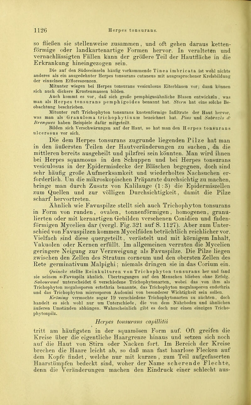 SO fließen sie stellenweise zusammen , und oft gehen daraus ketten- förmige oder landkartenartige Formen hervor. In veralteten und vernachlässigten Fällen kann der größere Teil der Hautfläche in die Erkrankung hineingezogen sein. Die auf den Südseeinseln häufig vorkommende Tinea imbricata ist wohl nichts anderes als ein ausgedehnter Herpes tonsurans cutanens mit ausgesprochener Kreisbildung der einzelnen Effloreszenzen. Mitunter wiegen bei Herpes tonsurans vesiculosns Eiterblasen vor; dann künnen sich auch dickere Krustenmassen bilden. Auch kommt es vor, daß sich große pemphigusähnliche Blasen entwickeln, was man als Herpes tonsurans pemphigoides benannt hat. Stern hat eine solche Be- obachtung beschrieben. Mitunter ruft Trichophyton tonsurans knotenförmige Infiltrate der Haut hervor, was man als Granuloma trichophytinum bezeichnet hat. Pius und Sabrezes Breriffues haben Beispiele dafür mitgeteilt. Bilden sich Verschwärungen auf der Haut, so hat man den Herpes tonsurans ulcerosus vor sich. Die dem Herpes tonsurans zugrunde liegenden Pilze hat man in den äußersten Teilen der Hautveränderungen zu suchen, da die mittleren bereits ausgeheilt und pilzfrei sein könnten. Man wird ihnen bei Herpes squamosus in den Schuppen und bei Herpes tonsurans vesiculosus in der Epidermisdecke der Bläschen begegnen, doch sind sehr häufig große Aufmerksamkeit und wiederholtes Nachsuchen er- forderlich. Um die mikroskopischen Präparate durchsichtig zu machen, bringe man durch Zusatz von Kalilauge (1:3) die Epidermiszellen zum Quellen und zur völligen Durchsichtigkeit. damit die Pilze scharf hervortreten. Ähnlich wie Favuspilze stellt sich auch Trichophyton tonsurans in Form von runden, ovalen, tonnenförmigen. homogenen, granu- lierten oder mit kernartigen Gebilden versehenen Conidien und faden- förmigen Mycelien dar (vergl. Fig. 321 auf S. 1127). Aber zum Unter- schied von Favuspilzen kommen Mycelfäden beträchtlich reichlicher vor. Vielfach sind diese quergeteilt, verästelt und mit körnigem Inhalt, Vakuolen oder Kernen erfüllt. Im allgemeinen verraten die Mycelien geringere Neigung zur Verzweigung als Favuspilze. Die Pilze liegen zwischen den Zellen des Stratum corneum und den obersten Zellen des Rete germinativum Malpighi; niemals dringen sie in das Corium ein. Quincke stellte Eeinkulturen von Trichophyton tonsurans her und fand sie seinem a-Favuspilz ähnlich. Übertragungen auf den Menschen blieben ohne Erfolg. Sahouraud unterscheidet 6 verschiedene Trichophjtouarten, wobei das von ihm als Trichophyton megalosporon ectothria benannte, das Trichophytou megalasporon endothria und das Trichophyton microsporon Audouini von besonderer Wichtigkeit sein sollen. Kröning vermochte sogar 19 verschiedene Trichophytonarten zu züchten, doch handelt es sich wohl nur um Unterschiede, die von dem Nährboden und ähnlichen äußeren Umständen abhängen. Wahrscheinlich gibt es doch nur einen einzigen Tiicho- ph^'tonpilz. Herpes tonsurans capillitii tritt am häufigsten in der squamösen Form auf. Oft greifen die Kreise über die eigentliche Haargrenze hinaus und setzen sich noch auf die Haut von Stirn oder Nacken foi-t. Im Bereich der Kreise brechen die Haare leicht ab, so daß man fast haarlose Flecken auf dem Kopfe findet, welche nur mit kurzen , zum Teil aufgefaserten Haarstümpfen bedeckt sind, woher der Name scherende Flechte, denn die Veränderungen machen den Eindruck einer schlecht aus-