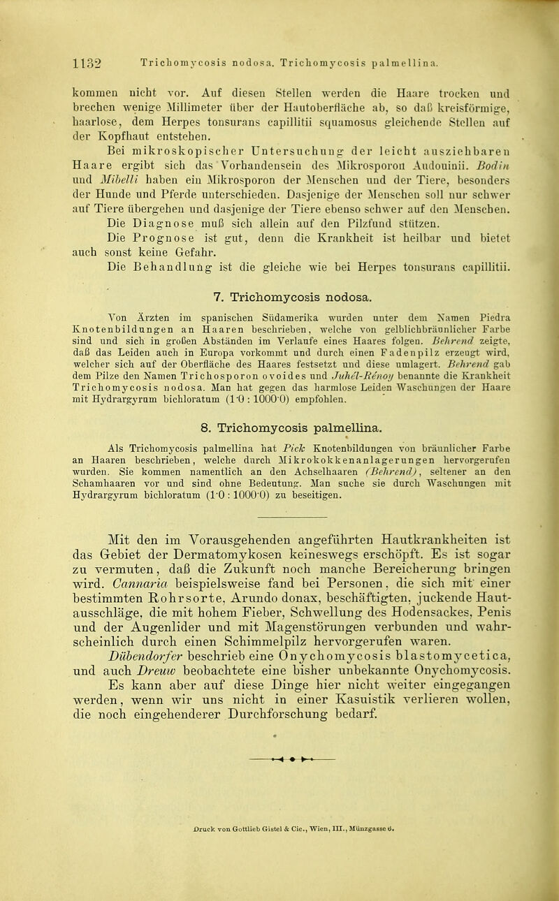 kommen uicht vor. Auf diesen Stellen werden die Haare trocken und brechen wenige 3Iillimeter über der Hautobertläche ab, so daß kreisförniig-e, haarlose, dem Herpes tonsurans capillitii squamosus gleichende Stelleu auf der Kopfhaut entstehen. Bei mikroskopischer Untersuchung der leicht ausziehbaren Haare ergibt sich das Vorhandensein des [Mikrosporon Aiulouiaii. Bodiii und Mihelli haben ein Mikrosporon der [Menschen und der Tiere, besonders der Hunde und Pferde unterschieden. Dasjenige der Menschen soll nur schwer auf Tiere übergehen und dasjenige der Tiere ebenso schwer auf den ^Menschen. Die Diagnose muß sich allein auf den Pilzfund stützen. Die Prognose ist gut, denn die Krankheit ist heilbar und bietet auch sonst keine Gefahr. Die Behandlung ist die gleiche wie bei Herpes tonsurans capillitii. 7. Trichomycosis nodosa. Von Ärzten im spanischen Südamerika wurden unter dem Xaraen Piedra Knotenbildnngen an Haaren beschrieben, welche von gelblichbrännlicher Farbe sind und sich in großen Abständen im Verlaufe eines Haares folgen. Bchrcnd zeigte, daß das Leiden auch in Europa vorkommt nnd durch einen Fadenpilz erzeugt wird, welcher sich auf der Oberfläche des Haares festsetzt und diese umlagert. Bi hreiid gab dem Pilze den Namen Trichosporon ovoides und Jithel-Beiioi/ benannte die Krankheit Trichomycosis nodosa. Man hat gegen das harmlose Leiden Waschungen der Haare mit Hydrargyram bichloratum (1'0:1000'0) empfohlen. 8. Trichomycosis palmellina. Als Trichomycosis palmellina hat Pick Knotenbildungen von bräunlicher Farbe an Haaren beschrieben, welche durch Mikrokokkenanlagerungen hervorgerufen wurden. Sie kommen n.amentlich an den Achselhaaren (BcJirend), seltener an den Schamhaaren vor und sind ohne Bedeutung. Man suche sie durch Waschungen mit Hydrargyrum bichloratum (l'O : lOOO'O) zu beseitigen. Mit den im Vorausgehenden angeführten Hautkrankheiten ist das Gebiet der Dermatomykosen keineswegs erschöpft. Es ist sogar zu vermuten, daß die Zukunft noch manche Bereicherung bringen wird. Gannaria beispielsweise fand bei Personen. die sich mit einer bestimmten Rohrsorte. Arundo donax, beschäftigten, juckende Haut- ausschläge, die mit hohem Fieber, Schwellung des Hodensackes. Penis und der Augenlider und mit Magenstörungeri verbunden und wahr- scheinlich durch einen Schimmelpilz hervorgerufen waren. Dübendorfer beschrieb eine Onychomycosis blastomycetica, und auch Dreuw beobachtete eine bisher unbekannte On3'choraycosis. Es kann aber auf diese Dinge hier nicht weiter eingegangen werden, wenn wir uns nicht in einer Kasuistik verlieren wollen, die noch eingehenderer Durchforschung bedarf. Druck von Gottlieb Gistel & Cie., Wien, III., Mlinzgasse ».