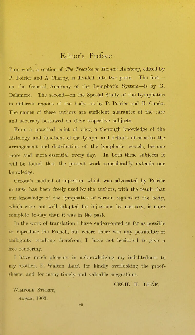 Editor's Preface This work, a section of The Treatise of Human Anatomy, edited by P. Poirier and A. Charpy, is divided into two parts. The first— on the General Anatomy of the Lymphatic System—is by G. Delamere. The second—on the Special Study of the Lymphatics in different regions of the body—is by P. Poirier and B. Cuneo. The names of these authors are sufficient guarantee of the care and accuracy bestowed on their respective subjects. From a practical point of view, a thorough knowledge of the histology and functions of the lymph, and definite ideas as to the arrangement and distribution of the lymphatic vessels, become more and more essential every day. In both these subjects it will be found that the present work considerably extends our knowledge. Gerota's method of injection, which was advocated by Poirier in 1892, has been freely used by the authors, with the result that our knowledge of the lymphatics of certain regions of the body, which were not well adapted for injections by mercury, is more complete to-day than it was in the past. In the work of translation I have endeavoured as far as possible to reproduce the French, but where there was any possibility of ambiguity resulting therefrom, I have not hesitated to give a free rendering. I have much pleasure in acknowledging my indebtedness to my brother, F. Walton Leaf, for kindly overlooking the proof- sheets, and for many timely and valuable suggestions. CECIL H. LEAF. Wimpole Street, August, 1903.