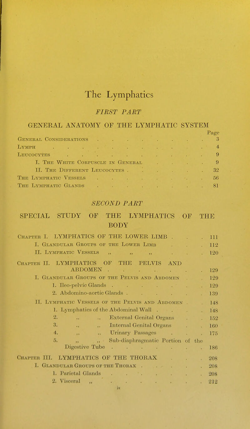 FIRST PART GENERAL ANATOMY OE THE LYMPHATIC SYSTEM Page General Considerations ........ 3 Lymph . . . . . . . . • 4 . ' . .4 Leucocytes .......... 9 I. The White Corpuscle in General .... 9 II. The Different Leucocytes ...... 32 The Lymphatic Vessels . . . . . . ■. .56 The Lymphatic Glands . . . . . . . .81 SECOND PART SPECIAL STUDY OF THE LYMPHATICS OF THE BODY Chapter I. LYMPHATICS OF THE LOWER LIMB . . .111 I. Glandular Groups of the Lower Limb . . .112 II. Lymphatic Vessels „ ,, „ ... 120 Chapter II. LYMPHATICS OF THE PELVIS AND ABDOMEN . . . ... . .129 I. Glandular Groups of the Pelvis and Abdomen .129 1. Ileo-pelvic Glands . . . . . ■ .129 2. Abdomino-aortic Glands . . . . . .139 II. Lymphatic Vessels of the Pelvis and Abdomen . . 148 1. Lymphatics of the Abdominal Wall . . . 148 2. ,. ., External Genital Organs . . ir>2 3. ., ,. Internal Genital Organs . . 1G0 4. ,, ,, Urinary Passages . . . 175 r>. ,, ,, Sub-diaphragmatic Portion of the Digestive Tube ....... 186 Chapter III. LYMPHATICS OF THE THORAX . .208 I. Glandular Groups of the Thorax ..... 208 L Parietal Glands . ' . . . . . 208 2. Visceral „ ....... 212