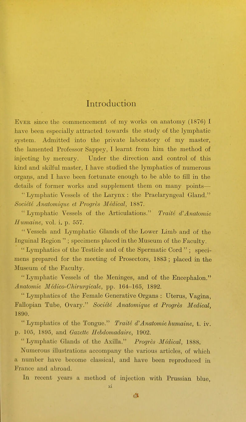 Introduction Ever since the commencement of my works on anatomy (1876) I have been especially attracted towards the study of the lymphatic system. Admitted into the private laboratory of my master, the lamented Professor Sappey, I learnt from him the method of injecting by mercury. Under the direction and control of this kind and skilful master, I have studied the lymphatics of numerous organs, and I have been fortunate enough to be able to fill in the details of former works and supplement them on many points—  Lymphatic Vessels of the Larynx : the Prelaryngeal Gland. Societe Anatomique et Progres Medical, 1887. ' Lymphatic Vessels of the Articulations. Traite d Anatomic 11umaine, vol. i. p. 557. Vessels and Lymphatic Glands of the Lower Limb and of the Inguinal Region  ; specimens placed in the Museum of the Faculty.  Lymphatics of the Testicle and of the Spermatic Cord  ; speci- mens prepared for the meeting of Prosectors, 1883 ; placed in the Museum of the Faculty. Lymphatic Vessels of the Meninges, and of the Encephalon. Anatomic Medico-Chirurgicale, pp. 164r-165, 1892.  Lymphatics of the Female Generative Organs : Uterus, Vagina, Fallopian Tube, Ovary. Societe Anatomique et Progres Medical, 1890. Lymphatics of the Tongue. Traite d'Anatomiehumainc, t. iv. p. 105, 1895, and Gazette Hebdomadaire, 1902.  Lymphatic Glands of the Axilla. Progres Medical, 1888. Numerous illustrations accompany the various articles, of which a number have become classical, and have been reproduced in France and abroad. In recent years a method of injection with Prussian blue, XL