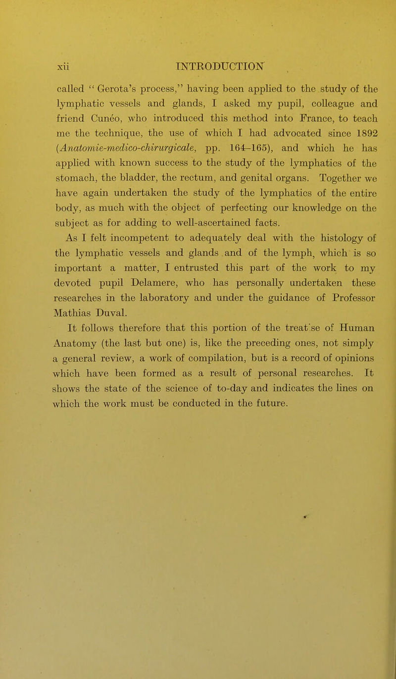 called  Gerota's process, having been applied to the study of the lymphatic vessels and glands, I asked my pupil, colleague and friend Cuneo, who introduced this method into France, to teach me the technique, the use of which I had advocated since 1892 (Anatomie-medico-chirurgicale, pp. 164-165), and which he has applied with known success to the study of the lymphatics of the stomach, the bladder, the rectum, and genital organs. Together we have again undertaken the study of the lymphatics of the entire body, as much with the object of perfecting our knowledge on the subject as for adding to well-ascertained facts. As I felt incompetent to adequately deal with the histology of the lymphatic vessels and glands and of the lymph, which is so important a matter, I entrusted this part of the work to my devoted pupil Delamere, who has personally undertaken these researches in the laboratory and under the guidance of Professor Mathias Duval. It follows therefore that this portion of the treat'se of Human Anatomy (the last but one) is, like the preceding ones, not simply a general review, a work of compilation, but is a record of opinions which have been formed as a result of personal researches. It shows the state of the science of to-day and indicates the lines on which the work must be conducted in the future.