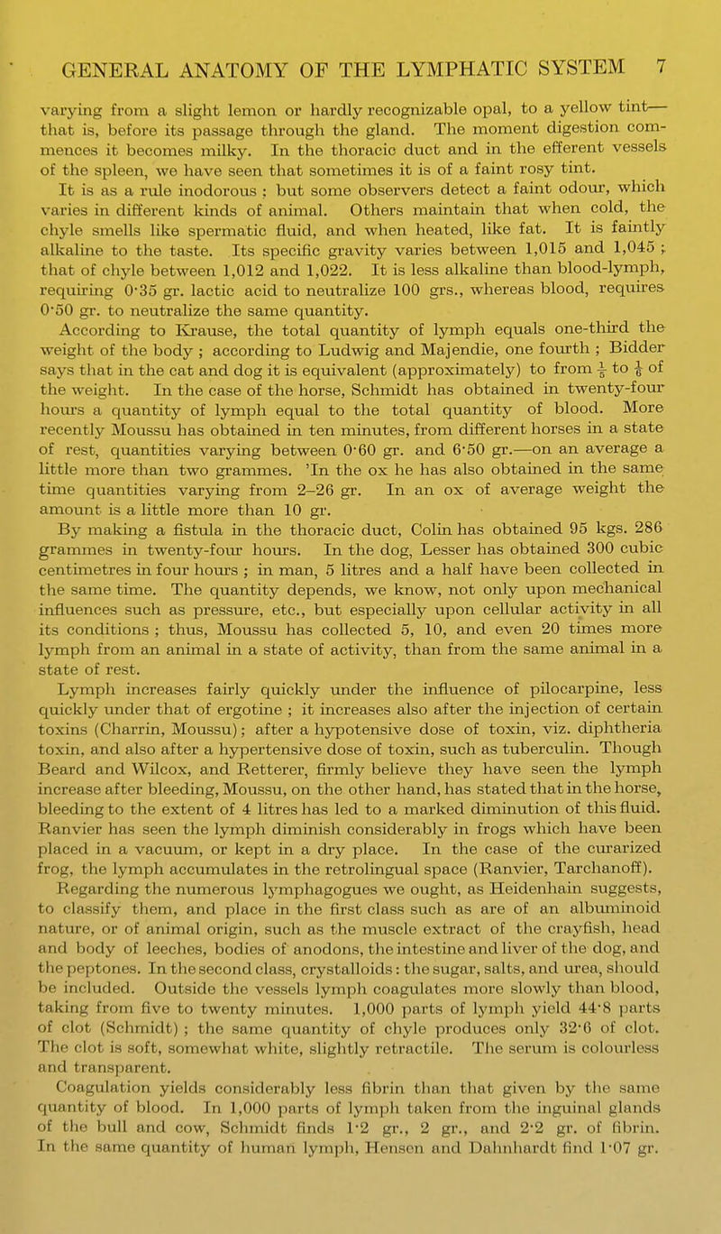 varying from a slight lemon or hardly recognizable opal, to a yellow tint that is, before its passage through the gland. The moment digestion com- mences it becomes milky. In the thoracic duct and in the efferent vessels of the spleen, we have seen that sometimes it is of a faint rosy tint. It is as a rule inodorous : but some observers detect a faint odour, which varies in different kinds of animal. Others maintain that when cold, the chyle smells like spermatic fluid, and when heated, like fat. It is faintly alkaline to the taste. Its specific gravity varies between 1,015 and 1,045 ;. that of chyle between 1,012 and 1,022. It is less alkaline than blood-lymph, requiring 035 gr. lactic acid to neutralize 100 grs., whereas blood, requires 0-50 gr. to neutralize the same quantity. According to Krause, the total quantity of lymph equals one-third the weight of the body ; according to Ludwig and Majendie, one fourth ; Bidder says that in the cat and dog it is equivalent (approximately) to from i to £ of the weight. In the case of the horse, Schmidt has obtained in twenty-four hours a quantity of lymph equal to the total quantity of blood. More recently Moussu has obtained in ten minutes, from different horses in a state of rest, quantities varying between 0-60 gr. and 6'50 gr.—on an average a little more than two grammes. 'In the ox he has also obtained in the same time quantities varying from 2-26 gr. In an ox of average weight the amount is a little more than 10 gr. By making a fistula in the thoracic duct, Colin has obtained 95 kgs. 286 grammes in twenty-four hours. In the dog, Lesser has obtained 300 cubic centimetres in four hours ; in man, 5 litres and a half have been collected in the same time. The quantity depends, we know, not only upon mechanical influences such as pressure, etc., but especially upon cellular activity in all its conditions ; thus, Moussu has collected 5, 10, and even 20 times more lymph from an animal in a state of activity, than from the same animal in a state of rest. Lymph increases fairly quickly under the influence of pilocarpine, less quickly under that of ergo tine ; it increases also after the injection of certain toxins (Charrin, Moussu); after a hypotensive dose of toxin, viz. diphtheria toxin, and also after a hypertensive dose of toxin, such as tuberculin. Though Beard and Wilcox, and Retterer, firmly believe they have seen the lymph increase after bleeding, Moussu, on the other hand, has stated that in the horse, bleeding to the extent of 4 litres has led to a marked diminution of this fluid. Ranvier has seen the lymph diminish considerably in frogs which have been placed in a vacuum, or kept in a dry place. In the case of the curarized frog, the lymph accumulates in the retrolingual space (Ranvier, Tarchanoff). Regarding the numerous lymphagogues we ought, as Heidenhain suggests, to classify them, and place in the first class such as are of an albuminoid nature, or of animal origin, such as the muscle extract of the crayfish, head and body of leeches, bodies of anodons, the intestine and liver of the dog, and the peptones. In the second class, crystalloids: the sugar, salts, and urea, should be included. Outside the vessels lymph coagulates more slowly than blood, taking from five to twenty minutes. 1,000 parts of lymph yield 44-8 parts of clot (Schmidt) ; the same quantity of chyle produces only 32*0 of clot. The r iot is soft, somewhat white, slightly retractile. The serum is colourless and transparent. Coagulation yields considerably less fibrin than that given by the same quantity of blood. In 1,000 parts of lymph taken from the inguinal glands of the bull and cow, Schmidt finds 1-2 gr., 2 gr., and 2'2 gr. of fibrin. In the same quantity of human lymph, Henscn and Dahnhardt find 1'07 gr.