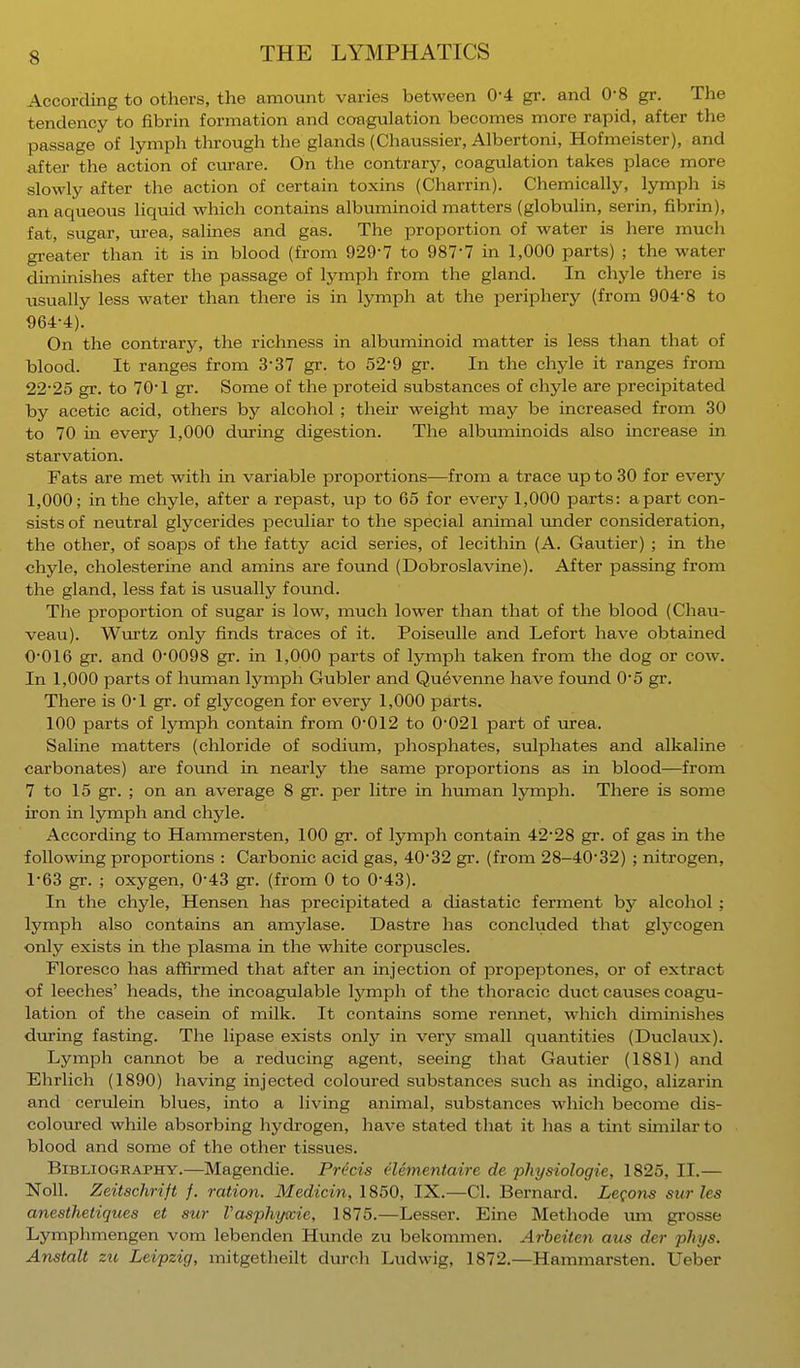 According to others, the amount varies between 0-4 gr. and 0-8 gr. The tendency to fibrin formation and coagulation becomes more rapid, after the passage of lymph through the glands (Chaussier, Albertoni, Hofmeister), and after the action of curare. On the contrary, coagulation takes place more slowly after the action of certain toxins (Charrin). Chemically, lymph is an aqueous liquid which contains albuminoid matters (globulin, serin, fibrin), fat, sugar, urea, salines and gas. The proportion of water is here much greater than it is in blood (from 929-7 to 9877 in 1,000 parts) ; the water diminishes after the passage of lymph from the gland. In chyle there is usually less water than there is in lymph at the periphery (from 904*8 to 964-4). On the contrary, the richness in albuminoid matter is less than that of blood. It ranges from 3-37 gr. to 52'9 gr. In the chyle it ranges from 22-25 gr. to 70-1 gr. Some of the proteid substances of chyle are precipitated by acetic acid, others by alcohol ; their weight may be increased from 30 to 70 in every 1,000 during digestion. The albuminoids also increase in starvation. Fats are met with in variable proportions—from a trace up to 30 for every 1,000; in the chyle, after a repast, up to 65 for every 1,000 parts: apart con- sists of neutral glycerides peculiar to the special animal under consideration, the other, of soaps of the fatty acid series, of lecithin (A. Gautier) ; in the chyle, cholesterine and amins are found (Dobroslavine). After passing from the gland, less fat is usually found. The proportion of sugar is low, much lower than that of the blood (Chau- veau). Wurtz only finds traces of it. Poiseulle and Lefort have obtained 0- 016 gr. and 0-0098 gr. in 1,000 parts of lymph taken from the dog or cow. In 1,000 parts of human lymph Gubler and Quevenne have found 0'5 gr. There is 0'1 gr. of glycogen for every 1,000 parts. 100 parts of lymph contain from 0-012 to 0-021 part of urea. Saline matters (chloride of sodium, phosphates, sulphates and alkaline carbonates) are found in nearly the same proportions as in blood—from 7 to 15 gr. ; on an average 8 gr. per litre in human lymph. There is some iron in lymph and chyle. According to Hammersten, 100 gr. of lymph contain 42-28 gr. of gas in the following proportions : Carbonic acid gas, 4032 gr. (from 28-4032) ; nitrogen, 1- 63 gr. ; oxygen, 0-43 gr. (from 0 to 0-43). In the chyle, Hensen has precipitated a diastatic ferment by alcohol ; lymph also contains an amylase. Dastre has concluded that glycogen only exists in the plasma in the white corpuscles. Floresco has affirmed that after an injection of propeptones, or of extract of leeches' heads, the incoagulable lymph of the thoracic duct causes coagu- lation of the casein of milk. It contains some rennet, which diminishes during fasting. The lipase exists only in very small quantities (Duclaux). Lymph cannot be a reducing agent, seeing that Gautier (1881) and Ehrlich (1890) having injected coloured substances such as indigo, alizarin and cerulein blues, into a living animal, substances which become dis- coloured while absorbing hydrogen, have stated that it has a tint similar to blood and some of the other tissues. Bibliography.—Magendie. Precis elementaire de physiologie, 1825, II.— Noll. Zeitschrift f. ration. Medicin, 1850, IX.—CI. Bernard. Lemons sur les anesthetiques et sur Vasphywie, 1875.—Lesser. Eine Methode um grosse Lymphmengen vom lebenden Hunde zu bekommen. Arbeiten aus der phys. Anstalt zu Leipzig, mitgetheilt durch Ludwig, 1872.—Hammarsten. Ueber