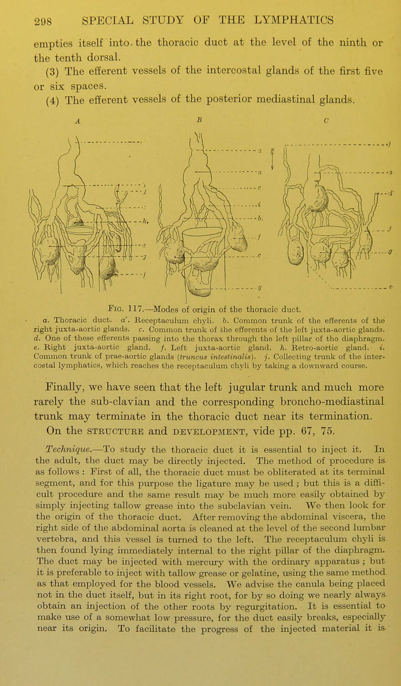 empties itself into-the thoracic duct at the level of the ninth or the tenth dorsal. (3) The efferent vessels of the intercostal glands of the first five or six spaces. (4) The efferent vessels of the posterior mediastinal glands. Fig. 117.—Modes of origin of the thoracic duct, a. Thoracic duct. a'. Receptaculum chyli. 6. Common trunk of the efferents of the right juxta-aortic glands, c. Common trunk of the efferents of the left juxta-aortie glands. d. One of these efferents passing into the thorax through the left pillar of the diaphragm. e. Right juxta-aortic gland. /. Left juxta-aortic gland, h. Retro-aortic gland, i. Common trunk of prae-aortic glands {truncus intestinalis). j. Collecting trunk of the inter- costal lymphatics, which reaches the receptaculum chyli by taking a downward course. Finally, we have seen that the left jugular trunk and much more rarely the sub-clavian and the corresponding broncho-mediastinal trunk may terminate in the thoracic duct near its termination. On the structure and development, vide pp. 67, 75. Technique.—To study the thoracic duct it is essential to inject it. In the adult, the duct may be directly injected. The method of procedure is as follows : First of all, the thoracic duct must be obliterated at its terminal segment, and for this purpose the ligature may be used; but this is a diffi- cult procedure and the same result may be much more easily obtained by simply injecting tallow grease into the subclavian vein. We then look for the origin of the thoracic duct. After removing the abdominal viscera, the right side of the abdominal aorta is cleaned at the level of the second lumbar vertebra, and this vessel is turned to the left. The receptaculum chyli is then found lying immediately internal to the right pillar of the diaphragm. The duct may be injected with mercury with the ordinary apparatus ; but it is preferable to inject with tallow grease or gelatine, using the same method as that employed for the blood vessels. We advise the canula being placed not in the duct itself, but in its right root, for by so doing we nearly always obtain an injection of the other roots by regurgitation. It is essential to make use of a somewhat low pressure, for the duct easily breaks, especially near its origin. To facilitate the progress of the injected material it is-