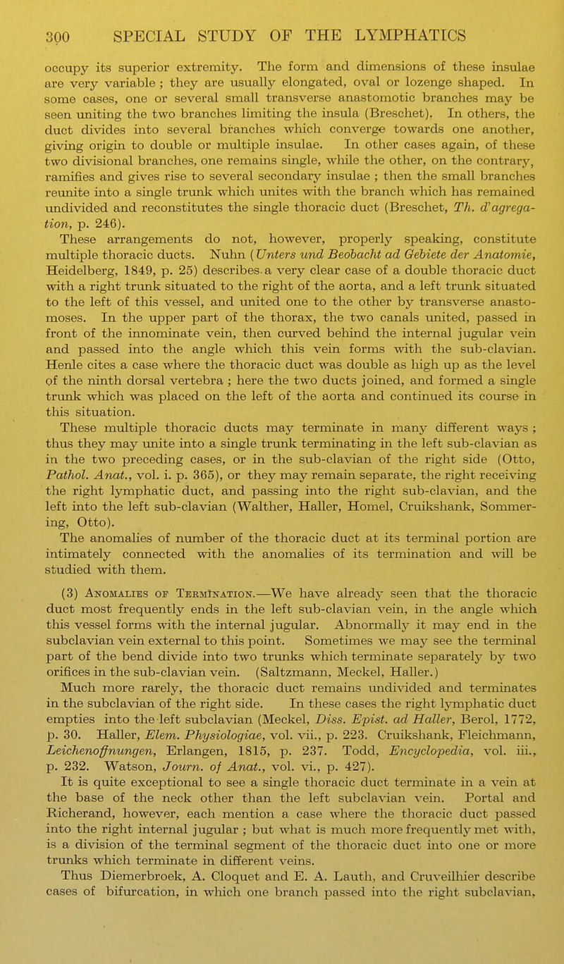 occupy its superior extremity. The form and dimensions of these insulae are very variable ; they are usually elongated, oval or lozenge shaped. In some cases, one or several small transverse anastomotic branches may be seen uniting the two branches limiting the insula (Breschet). In others, the duct divides into several branches which converge towards one another, giving origin to double or multiple insulae. In other cases again, of these two divisional branches, one remains single, while the other, on the contrary, ramifies and gives rise to several secondary insulae ; then the small branches reunite into a single trunk which unites with the branch which has remained undivided and reconstitutes the single thoracic duct (Breschet, Th. d'agrega- tion, p. 246). These arrangements do not, however, properly speaking, constitute multiple thoracic ducts. Nulin (Unters und Bedbacht ad Gebiete der Anatomie, Heidelberg, 1849, p. 25) describes, a very clear case of a double thoracic duct with a right trunk situated to the right of the aorta, and a left trunk situated to the left of this vessel, and united one to the other by transverse anasto- moses. In the upper part of the thorax, the two canals united, passed in front of the innominate vein, then curved behind the internal jugular vein and passed into the angle which this vein forms with the sub-clavian. Henle cites a case where the thoracic duct was double as high up as the level of the ninth dorsal vertebra ; here the two ducts joined, and formed a single trunk which was placed on the left of the aorta and continued its course in this situation. These multiple thoracic ducts may terminate in many different ways ; thus they may unite into a single trunk terminating in the left sub-clavian as in the two preceding cases, or in the sub-clavian of the right side (Otto, Pathol. Anat., vol. i. p. 365), or they may remain separate, the right receiving the right lymphatic duct, and passing into the right sub-clavian, and the left into the left sub-clavian (Walther, Haller, Homel, Cruikshank, Sommer- ing, Otto). The anomalies of number of the thoracic duct at its terminal portion are intimately connected with the anomalies of its termination and will be studied with them. (3) Anomalies of Termination.—We have already seen that the thoracic duct most frequently ends in the left sub-clavian vein, in the angle which this vessel forms with the internal jugular. Abnormally it may end in the subclavian vein external to this point. Sometimes we may see the terminal part of the bend divide into two trunks which terminate separately by two orifices in the sub-clavian vein. (Saltzmann, Meckel, Haller.) Much more rarely, the thoracic duct remains undivided and terminates in the subclavian of the right side. In these cases the right lymphatic duct empties into the left subclavian (Meckel, Diss. Epist. ad Halle?-, Berol, 1772, p. 30. Haller, Elem. Physiologiae, vol. vii., p. 223. Cruikshank, Fleichmann, Leichenoffnungen, Erlangen, 1815, p. 237. Todd, Encyclopedia, vol. hi., p. 232. Watson, Journ. of Anat., vol. vi., p. 427). It is quite exceptional to see a single thoracic duct terminate in a vein at the base of the neck other than the left subclavian vein. Portal and Richerand, however, each mention a case where the thoracic duct passed into the right internal jugular ; but what is much more frequently met with, is a division of the terminal segment of the thoracic duct into one or more trunks which terminate hi different veins. Thus Diemerbroek, A. Cloquet and E. A. Lauth, and Cruveilhier describe cases of bifurcation, in which one branch passed into the right subclavian,