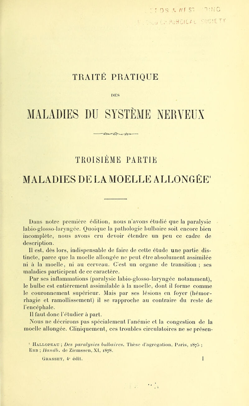 DES MALADIES DU SYSTÈME NERVEUX TROISIÈME PARTIE MALADIES DE LA MOELLE ALLONGÉE' Dans notre première édition, nous n'avons étudié que la paralysie labio-glossodaryngée. Quoique la pathologie bulbaire soit encore bien incomplète, nous avons cru devoir étendre un peu ce cadre de description. Il est, dès lors, indispensable de faire de cette étude une partie dis- tincte, parce que la moelle allongée ne peut être absolument assimilée ni à la moelle, ni au cerveau. C'est un organe de transition ; ses maladies participent de ce caractère. Par ses inflammations (paralysie labio-glosso-laryngée notamment), le bulbe est entièrement assimilable à la moelle, dont il forme comme le couronnement supérieur. Mais par ses lésions en foyer (hémor- rhagie et ramollissement) il se rapproche au contraire du reste de l'encéphale. Il faut donc l'étudier à part. Nous ne décrirons pas spécialement l'anémie et la congestion de la moelle allongée. Cliniquement, ces troubles circulatoires ne se présen- ' Hallopeau ; Des paralysies bulbaires. Thèse d'agrégation, Paris, 187) ; Erb ; Handb. de Ziemssen, XI, 1878.