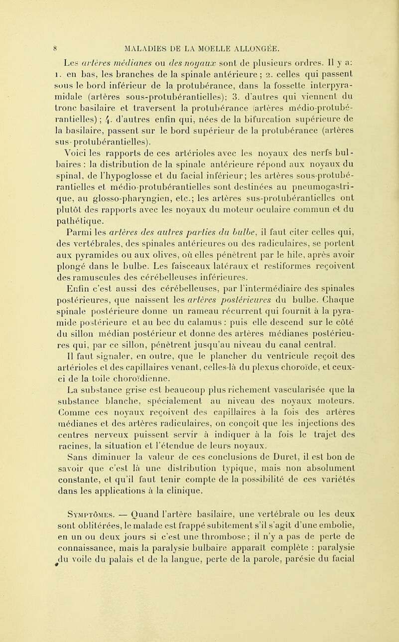 Les artères médianes ou des noyaux sont de plusieurs ordres. Il y a: 1. en bas, les branches de la spinale antérieure; 2. celles qui passent sous le bord inférieur de la protubérance, dans la fossette interpyra- midale (artères sous-protubérantielles); 3. d'autres qui viennent du tronc basilaire et traversent la protubérance (artères médio-protubé- rantielles) ; 4- d'autres enfin qui, nées de la bifurcation supérieure de la basilaire, passent sur le bord supérieur de la protubérance (artères sus - protubérantielles). Voici les rapports de ces artérioles avec les noyaux des nerfs bul- baires : la distribution de la spinale antérieure répond aux noyaux du spinal, de l'hypoglosse et du facial inférieur; les artères sous-protubé- rantielles et médio-protubérantielles sont destinées au pneumogastri- que, au glosso-pharyngien, etc.; les artères sus-protubérantielles ont plutôt des rapports avec les noyaux du moteur oculaire commun et du pathétique. Parmi les artères des autres parties du bulbe, il faut citer celles qui, des vertébrales, des spinales antérieures ou des radiculaires, se portent aux pyramides ou aux olives, où elles pénètrent par le hile, après avoir plongé dans le bulbe. Les faisceaux latéraux et restiformes reçoivent des ramuscules des cérébelleuses inférieures. Enfin c'est aussi des cérébelleuses, par l'intermédiaire des spinales postérieures, que naissent les artères postérieures du bulbe. Chaque spinale postérieure donne un rameau récurrent qui fournit à la pyra- mide postérieure et au bec du calamus : puis elle descend sur le côté du sillon médian postérieur et donne des artères médianes postérieu- res qui, par ce sillon, pénètrent jusqu'au niveau du canal central. Il faut signaler, en outre, que le plancher du ventricule reçoit des artérioles et des capillaires venant , celles-là du plexus choroïde, et ceux- ci de la toile choroïdienne. La substance grise est beaucoup plus richement vascularisée que la substance blanche, spécialement au niveau des noyaux moteurs. Comme ces noyaux reçoivent des capillaires à la fois des artères médianes et des artères radiculaires, on conçoit que les injections des centres nerveux puissent servir à indiquer à la fois le trajet des racines, la situation et l'étendue de leurs noyaux. Sans diminuer la valeur de ces conclusions de Duret, il est bon de savoir que c'est là une distribution typique, mais non absolument constante, et qu'il faut tenir compte de la possibilité de ces variétés clans les applications à la clinique. Symptômes. — Quand l'artère basilaire, une vertébrale ou les deux sont oblitérées, le malade est frappé subitement s'il s'agit d'une embolie, en un ou deux jours si c'est une thrombose ; il n'y a pas de perte de connaissance, mais la paralysie bulbaire apparaît complète : paralysie #du voile du palais et de la langue, perte de la parole, parésie du facial