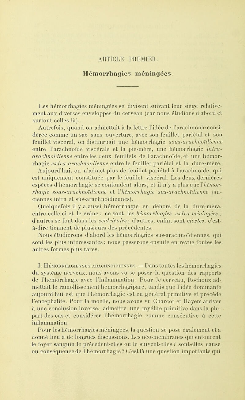 ARTICLE PREMIER. Hémorrhagies méningées. Les hémorrhagies méningées se divisent suivant leur siège relative- ment aux diverses enveloppes du cerveau (car nous étudions d'abord et surtout celles-là). Autrefois, quand on admettait à la lettre l'idée de l'arachnoïde consi- dérée comme un sac sans ouverture, avec son feuillet pariétal et son feuillet viscéral, on distinguait une hémorrhagie sous-arachnoïdienne entre l'arachnoïde viscérale et la pie-mère, une hémorrhagie intra- arachnoïdienne entre les deux feuillets de l'arachnoïde, et une hémor- rhagie extra-arachnoïdienne entre le feuillet pariétal et la dure-mère. Aujourd'hui, on n'admet plus de feuillet pariétal à l'arachnoïde, qui est uniquement constituée par le feuillet viscéral. Les deux dernières espèces d'hémorrhagie se confondent alors, et il n'y a plus que Y hémor- rhagie sous-arachnoïdienne et Yhémorrhagie sus-arachnoïdienne (an- ciennes intra et sus-arachnoïdiennes). Quelquefois il y a aussi hémorrhagie en dehors de la dure-mère, entre celle-ci et le crâne : ce sont les hémorrhagies extra-méningées ; d'autres se font dans les ventricules ; d'autres, enfin, sont mixtes, c'est- à-dire tiennent de plusieurs des précédentes. Nous étudierons d'abord les hémorrhagies sus-arachnoïdiennes, qui sont les plus intéressantes : nous passerons ensuite en revue toutes les autres formes plus rares. I. Hémorrhagies sus-arachnoïdiennes. — Dans toutes les hémorrhagies du système nerveux, nous avons vu se poser la question des rapports de l'hémorrhagie avec l'inflammation. Pour le cerveau, Rochoux ad- mettait le ramollissement hémorrhagipare, tandis que l'idée dominante aujourd'hui est que l'hémorrhagie est en général primitive et précède l'encéphalite. Pour la moelle, nous avons vu Charcot et Hayem arriver à une conclusion inverse, admettre une myélite primitive dans la plu- part des cas et considérer l'hémorrhagie comme consécutive à cette inflammation. Pour les hémorrhagies méningées, la question se pose également et a donné lieu à de longues discussions. Les néo-membranes qui entourent le foyer sanguin le précèdent-elles ou le suivent-elles ? sont-elles cause ou conséquence de l'hémorrhagie ? C'est là une question importante qui