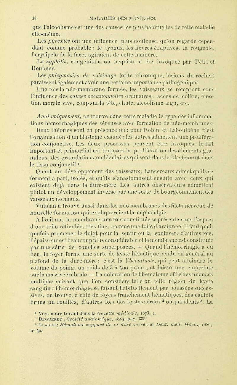 que l'alcoolisme est une des causes les plus habituelles de cette maladie elle-même. Les pyrexies ont une influence plus douteuse, qu'on regarde cepen- dant comme probable : le typhus, les fièvres éruptives, la rougeole, l'érysipèle de la face, agiraient de cette manière. La syphilis, congénitale ou acquise, a été invoquée par Pétri et Heubner. Les phlegmasies de voisinage (otite chronique, lésions du rocher) paraissent également avoir une certaine importance pathogénique. Une fois la néo-membrane formée, les vaisseaux se rompront sous l'influence des causes occasionnelles ordinaires : accès de colère, émo- tion morale vive, coup sur la tête, chute, alcoolisme aigu, etc. Analomiquement, on trouve dans cette maladie le type des inflamma- tions hémorrhagiques des séreuses avec formation de néo-membranes. Deux théories sont en présence ici : pour Robin et Laboulbène, c'est l'organisation d'un blastème exsudé ; les autres admettent une proliféra- tion conjonctive. Les deux processus peuvent être invoqués : le fait important et primordial est toujours la prolifération des éléments gra- nuleux, des granulations moléculaires qui sont dans le blastème et dans le tissu conjonctif *. Quant au développement des vaisseaux, Lancereaux admet qu'ils se forment à part, isolés, et qu'ils s'anastomosent ensuite avec ceux qui existent déjà dans la dure-mère. Les autres observateurs admettent plutôt un développement inverse par une sorte de bourgeonnement des vaisseaux normaux. Vulpian a trouvé aussi dans les néo-membranes des filets nerveux de nouvelle formation qui expliqueraient la céphalalgie. A l'œil nu, la membrane une fois constituée se présente sous l'aspect d'une toile réticulée, très fine, comme une toile d'araignée. Ilfautquel- quefois promener le doigt pour la sentir ou la soulever; d'autres fois, l'épaisseur est beaucoup plus considérable et la membrane est constituée par une série de couches superposées. — Quand l'hémorrhagie a eu lieu, le foyer forme une sorte de kyste hématique pendu en général au plafond de la dure-mère : c'est là Y hématome, qui peut atteindre le volume du poing, un poids de 3 à ^oo gram., et laisse une empreinte sur la masse cérébrale.— La coloration de l'hématome offre des nuances multiples suivant que l'on considère telle ou telle région du kyste sanguin : l'hémorrhagie se faisant habituellement par poussées succes- sives, on trouve, à côté de foyers franchement hématiques, des caillots bruns ou rouillés, d'autres fois des kystes séreux2 ou purulents 3. La 1 Voy. notre travail dans la Gazette médicale, 1873, 1. .2 Deguéeet , Société anatomique, 1889, pag. 335. 3 Glaser ; Hématome suppuré de la dure -mère ; in Deut. med. Woch., 1886, n° 46.