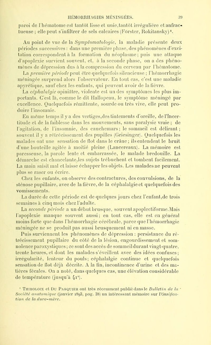 paroi de l'hématome est tantôt lisse et unie,tantôt irrégulière ctanfrac- tueuse ; elle peut s'infiltrer de sels calcaires (Fôrstcr, Rokitansky) '. Au point de vue de la Symptomatologie, la maladie présente deux périodes successives : dans une première phase, des phénomènes d'exci- tation correspondent à la formation du néoplasme ; puis une attaque d'apoplexie survient souvent, et, à la seconde phase, on a des phéno- mènes de dépression dus à la compression du cerveau par l'hématome. La première période peut êtré quelquefois silencieuse ; l'hémorrhagie méningée surprend alors l'observateur. En tout cas, c'est une maladie apyrétique, sauf chez les enfants, qui peuvent avoir de la fièvre. La céphalalgie opiniâtre, violente est un des symptômes les plus im- portants. C'est là, comme le dit Hallopeau, le symptôme méningé par excellence. Quelquefois rémittente, sourde ou très vive, elle peut pro- duire l'insomnie. En môme temps il y a des vertiges,des tintements d'oreille, de l'incer- titude et de la faiblesse dans les mouvements, sans paralysie vraie ; de l'agitation, de l'insomnie, des cauchemars ; le sommeil est délirant ; souvent il y a rétrécissement des pupilles (Griesingcij. Quelquefois les malades ont une sensation de flot dans le crâne; ils entendent le bruit d'une bouteille agitée à moitié pleine (Lancereaux). La mémoire est paresseuse, la parole lente et embarrassée, le malade bredouille. La démarche est chancelante,les sujets trébuchent et tombent facilement. La main saisit mal et laisse échapper les objets. Les malades ne peuvent plus se raser ou écrire. Chez les enfants, on observe des contractures, des convulsions, de la sténose pupillaire, avec de la fièvre, de la céphalalgie et quelquefois des vomissements. La durée de cette période est de quelques jours chez l'enfant,de trois semaines à cinq mois chez l'adulte. La seconde période a un début brusque, souventapoplectiforme.Mais l'apoplexie manque souvent aussi ; en tout cas, elle est en général moins forte que dans l'hémorrhagie cérébrale, parce que l'hémorrhagie méningée ne se produit pas aussi brusquement ni en masse. Puis surviennent les phénomènes de dépression : persistance du ré- trécissement pupillaire du côté de la lésion, engourdissement et som- nolence paroxystiques ; ce sont des accès de sommeil durant vingt-quatre, trente heures, et dont les malades s'éveillent avec des idées confuses ; irrégularité, lenteur du pouls; céphalalgie continue et quelquefois sensation de flot déjà décrite. A la fin, incontinence d'urine et des ma- tières fécales. On a noté, dans quelques cas, une élévation considérable de température (jusqu'à 4i0)- ' Thiroloix et Du Pasquier ont très récemment publié dans le Bulletin de la ■ Société anatomique (janvier 1893, pag. 38) un intéressant mémoire sur YOssiflca- tion de la dure-mère.