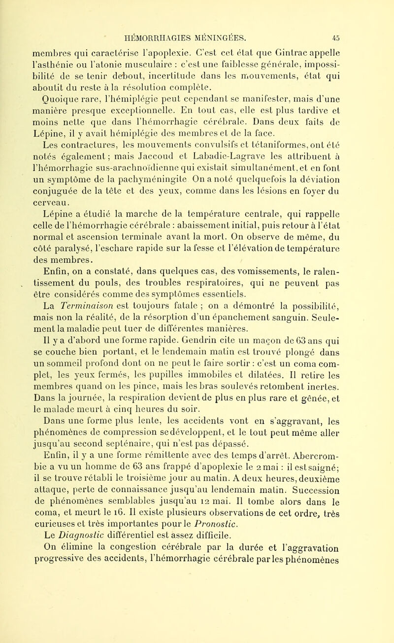 membres qui caractérise l'apoplexie. C'est cet état que Ginlrac appelle l'asthénie ou l'atonie musculaire : c'est une faiblesse générale, impossi- bilité de se tenir debout, incertitude dans les mouvements, état qui aboutit du reste à la résolution complète. Quoique rare, l'hémiplégie peut cependant se manifester, mais d'une manière presque exceptionnelle. En tout cas, elle est plus tardive et moins nette que dans l'hémorrhagie cérébrale. Dans deux faits de Lépine, il y avait hémiplégie des membres et de la face. Les contractures, les mouvements convulsifs et tétaniformes, ont été notés également ; mais Jaccoud et Labadie-Lagrave les attribuent à l'hémorrhagie sus-arachnoïdicnne qui existait simultanément, et en font un symptôme de la pachyméningite On a noté quelquefois la déviation conjuguée de la tète et des yeux, comme dans les lésions en foyer du cerveau. Lépine a étudié la marche de la température centrale, qui rappelle celle de l'hémorrhagie cérébrale : abaissement initial, puis retour à l'état normal et ascension terminale avant la mort. On observe de même, du côté paralysé, l'eschare rapide sur la fesse et l'élévation de température des membres. Enfin, on a constaté, dans quelques cas, des vomissements, le ralen- tissement du pouls, des troubles respiratoires, qui ne peuvent pas être considérés comme des symptômes essentiels. La Terminaison est toujours fatale ; on a démontré la possibilité, mais non la réalité, de la résorption d'un épanchement sanguin. Seule- ment la maladie peut tuer de différentes manières. Il y a d'abord une forme rapide. Gendrin cite un maçon de 63 ans qui se couche bien portant, et le lendemain matin est trouvé plongé dans un sommeil profond dont on ne peut le faire sortir : c'est un coma com- plet, les yeux fermés, les pupilles immobiles et dilatées. Il retire les membres quand on les pince, mais les bras soulevés retombent inertes. Dans la journée, la respiration devient de plus en plus rare et gênée, et le malade meurt à cinq heures du soir. Dans une forme plus lente, les accidents vont en s'aggravant, les phénomènes de compression se développent, et le tout peut même aller jusqu'au second septénaire, qui n'est pas dépassé. Enfin, il y a une forme rémittente avec des temps d'arrêt. Abercrom- bie a vu un homme de 63 ans frappé d'apoplexie le 2 mai : il est saigné; il se trouve rétabli le troisième jour au matin. A deux heures, deuxième attaque, perte de connaissance jusqu'au lendemain malin. Succession de phénomènes semblables jusqu'au 12 mai. Il tombe alors dans le coma, et meurt le 16. Il existe plusieurs observations de cet ordre, très curieuses et très importantes pour le Pronostic. Le Diagnostic différentiel est assez difficile. On élimine la congestion cérébrale par la durée et l'aggravation progressive des accidents, l'hémorrhagie cérébrale par les phénomènes