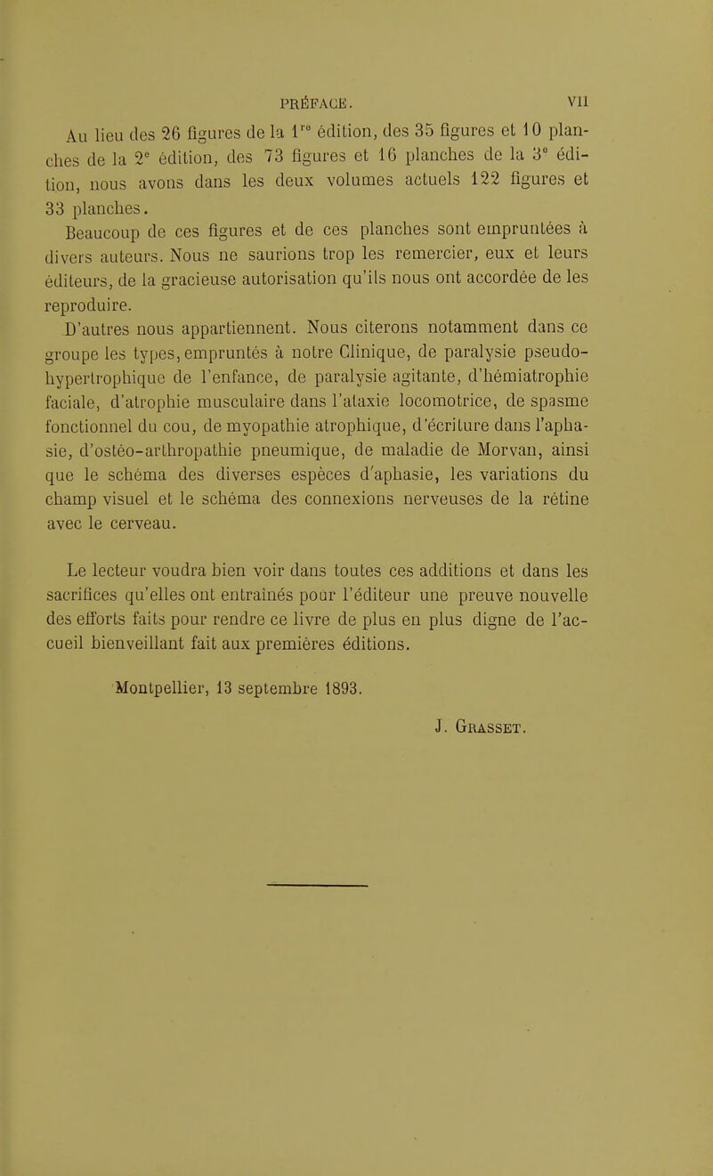 Au lieu des 26 figures de la lrü édition, des 35 figures et 10 plan- ches de la 2e édition, des 73 figures et 16 planches de la 3° édi- tion, nous avons dans les deux volumes actuels 122 figures et 33 planches. Beaucoup de ces figures et de ces planches sont empruntées à divers auteurs. Nous ne saurions trop les remercier, eux et leurs éditeurs, de la gracieuse autorisation qu’ils nous ont accordée de les reproduire. D’autres nous appartiennent. Nous citerons notamment dans ce groupe les types, empruntés à notre Clinique, de paralysie pseudo- hypertrophique de l’enfance, de paralysie agitante, d’hémiatrophie faciale, d'atrophie musculaire dans l’ataxie locomotrice, de spasme fonctionnel du cou, de myopathie atrophique, d'écriture dans l’apha- sie, d’ostéo-arlhropathie pneumique, de maladie de Morvan, ainsi que le schéma des diverses espèces d'aphasie, les variations du champ visuel et le schéma des connexions nerveuses de la rétine avec le cerveau. Le lecteur voudra bien voir dans toutes ces additions et dans les sacrifices qu’elles ont entraînés pour l’éditeur une preuve nouvelle des efforts faits pour rendre ce livre de plus en plus digne de l’ac- cueil bienveillant fait aux premières éditions. Montpellier, 13 septembre 1893. J. Grasset.