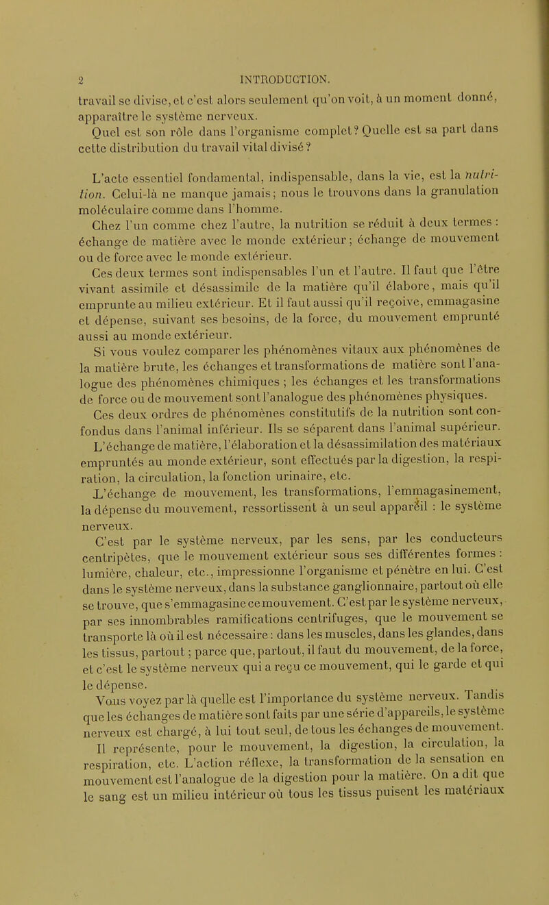 travail sc divise, cl c’est alors seulement qu’on voit, à un moment donné, apparaître le système nerveux. Quel est son rôle dans l’organisme complet? Quelle est sa part dans cette distribution du travail vital divisé? L’acte essentiel fondamental, indispensable, dans la vie, est la nutri- tion. Celui-là ne manque jamais; nous le trouvons dans la granulation moléculaire comme dans l’bomme. Chez l’un comme chez l’autre, la nutrition se réduit à deux termes : échange de matière avec le monde extérieur ; échange de mouvement ou de force avec le monde extérieur. Ces deux termes sont indispensables l’un et l’autre. Il faut que l’être vivant assimile et désassimile de la matière qu’il élabore, mais qu il emprunte au milieu extérieur. Et il faut aussi qu’il reçoive, emmagasine et dépense, suivant ses besoins, de la force, du mouvement emprunté aussi au monde extérieur. Si vous voulez comparer les phénomènes vitaux aux phénomènes de la matière brute, les échanges et transformations de matière sont l’ana- logue des phénomènes chimiques ; les échanges et les transformations de force ou de mouvement sont l’analogue des phénomènes physiques. Ces deux ordres de phénomènes constitutifs de la nutrition sont con- fondus dans l’animal inférieur. Ils se séparent dans l’animal supérieur. L’échange de matière, l’élaboration et la désassimilation des matériaux empruntés au monde extérieur, sont effectués par la digestion, la respi- ration, la circulation, la fonction urinaire, etc. .L’échange de mouvement, les transformations, l’emmagasinement, la dépense du mouvement, ressortissent à un seul appareil : le système nerveux. C’est par le système nerveux, par les sens, par les conducteurs centripètes, que le mouvement extérieur sous ses différentes formes : lumière, chaleur, etc., impressionne l’organisme et pénètre en lui. C’est dans le système nerveux, dans la substance ganglionnaire, partout où elle se trouve, que s’emmagasinecemouvement. C’estpar le système nerveux, par ses innombrables ramifications centrifuges, que le mouvement se transporte là où il est nécessaire : dans les muscles, dans les glandes, dans les tissus, partout ; parce que, partout, il faut du mouvement, de la force, et c’est le système nerveux qui a reçu ce mouvement, qui le garde et qui le dépense. Vous voyez par là quelle est l’importance du système nerveux. Tandis que les échanges de matière sonl faits par une série d appareils, le sy slème nerveux est chargé, à lui tout seul, de tous les échanges de inouï ement. Il représente, pour le mouvement, la digestion, la circulation, la respiration, etc. L’action réllcxe, la transformation de la sensation en mouvement est l’analogue de la digestion pour la matière. On a dit que le sang est un milieu intérieur où tous les tissus puisent les matéiiaux