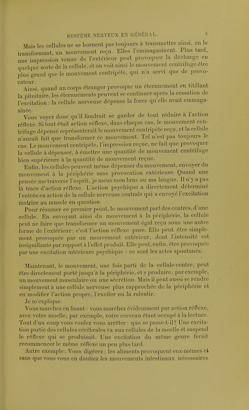 Mais les cellules ne se bornent pas toujours à transmettre ainsi, en le transformant, un mouvement reçu. Elles l’emmagasinent. Elus tard, une impression venue de l’extérieur peut provoquer la décharge en quelque sorte de la cellule, et on voit ainsi le mouvement centrifuge être plus grand que le mouvement centripète, qui n’a servi que de provo- Ccilcur. Ainsi, quand un corps étranger provoque un éternuement en titillant la pituitaire, les éternuements peuvent se continuer après la cessation de l’excitation : la cellule nerveuse dépense la force qu elle avait emmaga- smee. Vous voyez donc qu’il faudrait se garder de tout réduire à l’action réflexe. Si tout était action réflexe, dans chaque cas, le mouvement cen- trifuge dépensé représenterait le mouvement centripète reçu, et la cellule n’aurait fait que transformer ce mouvement. Tel n’est pas toujours le cas. Le mouvement centripète, l’impression reçue, ne tait que pi oa oquci la cellule à dépenser, à émettre une quantité de mouvement centrifuge bien supérieure à la quantité de mouvement reçue. Enfin, les cellules peuvent môme dépenser du mouvement, envoyer du mouvement à la périphérie sans provocation extérieure. Quand une pensée me traverse l’esprit, je meus mon bras ou ma langue. Il n’y a pas là trace d’action réflexe. L’action psychique a directement déterminé l’entrée en action de la cellule nerveuse centrale qui a envoyé 1 excitation motrice au muscle en question. Pour résumer ce premier point, le mouvement part des centres, d’une cellule. En envoyant ainsi du mouvement à la périphérie, la cellule peut ne faire que transformer un mouvement égal reçu sous une autre forme de l’extérieur: c’est l’action réflexe pure. Elle peut être simple- ment provoquée par un mouvement extérieur, dont l’intensité est insignifiante par rapport à l’effet produit. Elle peut, enfin, être provoquée par une excitation intérieure psychique : ce sont les actes spontanés. Maintenant, le mouvement, une fois parti de la cellule-centre, peut être directement porté jusqu’à la périphérie, et y produire, par exemple, un mouvement musculaire ou une sécrétion. Mais il peut aussi se rendre simplement à une cellule nerveuse plus rapprochée de la périphérie et en modifier l’action propre, l’exciter ou la ralentir. Je m’explique. Vous marchez en lisant : vous marchez évidemment par action réflexe, avec votre moelle, par exemple, votre cerveau étant occupé à la lecture. Tout d’un coup vous voulez vous arrêter: que se passe-t-il? Une excita- tion partie des cellules cérébrales va aux cellules de la moelle et suspend le réllexe qui se produisait. Une excitation du même genre ferait recommencer le meme réflexe un peu plus tard. Autre exemple: Vous digérez; les aliments provoquent eux-mêmes et sans que vous vous en doutiez les mouvements intestinaux nécessaires