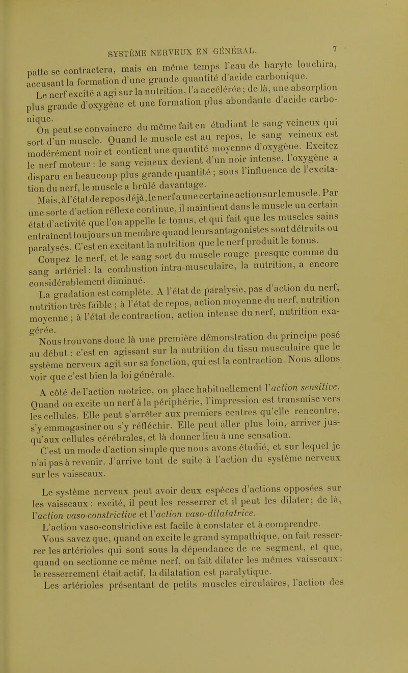 natte se contractera, mais en même temps l'eau de baryte louchira, accusant la formation d’une grande quantité d acide caibomque. Le nerf excité a agi sur la nutrition, l'a accélérée ; de la, une absorption plus grande d’oxygène el une formation plus abondante d acide caibo- 1111On peut se convaincre du môme fait en étudiant le sang veineux qui sort d’un muscle. Quand le muscle est au repos, le sang veineux est modérément noir et contient une quantité moyenne d oxygène. Lxcitez le nerf moteur : le sang veineux devient d un noir intense, 1 ^ygène disparu en beaucoup plus grande quantité ; sous 1 influence de excita lion du nerf, le muscle a brûlé davantage. Mais, à l’état de repos déjà, le nerf a une certaine action sur le muscle. Pai une sorte d’action réflexe continue, il maintient dans le muscle un cei tain état d’activité que l’on appelle le tonus, et qui fait que les muscles sains entraînent toujours un membre quand leurs antagonistes sont détruits ou paralysés. C’est en excitant la nutrition que le nerf produit le tonus. Coupez le nerf, et le sang sort du muscle rouge presque comme du sang artériel: la combustion intra-musculaire, la nutrition, a encoie considérablement diminué. La gradation est complète. A l’état de paralysie, pas d action du nei f, nutrition très faible ; à l’état de repos, action moyenne du nerf, nutrition moyenne ; à l’état de contraction, action intense du nerf, nutrition exa- g6Nous trouvons donc Là une première démonstration du principe pose au début : c’est en agissant sur la nutrition du tissu musculaire que le système nerveux agit sur sa fonction, qui est la contraction. Nous allons voir que c’est bien la loi générale. A côté de l’action motrice, on place habituellement l'action sensitive. Quand on excite un nerf à la périphérie, l’impression est transmise vers les cellules. Elle peut s’arrêter aux premiers centres quelle rencontre, s’y emmagasiner ou s’y réfléchir. Elle peut aller plus loin, arriver jus- qu’aux cellules cérébrales, et là donner lieu à une sensation. C’est un mode d’action simple que nous avons étudié, et sur lequel je n’ai pas à revenir. J’arrive tout de suite à l’action du système nerveux sur les vaisseaux. Le système nerveux peut avoir deux espèces d actions opposées sui les vaisseaux : excité, il peut les resserrer et il peut les dilater: de là, l'action vaso-constrictive et Yaction vaso-dilatatrice. L’action vaso-constrictive est facile à constater et à comprendre. Vous savez que, quand on excite le grand sympathique, on fait resser- rer les artérioles qui sont sous la dépendance de ce segment, et que, quand on sectionne ce môme nerf, on fait dilater les mômes vaisseaux : le resserrement était actif, la dilatation est paralytique. Les artérioles présentant de petits muscles circulaires, 1 action des