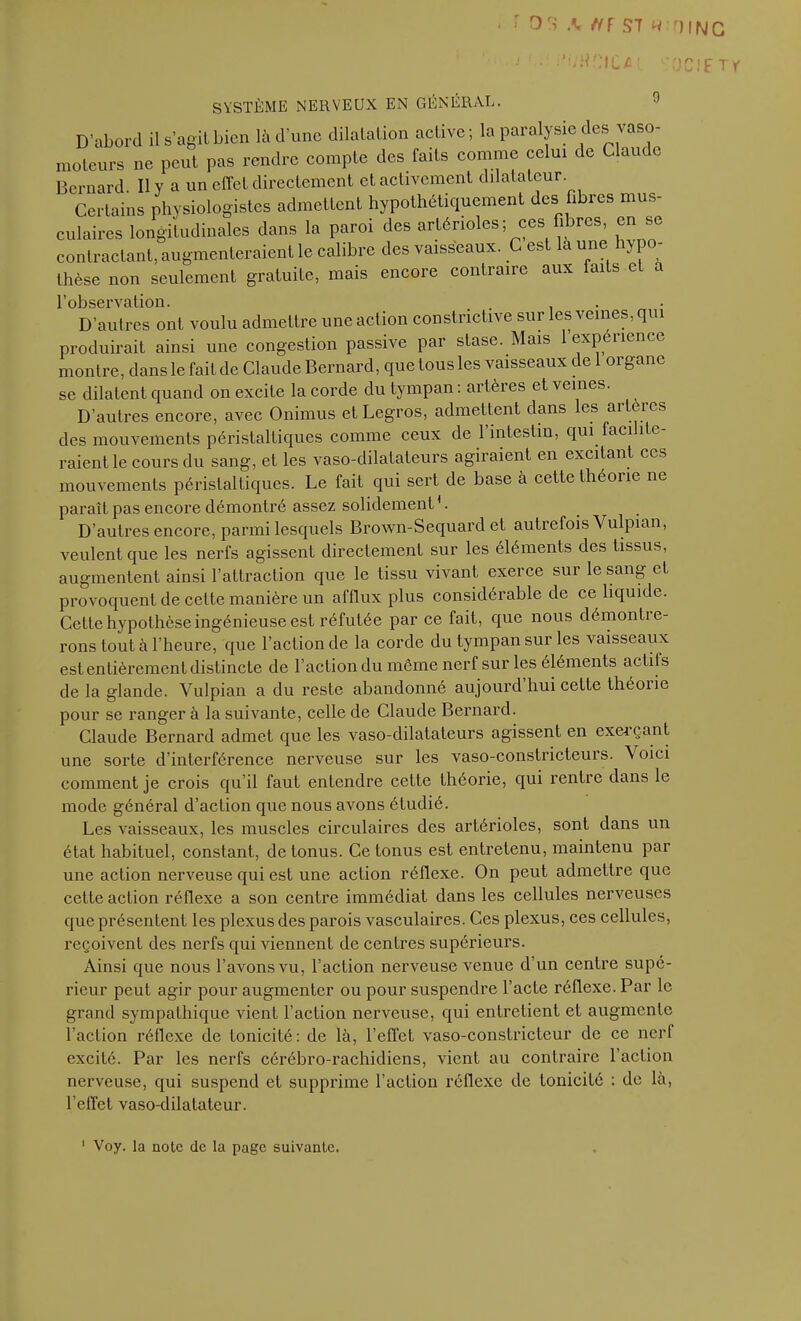 ■ • 03 .V tfF ST * OING ! • -’i;H.r;iCi»1 -OC!F T y SYSTÈME NERVEUX EN GÉNÉRAL. 9 D’abord ils’agitbien là d’une dilalaüon active; la paralysie des vaso- moteurs ne peut pas rendre compte des faits comme celui de Claude Bernard II Y a un effet directement et activement dilatateur. Certains physiologistes admettent hypothétiquement des fibres mus- culaires longitudinales dans la paroi des artérioles; ces fibres, en se contractant, augmenteraient le calibre des vaisseaux. C est la une hypo- thèse non seulement gratuite, mais encore contraire aux faits c a l’observation. . D’autres ont voulu admettre une action constrictive sur les veines, qui produirait ainsi une congestion passive par stase. Mais 1 expérience montre, dans le fait de Claude Bernard, que tous les vaisseaux de 1 organe se dilatent quand on excite la corde du tympan : artères et veines. D’autres encore, avec Onimus et Legros, admettent dans les artères des mouvements péristaltiques comme ceux de l’intestin, qui facilite- raient le cours du sang, et les vaso-dilatateurs agiraient en excitant ces mouvements péristaltiques. Le fait qui sert de base à cette théorie ne paraît pas encore démontré assez solidement L D’autres encore, parmi lesquels Brown-Sequard et autrefois Vulpian, veulent que les nerfs agissent directement sur les éléments des tissus, augmentent ainsi l’attraction que le tissu vivant exerce sur le sang et provoquent de cette manière un afflux plus considérable de ce liquide. Cette hypothèse ingénieuse est réfutée par ce fait, que nous démonlie- rons tout à l’heure, que l’action de la corde du tympan sur les vaisseaux est entièrement distincte de l’action du même nerf sur les éléments actils de la glande. Vulpian a du reste abandonné aujourd’hui cette théorie pour se ranger à la suivante, celle de Claude Bernard. Claude Bernard admet que les vaso-dilatateurs agissent en exerçant une sorte d’interférence nerveuse sur les vaso-constricteurs. \ oici comment je crois qu’il faut entendre cette théorie, qui rentre dans le mode général d’action que nous avons étudié. Les vaisseaux, les muscles circulaires des artérioles, sont dans un état habituel, constant, de tonus. Ce tonus est entretenu, maintenu par une action nerveuse qui est une action réflexe. On peut admettre que cette action réflexe a son centre immédiat dans les cellules nerveuses que présentent les plexus des parois vasculaires. Ces plexus, ces cellules, reçoivent des nerfs qui viennent de centres supérieurs. Ainsi que nous l’avons vu, l’action nerveuse venue d’un centre supé- rieur peut agir pour augmenter ou pour suspendre l’acte réflexe. Par le grand sympathique vient l’action nerveuse, qui entretient et augmente faction réflexe de tonicité: de là, l’effet vaso-constricteur de ce nerf excité. Par les nerfs cérébro-rachidiens, vient au contraire l’action nerveuse, qui suspend et supprime l’action réflexe de tonicité : de la, l’effet vaso-dilatateur. 1 Voy. la note de la page suivante.