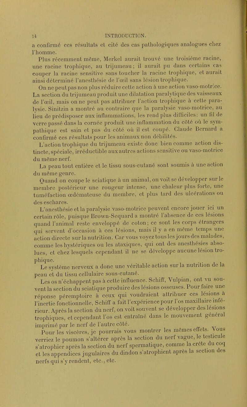 a confirmé ccs résultats et cité des cas pathologiques analogues chez l’homme. Plus récemment meme, Merlcel aurait trouvé une troisième racine, une racine trophique, au trijumeau; il aurait pu dans certains cas couper la racine sensitive sans toucher la racine trophique, et aurait ainsi déterminé l’anesthésie de l’œil sans lésion trophique. On ne peut pas non plus réduire cette action h une action vaso-motrice. La section du trijumeau produit une dilatation paralytique des vaisseaux de l’œil, mais on ne peut pas attribuer l’action trophique à cette para- lysie. Sinitzin a montré au contraire que la paralysie vaso-motrice, au lieu de prédisposer aux inflammations, les rend plus difficiles: un fil de verre passé dans la cornée produit une inflammation du côté où le sym- pathique est sain et pas du côté où il est coupé. Claude Bernard a confirmé ces résultats pour les animaux non débilités. L’action trophique du trijumeau existe donc bien comme action dis- tincte, spéciale, irréductible aux autres actions sensitive ou vaso-motrice du môme nerf. La peau tout entière et le tissu sous-cutané sont soumis à une action du môme genre. Quand on coupe le sciatique à un animal, on voit se développer sur le membre postérieur une rougeur intense, une chaleur plus lorte, une tuméfaction œdémateuse du membre, et plus tard des ulcérations ou des eschares. L’anesthésie et la paralysie vaso-motrice peuvent encore jouer ici un certain rôle, puisque Brown-Sequard a montré l’absence de ces lésions quand l’animal reste enveloppé de colon; ce sont les corps étrangers qui servent d’occasion à ces lésions, mais il y a en môme temps une action directe sur la nutrition. Car vous voyez tous les jours des malades, comme les hystériques ou les ataxiques, qui ont des anesthésies abso- lues, et chez lesquels cependant il ne se développe aucune lésion tro- phique. Le système nerveux a donc une véritable action sur la nutiition de la peau et du tissu cellulaire sous-cutané. Les os n’échappent pas à cette influence. Schiff, Vulpian, ont vu sou- vent la section du sciatique produire des lésions osseuses. Pour faire une réponse péremptoire à ceux qui voudraient attribuer ces lésions à l’inertie fonctionnelle, Schiff a fait l’expérience pour l’os maxillaire infé- rieur. Après la section du nerf, on voit souvent se développer des lésions trophiques, et cependant l’os est entraîné dans le mouvement général imprimé par le nerf de l’autre côté. Pour les viscères, je pourrais vous montrer les mêmes effets. Vous verriez le poumon s’altérer après la section du nerf vague, le teslicu e s’atrophier après la section du nerf spermatique, comme la ci ôte i u coq et les appendices jugulaires du dindon s’atrophient après la section des nerfs qui s’y rendent, etc., etc.