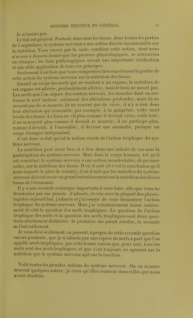 Je n’insiste pas. Le fait est général. Partout, dans tous les tissus, dans toutes les parties de l’organisme, le système nerveux a une action directe incontestable sur la nutrition. Vous verrez par la suite combien celte action, dont nous n’avons à dessein donné que les preuves physiologiques, se retrouvera en clinique; les faits pathologiques seront une importante vérification et une utile application de Lous ces principes. Seulement il est bon que vous compreniez très exactement la portée de cette action du système nerveux sur la nutrition des tissus. Quand on coupe les nerfs qui se rendent à un organe, la nutrition de cet organe est altérée, profondément altérée, mais le tissu ne meurt pas. Les nerfs que l’on sépare des centres nerveux, les muscles dont on sec- tionne le nerf moteur, subissent des altérations profondes ; mais ils ne cessent pas de se nourrir, ils ne cessent pas de vivre, il n’y a rien dans leur altération qui ressemble, par exemple, à la gangrène, cette mort locale des tissus. Le tissu ne vit plus comme il devrait vivre, voilà tout ; il ne se nourrit plus comme il devrait se nourrir; il ne participe plus, comme il devrait, à l’ensemble; il devient une anomalie, presque un corps étranger indépendant. C’est dans ce fait qu’est la notion exacte de l’action trophique du sys- tème nerveux. La nutrition peut avoir lieu et a lieu dans une infinité de cas sans la participation du système nerveux. Mais dans le corps humain, tel qu’il est constitué, le système nerveux a une action incontestable, de premier ordre, sur la nutrition des tissus. D’où il suit (et c’est la conclusion qu’il nous importe le plus de retenir), d’où il suit que les maladies du système nerveux doivent avoir un grand retentissement sur la nutrition des divers tissus de l’économie. Il y a une seconde remarque importante à vous faire, afin que vous ne dénaturiez pas ma pensée. J’admets, et cela avec la plupart des physio- logistes aujourd'hui, j’admets et j’ai essayé de vous démontrer l’action trophique du système nerveux. Mais j’ai volontairement laissé entière- ment de côté la question des nerfs trophiques. La question de l’action trophique des nerfs et la question des nerfs trophiques sont deux ques- tions absolument distinctes : la première me paraît résolue, la seconde ne l’est nullement. Je vous dirai seulement, en passant, à propos de cette seconde question encore pendante, que je n’admets pas une espèce de nerfs a part que l’on appelle nerfs trophiques, par cette bonne raison que, pour moi, tous les nerfs sont des nerls trophiques, et que c’est toujours en agissant sur la nutrition que le système nerveux agit sur la fonction. Voilà toutes les grandes actions du système nerveux. On en nomme souvent quelques autres ; je crois qu clics rentrent dans celles que nous avons étudiées.