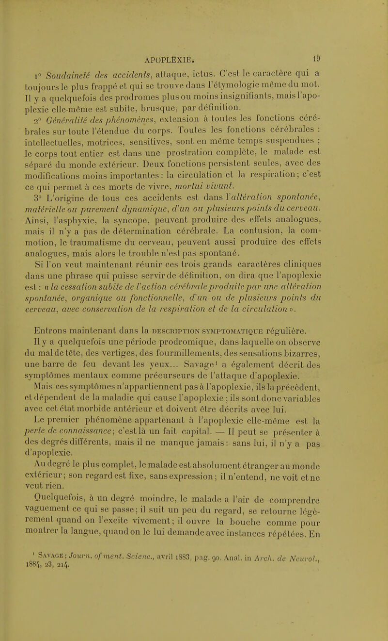 i° Soudaineté des accidents, attaque, ictus. C est le caractère qui a toujours le plus frappé et qui se trouve dans l’étymologie môme du mol. Il y a quelquefois des prodromes plus ou moins insignifiants, mais l’apo- plexie elle-même est subite, brusque, par définition. 2° Généralité des phénomènes, extension a toutes les fonctions ceie- braies sur toute l’étendue du corps. TouLes les fonctions cérébrales : intellectuelles, motrices, sensitives, sont en même temps suspendues ; le corps tout entier est dans une prostration complète, le malade est séparé du monde extérieur. Deux fonctions persistent seules, avec des modifications moins importantes: la circulation et la respiration; c est ce qui permet à ces morts de vivre, mortui vivunt. 3° L’origine de tous ces accidents est dans Y altération spontanée, matérielle ou purement dynamique, d’un ou plusieurs points du cerveau. Ainsi, l’asphyxie, la syncope, peuvent produire des effets analogues, mais il n’y a pas de détermination cérébrale. La contusion, la com- motion, le traumatisme du cerveau, peuvent aussi produire des effets analogues, mais alors le trouble n’est pas spontané. Si l’on veut maintenant réunir ces trois grands caractères cliniques dans une phrase qui puisse servir de définition, on dira que l’apoplexie est : « la cessation subite de /’ action cérébrale produite par une altération spontanée, organique ou fonctionnelle, d’un ou de plusieurs points du cerveau, avec conservation de la respiration et de la circulation ». Entrons maintenant dans la description symptomatique régulière. Il y a quelquefois une période prodromique, dans laquelle on observe du mal de tête, des vertiges, des fourmillements, des sensations bizarres, une barre de feu devant les yeux... Savage1 a également décrit des symptômes mentaux comme précurseurs de l’attaque d’apoplexie. Mais ces symptômes n’appartiennent pas à l’apoplexie, ils la précèdent, et dépendent de la maladie qui cause l’apoplexie ; ils sont donc variables avec cet état morbide antérieur et doivent être décrits avec lui. Le premier phénomène appartenant à l’apoplexie elle-même est la perle de connaissance-, c’est là un fait capital. — Il peut se présenter à des degrés différents, mais il ne manque jamais: sans lui, il n’y a pas d’apoplexie. Au degré le plus complet, le malade est absolument étranger au monde extérieur; son regard est fixe, sans expression ; il n’entend, ne voit et ne veut rien. Quelquefois, à un degré moindre, le malade a l’air de comprendre vaguement ce qui se passe; il suit un peu du regard, se retourne légè- rement quand on l’excite vivement; il ouvre la bouche comme pour montrer la langue, quand on le lui demande avec instances répétées. En 1 Savage ; Journ. ofment. Scienc., avril i883, pag. 90. Anal, in Arch. de Neurol 1884, 23, 214.