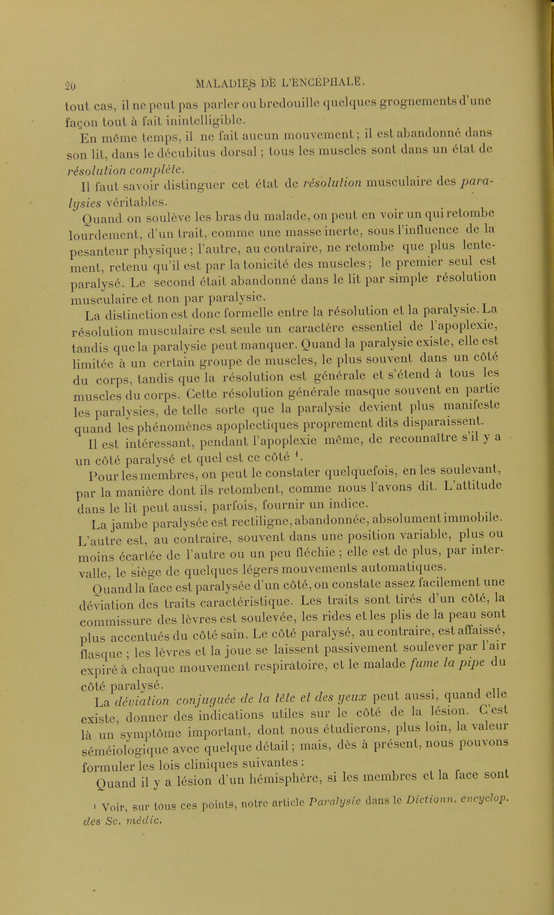 tout cas, il ne peut pas parler ou bredouille quelques grognements d une façon tout à l'ail inintelligible. En môme temps, il ne fait aucun mouvement ; il est abandonné dans son lit, dans le décubilus dorsal ; tous les muscles sont dans un état de résolu lion complète. Il faut savoir distinguer cet état de résolution musculaire des para- lysies véritables. Quand on soulève les bras du malade, on peut en voir un qui retombe lourdement, d’un trait, comme une masse inerte, sous l'influence de la pesanteur physique; l’autre, au contraire, ne retombe que plus lente- ment, retenu qu’il est par la tonicité des muscles ; le premier seul est paralysé. Le second était abandonné dans le lit par simple résolution musculaire et non par paralysie. La distinction est donc formelle entre la résolution et la paralysie. La résolution musculaire est seule un caractère essentiel de l’apoplexie, tandis que la paralysie peut manquer. Quand la paralysie existe, elle est limitée à un certain groupe de muscles, le plus souvent dans un cote du corps, tandis que la résolulion est générale et s’étend à tous les muscles du corps. Celte résolution générale masque souvent en partie les paralysies, de telle sorte que la paralysie devient plus manifeste quand les phénomènes apoplectiques proprement dits disparaissent. Il est intéressant, pendant l’apoplexie môme, de reconnaître s il ) a un côté paralysé et quel est ce côté b Pour les membres, on peut le constater quelquefois, en les soulevant, par la manière dont ils retombent, comme nous l’avons dit. L’attitude dans le lit peut aussi, parfois, fournir un indice. La jambe paralysée est rectiligne, abandonnée, absolument immobile. L’autre est, au contraire, souvent dans une position variable, plus ou moins écartée de l’autre ou un peu fléchie ; elle est de plus, par inter- valle, le siège de quelques légers mouvements automatiques. Ouand la face est paralysée d’un côté, on constate assez facilement une déviation des traits caractéristique. Les traits sont tirés d un côté, la commissure des lèvres est soulevée, les rides et les plis de la peau sont plus accentués du côté sain. Le côté paralysé, au contraire, est affaissé, flasque ; les lèvres et la joue se laissent passivement soulever par 1 air expiré à chaque mouvement respiratoire, et le malade fume la pipe du côté paralysé. . La déviation conjuguée de la tête el des yeux peut aussi, quand elle existe, donner des indications utiles sur le côté de la lésion. G est là un symptôme important, dont nous étudierons, plus loin, la valeur séméiologique avec quelque détail ; mais, dès à présent, nous pouvons formuler les lois cliniques suivantes : Quand il y a lésion d’un hémisphère, si les membres et la face sont ' Voir, sur tous ccs points, noire article Paralysie clés Sc. médic. dans le Dictionn. eneyclop.