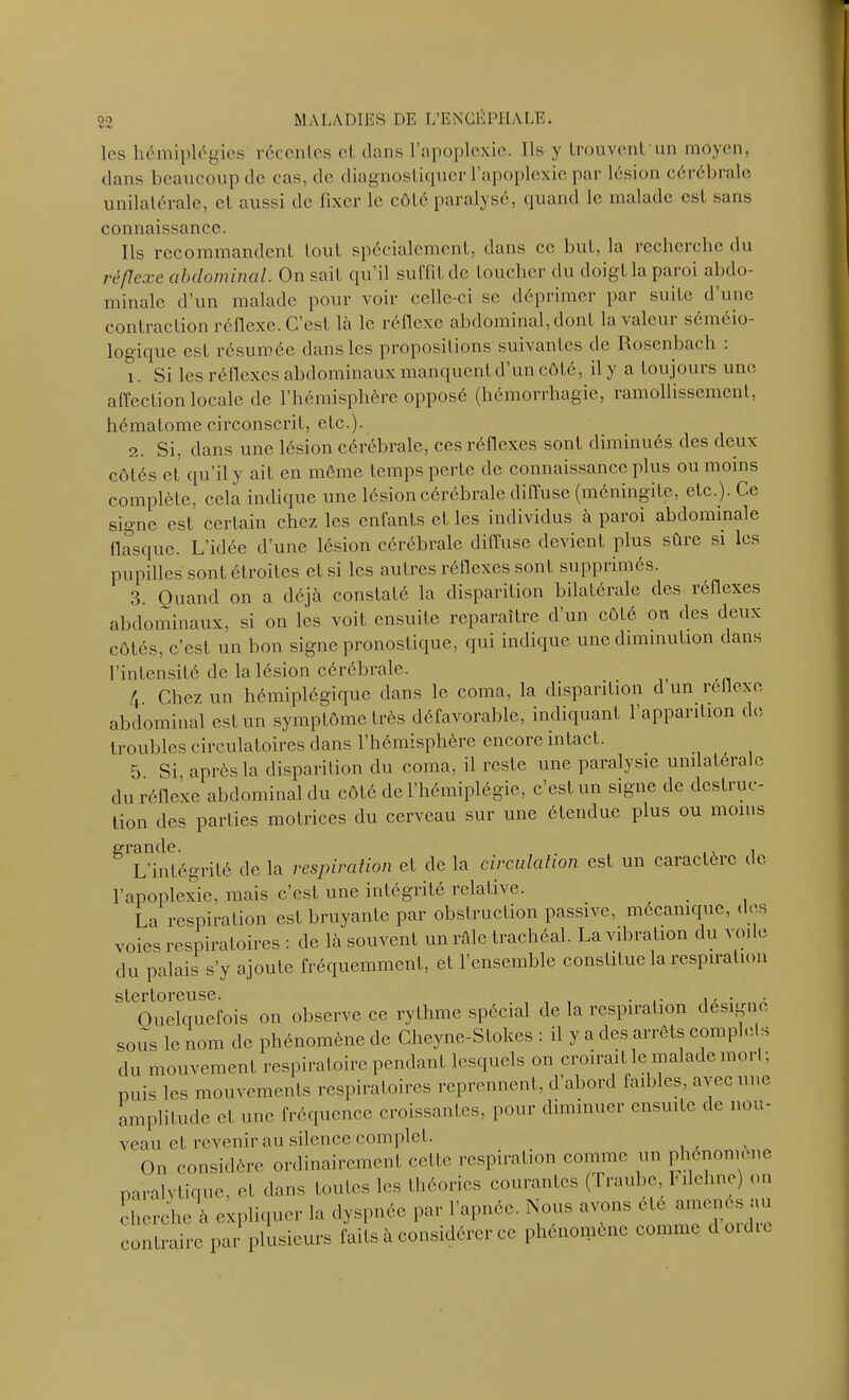 les hémiplégies récentes cl. clans l’apoplexie. Ils y trouvent un moyen, dans beaucoup de cas, de diagnostiquer 1 apoplexie par lésion cérébrale unilatérale, et aussi de fixer le côté paralysé, quand le malade est sans connaissance. Ils recommandent tout spécialement, dans ce but, la recherche du réflexe abdominal. On sait qu’il suffit de toucher du doigt la paroi abdo- minale d’un malade pour voir celle-ci se déprimer par suite d’une contraction réflexe. C’est là le réflexe abdominal, dont la valeur séméio- logique est résumée dans les propositions suivantes de Rosenbach . i. Si les réflexes abdominaux manquent d’un côté, il y a toujours une affection locale de l’hémisphère opposé (hémorrhagie, ramollissement, hématome circonscrit, etc.). 2. Si, dans une lésion cérébrale, ces réflexes sont diminués des deux côtés et qu’il y ait en môme temps perte de connaissance plus ou moins complète, cela indique une lésion cérébrale diffuse (méningite, etc.). Ce signe est certain chez les enfants et les individus à paroi abdominale flasque. L’idée d’une lésion cérébrale diffuse devient plus sûre si les pupilles sont étroites et si les autres réflexes sont suppiimcs. 3. Quand on a déjà constaté la disparition bilatérale des réflexes abdominaux, si on les voit ensuite reparaître d’un côté ou des deux côtés, c’est un bon signe pronostique, qui indique une diminution dans l’intensité de la lésion cérébrale. 4 Chez un hémiplégique dans le coma, la disparition d un reticxe abdominal est un symptôme très défavorable, indiquant l’apparition de troubles circulatoires dans l’hémisphère encore intact. 5. Si, après la disparition du coma, il reste une paralysie unilatérale du réflexe abdominal du côté de l’hémiplégie, c’est un signe de destruc- tion des parties motrices du cerveau sur une étendue plus ou moins gl L’intégrité de la respiration et de la circulation est un caractère de l’apoplexie, mais c’est une intégrité relative. La respiration est bruyante par obstruction passive, mécanique, des voies respiratoires : de là souvent un râle trachéal. La vibration du voile du palais s'y ajoute fréquemment, et l'ensemble constitue la respiration stertoreuse. . , Quelquefois on observe ce rythme spécial de la respiration désigné sous le nom de phénomène de Cheyne-SLolces : il y a des arrêts complets du mouvement respiratoire pendant lesquels on croirait le malade moi I, puis les mouvements respiratoires reprennent, d’abord faibles, avec une amplitude et une fréquence croissantes, pour diminuer ensuite de nou- veau et revenir au silence complet. On considère ordinairement celte respiration comme un phénomène paralytique, et dans toutes les théories courantes ( I raube, \ilchne) on cherche à expliquer lu dyspnée par l’apnée. Nous avons été amènes au contraire par plusieurs faits à considérer ce phénomène comme douhe