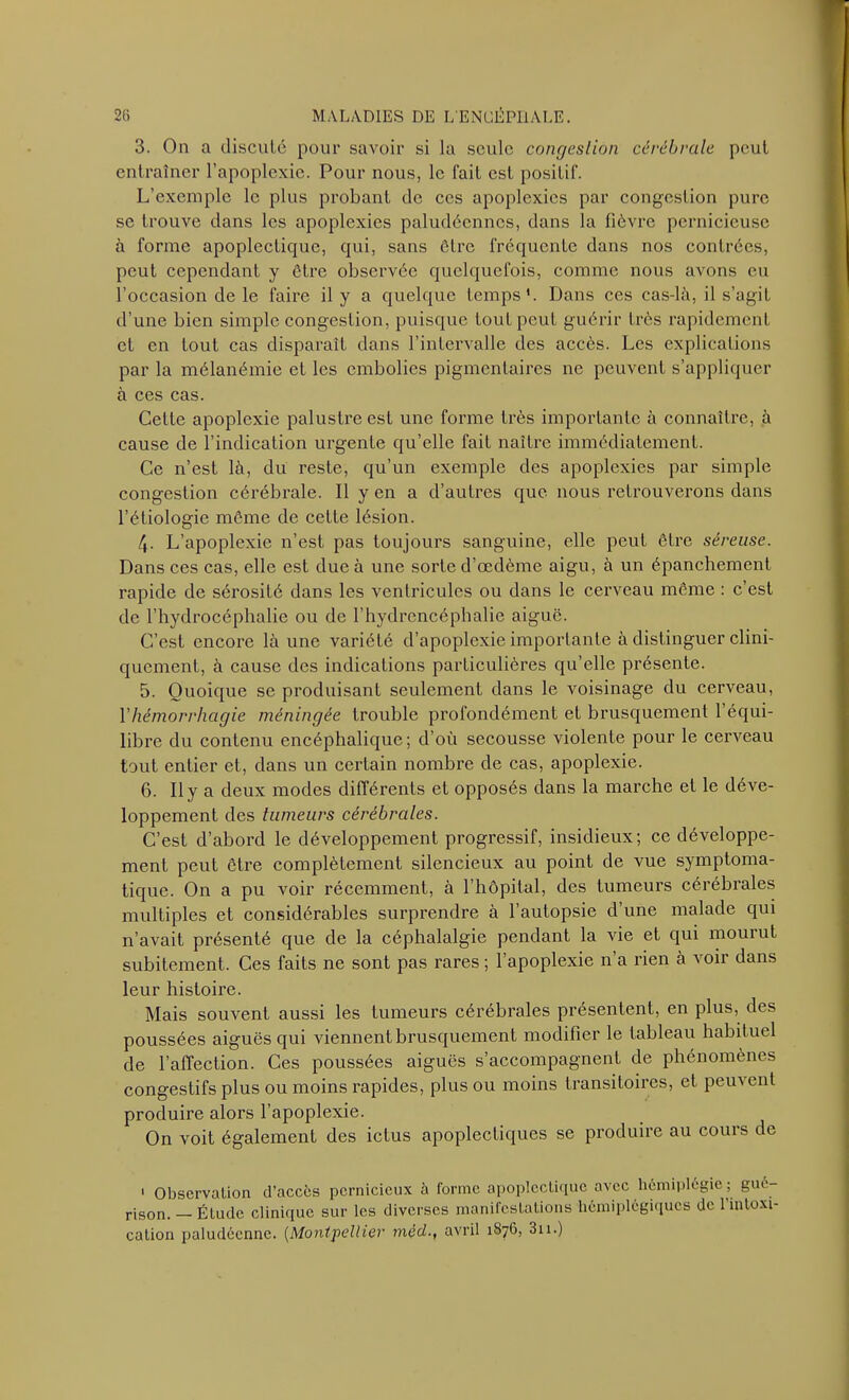 3. On a discuté pour savoir si la seule congestion cérébrale peut entraîner l’apoplexie. Pour nous, le fait est positif. L’exemple le plus probant de ces apoplexies par congestion pure se trouve dans les apoplexies paludéennes, dans la fièvre pernicieuse à forme apoplectique, qui, sans être fréquente dans nos contrées, peut cependant y être observée quelquefois, comme nous avons eu l’occasion de le faire il y a quelque temps*. Dans ces cas-là, il s’agit d’une bien simple congestion, puisque tout peut guérir très rapidement et en tout cas disparaît dans l’intervalle des accès. Les explications par la mélanémie et les embolies pigmentaires ne peuvent s’appliquer à ces cas. Cette apoplexie palustre est une forme très importante à connaître, à cause de l’indication urgente qu’elle fait naître immédiatement. Ce n’est là, du reste, qu’un exemple des apoplexies par simple congestion cérébrale. 11 yen a d’autres que nous retrouverons dans l’étiologie même de cette lésion. 4. L’apoplexie n’est pas toujours sanguine, elle peut être séreuse. Dans ces cas, elle est due à une sorte d’œdème aigu, à un épanchement rapide de sérosité dans les ventricules ou dans le cerveau même : c’est de l’hydrocéphalie ou de l’hydrcncéphalie aiguë. C’est encore là une variété d’apoplexie importante à distinguer clini- quement, à cause des indications particulières qu’elle présente. 5. Quoique se produisant seulement dans le voisinage du cerveau, Yhémorrhagie méningée trouble profondément et brusquement 1 équi- libre du contenu encéphalique; d’où secousse violente pour le cerveau tout entier et, dans un certain nombre de cas, apoplexie. 6. Il y a deux modes différents et opposés dans la marche et le déve- loppement des tumeurs cérébrales. C’est d’abord le développement progressif, insidieux; ce développe- ment peut être complètement silencieux au point de vue symptoma- tique. On a pu voir récemment, à l’hôpital, des tumeurs cérébrales multiples et considérables surprendre à l’autopsie d’une malade qui n’avait présenté que de la céphalalgie pendant la vie et qui mourut subitement. Ces faits ne sont pas rares ; l’apoplexie n’a rien à voir dans leur histoire. Mais souvent aussi les tumeurs cérébrales présentent, en plus, des poussées aiguës qui viennent brusquement modifier le tableau habituel de l’affection. Ces poussées aiguës s’accompagnent de phénomènes congestifs plus ou moins rapides, plus ou moins transitoires, et pem ent produire alors l’apoplexie. On voit également des ictus apoplectiques se produire au cours de 1 Observation d’accès pernicieux à forme apoplectique avec hémiplégie ; gué- rison. — Étude clinique sur les diverses manifestations hémiplégiques de l’intoxi- cation paludéenne. (Montpellier mèd., avril 1676, 3n.)