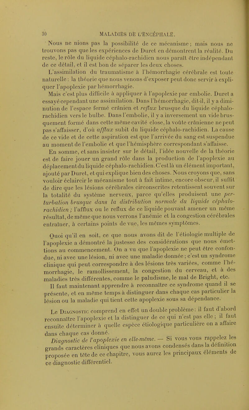 Nous ne nions pas la possibilité de ce mécanisme; mais nous ne trouvons pas que les expériences de Durci en démontrent la réalité. Du reste, le rôle du liquide céphalo-rachidien nous paraît être indépendant de ce détail, et il est bon de séparer les deux choses. L’assimilation du traumatisme à l’hémorrhagie cérébrale est toute naturelle : la théorie que nous venons d’exposer peut donc servir à expli- quer l’apoplexie par hémorrhagie. Mais c’est plus difficile à appliquer à l’apoplexie par embolie. Duret a essayé cependant une assimilation. Dans l’hémorrhagie, dit-il, il y a dimi- nution de l’espace fermé crânien et reflux brusque du liquide céphalo- rachidien vers le bulbe. Dans l’embolie, il y a inversement un vide brus- quement formé dans cette même cavité close, la voûte crânienne ne peut pas s’affaisser, d’où afflux subit du liquide céphalo-rachidien. La cause de ce vide et de cette aspiration est que l’arrivée du sang est suspendue au moment de l’embolie et que l’hémisphère correspondant s’affaisse. En somme, et sans insister sur le détail, l'idée nouvelle de la théorie est de faire jouer un grand rôle dans la production de l’apoplexie au déplacementdu liquide céphalo-rachidien. C’est là un élément important, ajouté par Duret, et qui explique bien des choses. Nous croyons que, sans vouloir éclaircir le mécanisme tout à fait intime, encore obscur, il suffit de dire que les lésions cérébrales circonscrites retentissent souvent sur la totalité du système nerveux, parce quelles produisent une per- turbation brusque dans la distribution normale du liquide céphalo- rachidien ; l’afflux ou le reflux de ce liquide pouvant amener un même résultat, de même que nous verrons l’anémie et la congestion cérébrales entraîner, à certains points de vue, les mêmes symptômes. Quoi qu’il en soit, ce que nous avons dit de l’étiologie multiple de l’apoplexie a démontré la justesse des considérations que nous émet- tions au commencement. On a vu que l’apoplexie ne peut être confon- due, ni avec une lésion, ni avec une maladie donnée ; c’est un syndrome clinique qui peut correspondre à des lésions très variées, comme 1 hé- morrhagie, le ramollissement, la congestion du cerveau, et à des maladies très différentes, comme le paludisme, le mal de Bright, etc. Il faut maintenant apprendre à reconnaître ce syndrome quand il se présente, et en même temps à distinguer dans chaque cas particulier la lésion ou la maladie qui tient cette apoplexie sous sa dépendance. Le Diagnostic comprend en effet un double problème : il faut d abord reconnaître l’apoplexie et la distinguer de ce qui n’est pas elle ; il faut ensuite déterminer à quelle espèce étiologique particulière on a affaire dans chaque cas donné. Diagnostic de l'apoplexie en elle-même. — Si vous vous rappelez les grands caractères cliniques que nous avons condensés dans la définition proposée en tête de ce chapitre, vous aurez les principaux éléments de ce diagnostic différentiel.