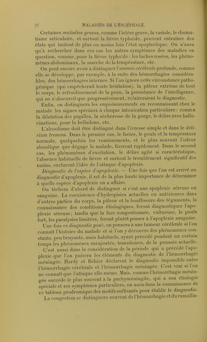 Certaines maladies graves, comme l’ictère grave, la variole, le rhuma- tisme articulaire, et surtout la fièvre typhoïde, peuvent entraîner des états qui imitent de plus ou moins loin l’état apoplectique. On n’aura qu’à rechercher dans ces cas les autres symptômes des maladies en question, comme, pour la fièvre typhoïde: les taches rosées, les phéno- mènes abdominaux, la marche de la température, etc. On peut encore avoir à distinguer Y anémie cérébrale profonde, comme elle se développe, par exemple, à la suite des hémorrhagies considéra- bles, des hémorrhagies internes. Si l’on ignore celle circonstance patho- génique (qui empêcherait toute hésitation), la pâleur extrême de tout le corps, le refroidissement de la peau, la persistance de l’intelligence, qui ne s’obscurcit que progressivement,'éclaireraient le diagnostic. Enfin, on distinguera les empoisonnements en reconnaissant chez le malade les signes spéciaux à chaque intoxication particulière : comme la dilatation des pupilles, la sécheresse de la gorge, le délire avec hallu- cinations, pour la belladone, etc. L’alcoolisme doit être distingué dans l’ivresse simple et dans le deli- rium tremens. Dans le premier cas, le faciès, le pouls et la température normale, quelquefois les vomissements, et le plus souvent l’odeur alcoolique que dégage le malade, fixeront rapidement. Dans le second cas, les phénomènes d’excitation, le délire agité si caractéristique, l’absence habituelle de fièvre et surtout le tremblement significatif des mains, excluront l’idée de l’attaque d’apoplexie. Diagnostic de l'espèce d'apoplexie. — Une fois que l’on est arrivé au diagnostic d’apoplexie, il est de la plus haute importance de déterminer à quelle espèce d’apoplexie on a affaire. On tâchera d’abord de distinguer si c’est une apoplexie séreuse ou sanguine. La coexistence d hydropisies actuelles ou antérieures dans d’autres parties du corps, la pâleur et la bouffissure des téguments, la connaissance des conditions étiologiques, feront diagnostiquer l’apo- plexie séreuse; tandis que la face congestionnée, vullueuse, le pouls fort, les paralysies limitées, feront plutôt penser à 1 apoplexie sanguine. Une fois ce diagnostic posé, on pensera à une tumeur cérébrale si l’on connaît l’histoire du malade et si l’on y découvre des phénomènes con- stants, peu bruyants, mais habituels, ayant précédé pendant un certain temps les phénomènes surajoutés, transitoires, de la poussée actuelle. C’est aussi dans la considération de la période qui a précédé l’apo- plexie que l’on puisera les éléments du diagnostic de l’hémorrhagie méningée. Hardy et Béhier déclarent le diagnostic impossible entre l’hémorrhagie cérébrale et l’hémorrhagie méningée. C’est vrai si l’on ne connaît que l’attaque elle-même. Mais, comme l’hémorrhagie ménin- gée succède le plus souvent à la pachyméningite, qui a son étiologie spéciale et ses symptômes particuliers, on aura dans la connaissance de ce tableau prodromique des motifs suffisants pour établir le diagnostic. La congestion se distinguera souvent de l’hémorrhagie et du ramollis-