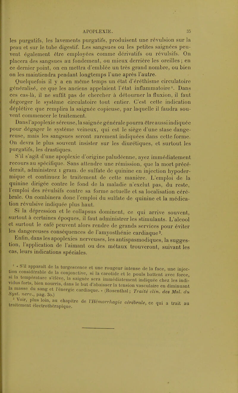 les purgatifs, les lavements purgatifs, produisent une révulsion sur la peau et sur le tube digestif. Les sangsues ou les petites saignées peu- vent également être employées comme dérivatifs ou révulsifs. On placera des sangsues au fondement, ou mieux derrière les oreilles ; en ce dernier point, on en mettra d’emblée un très grand nombre, ou bien on les maintiendra pendant longtemps l’une après l’autre. Quelquefois il y a en même temps un état d’éréthisme circulatoire généralisé, ce que les anciens appelaient l’état inflammatoire1. Dans ces cas-là, il ne suffit pas de chercher à détourner la fluxion, il faut dégorger le système circulatoire tout entier. C’est cette indication déplétive que remplira la saignée copieuse, par laquelle il faudra sou- vent commencer le traitement. Dans l’apoplexie séreuse, la saignée générale pourra être aussi indiquée pour dégager le système veineux, qui est le siège d’une stase dange- reuse, mais les sangsues seront raremenL indiquées dans cette forme. On devra le plus souvent insister sur les diurétiques, et surtout les purgatifs, les drastiques. S il s’agit d’une apoplexie d’origine paludéenne, ayez immédiatement recours au spécifique. Sans attendre une rémission, que la mort précé- derait, administrez 1 grain, de sulfate de quinine en injection hypoder- mique et continuez le traitement de cette manière. L’emploi de la quinine dirigée contre le fond de la maladie n’exclut pas, du reste, 1 emploi des révulsifs contre sa forme actuelle et sa localisation céré- brale. On combinera donc l’emploi du sulfate de quinine et la médica- tion révulsive indiquée plus haut. Si la dépression et le collapsus dominent, ce qui arrive souvent, surtout à certaines époques, il faut administrer les stimulants. L’alcool et suitout le café peuvent alors rendre de grands services pour éviter les dangereuses conséquences de l’amyosthénie cardiaque2. Enfin, dans les apoplexies nerveuses, les antispasmodiques, la sugges- tion, 1 application de 1 aimant ou des métaux trouveront, suivant les cas, leurs indications spéciales. « S’il apparaît de la turgescence et une rougeur intense de la face, une injec- i considérable de la conjonctive, si la carotide et le pouls battent avec force, une înjcc- traitement électrothérapique.