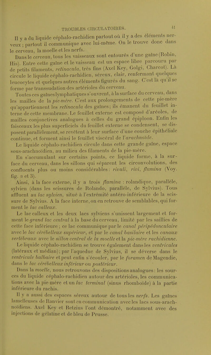 Il y a du liquide céphalo-rachidien partout où il y a des éléments ner- veux ; partout il communique avec lui-même. On le trouve donc dans le cerveau, la moelle et les nerfs. ( Dans le cerveau, tous les vaisseaux sont entourés d une gaine (Robin, Ilis). Entre cette gaine et le vaisseau est un espace libre parcouru par de petits filaments, retinacula, très fins (Axel Key, Golgi, Charcot). La circule le liquide céphalo-rachidien, séreux, clair, renfermant quelques leucocytes et quelques autres éléments figurés du sang. C est là qu il se forme par transsudation des artérioles du cerveau. Toutes ces gainés lymphatiques s’ouvrent, a la surface du cerveau, dans les mailles de la pie-mère. C’est aux prolongements de cette pie-mère qu’appartiennent les retinacula des gaines; ils émanent du feuillet in- terne de cette membrane. Le feuillet externe est composé d aréoles, de mailles conjonctives analogues à celles du grand épiploon. Enfin les faisceaux les plus superficiels du feuillet externe se condensent, se dis- posent parallèlement, se revêtent à leur surface d’une couche épithéliale continue, et forment ainsi le feuillet viscéral de Xarachnoïde. Le liquide céphalo-rachidien circule dans cette grande gaine, espace sous-arachnoïdien, au milieu des filaments de la pie-mère. En s’accumulant sur certains points, ce liquide forme, à la sur- face du cerveau, dans les sillons qui séparent les circonvolutions, des confluents plus ou moins considérables: rivuli, rivi, flumina (Voy. fig. 2 et 3). Ainsi, à la face externe, il y a trois flumina : rolandique, parallèle, sylvien (dans les scissures de Rolando, parallèle, de Sylvius). Tous affluent au lac sylvien, situé à l’extrémité antéro-inférieure de la scis- sure de Sylvius. A la face interne, on en retrouve de semblables, qui for- ment le lac calleux. Le lac calleux et les deux lacs sylviens s’unissent largement et for- ment le grand lac central à la base du cerveau, limité par les saillies de cette face inférieure ; ce lac communique par le canal péripédonculaire avec le lac cérébelleux supérieur, et par le canal basilaire et les canaux vertébraux avec le sillon central de la moelle et la pie-mère rachidienne. Le liquide céphalo-rachidien se trouve également dans les ventricules (latéraux et médian) ; par l’aqueduc de Sylvius, il se déverse dans le ventricule bulbaire et peut enfin s’écouler, par le foramen de Magendie, dans le lac cérébelleux inférieur ou postérieur. Dans la moelle, nous retrouvons des dispositions analogues : les sour- ces du liquide céphalo-rachidien autour des artérioles, les communica- tions avec la pie-mère et un lac terminal (sinus rhomboïde) à la partie inférieure du rachis. Il y a aussi des espaces séreux autour de tous les nerfs. Les gaines lamclleuses de Ranvier sont en communication avec les lacs sous-arach- noidiens. Axel Key et Retzius l’ont démontré, notamment avec des in jections de gélatine et de bleu de Prusse.